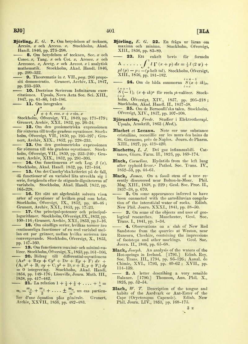 Bjorling, E. G. 7. Om betydelsen af tecknen, Arcsin. x och Arccos. x. Stockholm, Akad. Handl. 1846, pp. 275-298. 8. Om betydelsen af tecknen, Sec. x och Cosec. x, Tang, x och Cot. x, Arcsec. x och Arccosec. x, Arctg. x och Arccot. x i analytisk mathematik. Stockholm, Akad. Handl. 1846, pp. 299-322. 9. Theorematis in t. VYl.,pag. 266 propo- siti demonstratio. Grunert, Archiv, IX., 1847, pp. 233-250. 10. Doctrina? Serierum Infinitarum exer- citationes. Upsala, Nova Acta Soc. Sci. XIII., 1847, pp. 61-86, 143-186. 11. Om integralen dx J a + b. cos. x + c sin. x Stockholm, Ofversigt, VI., 1849, pp. 171-179; Grunert, Archiv, XXI., 1852, pp. 26-34. 12. Om den goniometriska expressionen for rotterna till tredje gradens eqvationer. Stock- holm, Ofversigt, VII., 1850, pp. 193-197; Gru- nert, Archiv, XIX., 1852, pp. 228-233. 13. Om den goniometriska expressionen for rotterna till 4de gradens eqvationer. Stock- holm, Ofversigt, VII, 1850, pp. 233-240; Gru- nert, Archiv, XIX., 1852, pp. 291-305. — 14. Om functionerna xy och Log. (3 (x). Stockholm, Akad. Handl. 1852, pp. 121-164. 15. Om det Cauchy'ska kriteriet pa de fall, da, functioner af en variabel lata utveckla sig i serie, fortgaenda efter de stigande digniteterna af variabeln. Stockholm, Akad. Handl. 1852, pp. 165-228. 16. Ett satt att algebraiskt solvera vissa arter af eqvationer af hvilken grad som heist. Stockholm, Ofversigt, IX., 1852, pp. 40-46 ; Grunert, Archiv, XXI., 1853, pp. 17-25. — 17. Om principal-potenser och principal- logarithmer. Stockholm, Ofversigt, IX., 1852, pp. 100-116; Grunert, Archiv, XXI., 1853, pp.1-16. 18. Om oiindliga serier, hvilkas termer aro continuerliga functioner af en reel variabel mel- lan ett par griinser, mellan hvilka serierna aro convergerande. Stockholm, Ofversigt, X., 1853, pp. 147-160. — 19. Om functioners maximi-och minimi-va- lorer. Stockholm, Ofversigt,X., 1853, pp. 161-166. — 20. Bidrag till difFerential-eqvationens (Aa:2 + Bxy + Cy2 + Dx + Ey + F) dx + x9- + B, xy +'C,#2 + D, x + E,y + F,) dy = 0 integi-ering. Stockholm, Akad. Handl. 1854, pp. 149-176; Liouville, Journ. Math. III., 1858, pp. 417-442. — 21. La relation 1 + + = m2 i m3 . , mm rnx f- + —i + • . - . ±, —un cas particu- lier d'une equation plus generate. Grunert, Archiv, XXVII., 1856, pp. 482-483. Bjorling, E. G. 22. En fraga ur laran om maxima och minima. Stockholm, Ofversigt, XIII., 1856, pp. 83-89. 23. Ett enkelt bevis for formeln A J lY(x + p)dx=±l(2 7r) + pl (p) —P>—(p helt tal). Stockholm, Ofversigt, XIII., 1856, pp. 181-182. i = n — 1 24. Om de bada summorna S (x + ik)fi. i = o z = n — 1 & (~~ l)i (x + ihY for reela ^-valorer. Stock- i = o holm, Ofversigt, XIV., 1857, pp. 205-218 ; Stockholm, Akad. Handl. II., 1857-58. 25. Om de BernouUi'ska talen. Stockholm, Ofversigt, XIV., 1857, pp. 107-108. Bjornstrom, Fredr. Studier i Elektrotherapi. Upsala, Arsskrift, 1863 {Med.). Blachet et Lecaira. Note sur une substance cristalline, recueillie sur les murs des bains de St. Germano, pres de Naples. Journ. de Pharm. XIII., 1827, pp. 419-420. Blachette, L. J. Dei gaz infiammabili. Cat- taneo, Giorn. Farm. II., 1825, pp. 169-174. Black, Cornelius. Hydatids from the left lung after typhoid fever.' Pathol. Soc. Trans. IV., 1852-53, pp. 44-61. Black, James. On a fossil stem of a tree re- cently discovered near Bolton-le-Moor. Phil. Mag. XIII.. 1838, p. 229 ; Geol. Soc. Proc. II., 1837-38, p. 670. 2. On some appearances inferred to have been connected with the antediluvian congela- tion of the interstitial water of rocks. Edinb. New Phil. Journ. XXXI., 1841, pp. 38-50. ■ 3. On some of the objects and uses of geo- logical researches. Manchester, Geol. Soc. Trans. I., 1841, pp. 1-34. 4. Observations on a slab of New Red Sandstone from the quarries at Weston, near Runcorn, Cheshire? containing the impressions of footsteps and other markings. Geol. Soc. Journ. II., 1846, pp. 65-68. Black, Joseph. An analysis of the waters of the Hot-springs in Iceland. [1791.] Edinb. Roy. Soc. Trans. III., 1794, pp. 95-126; Annal. de Chimie, XVI., 1793, pp. 40-62 ; XVII., pp. 114-139. 2. A letter describing a very sensible Balance. [1790.] Thomson, Ann. Phil. X., 1825, pp. 52-54. Black, W. T. Description of the tongue and habits of the Aardvark or Ant-Eater of the Cape (Orycteropus Capensis). Edinb. New Phil. Journ. LIV, 1853, pp. 168-175. 3 E