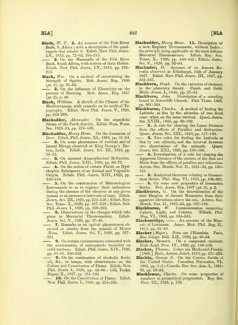 Black, W. T. 2. An account of the Fish River Bush, S. Africa ; with a description of the quad- rupeds that inhabit it. Edinb. New Phil. Journ. LV, 1853, pp. 72-82, 195-215. 3. On the Mammalia of the Fish River Bush, South Africa, with notices of their Habits. Edinb. New Phil. Journ. LV., 1853, pp. 195- 215. Black, Wm. On a method of ascertaining the Strength of Spirits. Brit. Assoc. Rep. 1836 {pt. 2), pp. 61-62. 2. On the influence of Electricity on the process of Brewing. Brit. Assoc. Rep. 1837 {pt. 2), p. 58. Black, William. A sketch of the Climate of the Mediterranean, with remarks on its medical To- pography. Edinb. New Phil. Journ. V., 1828, pp. 243-268. Blackadder, Alexander. On the superficial Strata of the Forth district. Edinb. Mem. Wern. Soc. 1823-24, pp. 424-439. Blackadder, Henry Home. On the formation of Dew. Edinb. Phil. Journ. XL, 1824, pp. 51-64. 2. On some phenomena of vertical and of lateral Mirage observed at King George's Bas- tion, Leith. Edinb. Journ. Sci. III., 1825, pp. 13-15. 3. On unusual Atmospherical Refraction. Edinb. Phil. Journ. XIII., 1825, pp. 66-72. 4. On the action of certain Fluids on Hyd- rhophic Substances of an Animal and Vegetable Origin. Edinb. Phil. Journ. XIII., 1825, pp. 240-244. 5. On the construction of Meteorological Instruments so as to register their indications during the absence of the observer at any given instant or at successive intervals of time. Edinb. Journ. Sci. III., 1825, pp. 251-256 ; Edinb. Roy. Soc. Trans. X., 1826, pp. 337-348 ; Edinb. New Phil. Journ. I., 1826, pp. 238-242. 6. Observations on the changes which take place in Mercurial Thermometers. Edinb. Journ. Sci. V, 1826, pp. 47-48. 7. Remarks on an optical phenomenon ob- served at sunrise from the summit of Mount TEtna. Edinb. Journ. Sci. V, 1826, pp. 227- 231. 8. On certain circumstances connected with the condensation of atmospheric humidity on solid surfaces. Edinb. Phil. Journ. XIV., 1826, pp. 81-91, 240-252 9. On the combustion of alcoholic fluids, oil, &c, in lamps, with observations on the Colour and Constitution of Flame. Edinb. New Phil. Journ. I., 1826, pp. 52-66 ; Gill, Techn. Repos. X., 1827, pp. 164-180. 10. On the Constitution of Flame. Edinb. New Phil. Journ. L, 1826, pp. 224-236. Blackadder, Henry Home. 11. Description of a new Register Thermometer, without Index ; the principle being applicable to the most delicate Mercurial Thermometers. Edinb. Roy. Soc. Trans. X., 1826, pp. 440-442 ; Edinb. Journ. Sci. V., 1826, pp. 92-94. Blackader, D. Account of an Aurora Bo- realis observed at Edinburgh, 16th of January 1827. Edinb. New Phil. Journ. III., 1827, pp. 342-347. Blackburn, Hugh. On the variation of elements in the planetary theory. Camb. and Dubl. Math. Journ. I., 1846, pp. 37-45. Blackburn, John. Description of a sounding board in Attercliffe Church. Phil. Trans. 1828, pp. 361-364. Blackburne, Charles. A method of finding the Latitude at Sea by the altitudes of two fixed stars when on the same vertical. Quart. Journ. Sci. XVIIL, 1825, pp. 99-102. 2. A rule for clearing the Lunar Distance from the effects of Parallax and Refraction. Quart. Journ. Sci. XIX., 1825, pp. 117-120. 3. Two rules for finding the Latitude at Sea by one altitude, and the interval between two observations of the azimuth. Quart. Journ. Sci. XXL, 1826, pp. 156-166. 4. Investigation of a rule for clearing the Apparent Distance of the centres of the Sun and Moon from the effects of parallax and refraction. Astron, Soc. Month. Not. II., 1831-33, pp. 130- 131. 5. Analytical theorems relating to Geomet- rical Series. Phil. Mag. VI., 1835, pp. 196-201. 6. On some new properties of Geometric Series. Brit. Assoc. Rep. 1837 {pt. 2), p. 2. Blackburne, G. On the determination of the true Heights of distant Mountains from their apparent elevations above the sea. Astron. Soc. Month. Not. II., 1831-33, pp. 187-188. Blackburne, W. Communication respecting Caloric, Light, and Colours. Tilloch, Phil. Mag. VI., 1800, pp. 334-335. Blackenridge, . An account of the Mine- rals of Louisiana. Amer. Med. Phil. Reg. II., 1811, pp. 33-40. Blacker {Major). Note sur l'Himalaie. Paris, Soc. Geogr. Bull. XII., 1829, pp. 49-54. Blacker, Stewart. On a compound rainbow. Irish Acad. Proc. IV, 1850, pp. 149-150. Blacker, Thomas. Ueber ein Merkurial-Pendul. [1806.] Bode, Astron. Jahrb. 1810, pp. 221-223. Blackie, George S. On the Cornus florida of the United States. Canadian Naturalist, VI., 1861, pp. 1-5 ; Canada, Bot. Soc. Ann. I., 1861- 62, pp. 22-24. Blacklewar, Charles. On some properties of numbers in geometrical progression. Roy. Soc. Proc. III., 1832, p. 139.