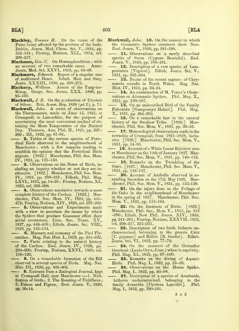 Blackley, Travers R. On the cause of the Pulse being affected by the position of the body. Dublin, Journ. Med. Chem. Sci. V., 1834, pp. 332-344 ; Froriep, Notizen, XLI., 1834, col. 209-217. Blackman, Geo. C. On Hermaphroditism ; with an account of two remarkable cases. Amer. Journ. Med. Sci. XXVI., 1853, pp. 63-68. Blackmore, Edward. Report of a singular case of malformed Heart. Edinb. Med. and Surg. Journ. XXXIII., 1830, pp. 268-273. Blackney, William. Ascent of the Yang-tze- Kiang. Geogr. Soc. Journ. XXX. I860, pp. 93-100. Black wall, J. E. On the pioduction of Crystals of Silver. Brit. Assoc. Rep. 1838 (pt. 2), p. 74. Blackwall, John. A series of observations on the Thermometer, made on June 15, 1821, at Crumpsall, in Lancashire, for the purpose of ascertaining the most convenient method of ob- taining the Mean Temperature of the Natural Day. Thomson, Ann. Phil. II., 1821, pp. 297- 299 ; III., 1822, pp. 87-91. 2. Tables of the various species of Perio- dical Birds observed in the neighbourhood of Manchester; with a few remarks tending to establish the opinion that the Periodical Birds ' migrate. [1822.] Manchester, Phil. Soc. Mem. IV., 1824, pp. 125-150. 3. Observations on the Notes of Birds, in- cluding an inquiry whether or not they are in- stinctive. [1822.] Manchester, Phil. Soc. Mem. IV., 1824, pp. 289-323; Tilloch, Phil. Mag. LXVI., 1825, pp. 14-26 ; Froriep, Notizen, XL, 1825, col. 292-298. 4. Observations conducive towards a more complete history of the Cuckoo. [1823.] Man- chester, Phil. Soc. Mem. IV., 1824, pp. 441- 472; Froriep, Notizen, XIV., 1826, col. 197-200. 5. Observations and Experiments made with a view to ascertain the means by which the Spiders that produce Gossamer effect their aerial excursions. Linn. Soc. Trans. XV., 1827, pp. 449-459 ; Edinb. Journ. Sci. VIII., 1828, pp. 153-154. 6. Manners and economy of the Pied Fly- catcher. Mag. Nat. Hist. I., 1829, pp. 331-332. 7. Facts relating to the natural history of the Cuckoo. Zool. Journ. IV., 1829, pp. 294-300; Froriep, Notizen, XXVI., 1830, col. 116-120. 8. On a remarkable formation of the Bill observed in several species of Birds. Mag. Nat. Hist. III., 1830, pp. 402-403. 9. Extracts from a Zoological Journal, kept at Crumpsall Hall, near Manchester —1. Nidi- fication of birds ; 2. The Boosting of Fieldfares ; 3. Falcon and Pigeon. Zool. Journ. V., 1830, pp. 10-14. Blackwall, John. 10. On the manner in which the Geometric Spiders construct their Nets. Zool. Journ. V, 1830, pp. 181-188. 11. Observations on a newly described species of Swan (Cygnus Bewickii). Zool. Journ. V., 1830, pp. 189-191. 12. Description of a rew species of Lam- protornis [Vigorsii]. Edinb. Journ. Sci. V., 1831, pp. 332-334. 13. Notice of the recent capture of Chry- somela cerealis in North Wales. Mag. Nat. Hist. IV., 1831, pp. 23-24. 14. An examination of M. Virey's Obser- vations on Aeronautic Spiders. Phil. Mag. X., 1831, pp. 180-187. 15. On an undescribed Bird of the Family Falconidse [Gampsonyx Holmii]. Phil. Mag. X., 1831, pp. 264-265. 16. On a remarkable fact in the natural history of the Swallow Tribe. [1826.] Man- chester, Phil. Soc. Mem. V, 1831, pp. 36-53. 17. Meteorological observations made in the township of Crumpsall, from 1821-1828, inclu- sive. [1826.] Manchester, Phil. Soc. Mem. V., 1831, pp. 54-85. 18. Account of a White Lunar Rainbow seen at Manchester on the 14th of January 1827. Man- chester, Phil. Soc. Mem. V., 1831, pp. 140-142. 19. Remarks on the Twinkling of the Stars. [1827.] Manchester, Phil. Soc. Mem. V., 1831, pp. 143-147. 20. Account of Anthelia observed in as- cending Snowdon on the 17th May 1826. Man- chester, Phil. Soc. Mem. V., 1831, pp. 135-139. —— 21. On the injury done to the Foliage of the Oaks in the neighboui'hood of Manchester in the spring of 1827. Manchester, Phil. Soc. Mem. V., 1831, pp. 155-164. 22. On the Instincts of Birds. [1829.] Manchester, Phil. Soc. Mem. V., 1831, pp. 254 -290; Edinb. New Phil. Journ. XIV, 1833, pp. 241-261; Froriep, Notizen, XXXV1L, 1833, col. 209-217, 225-231. 23. Description of two birds hitherto un- characterised, belonging to the genera Crex [C. pygmsea] and Rallus [R. bicolor]. Edinb. Journ. Sci. VI., 1832, pp. 77-79. 24. On the manners of the Grenadier Grosbeak (Loxia Oryx, Linn.) when in captivity. Phil. Mag. XL, 1832, pp. 97-100. 25. Remarks on the diving of Aquatic Birds. Phil. Mag. I., 1832, pp. 23-26. ■■ 26. Observations on the House Spider. Phil. Mag. I., 1832, pp. 95-98. 27. Description of a species of Arachnida, hitherto uncharacterised, belonging to the family Araneidse [Dysdera Latreillii]. Phil. Mag. I., 1832, pp. 190-191. 3 e 2