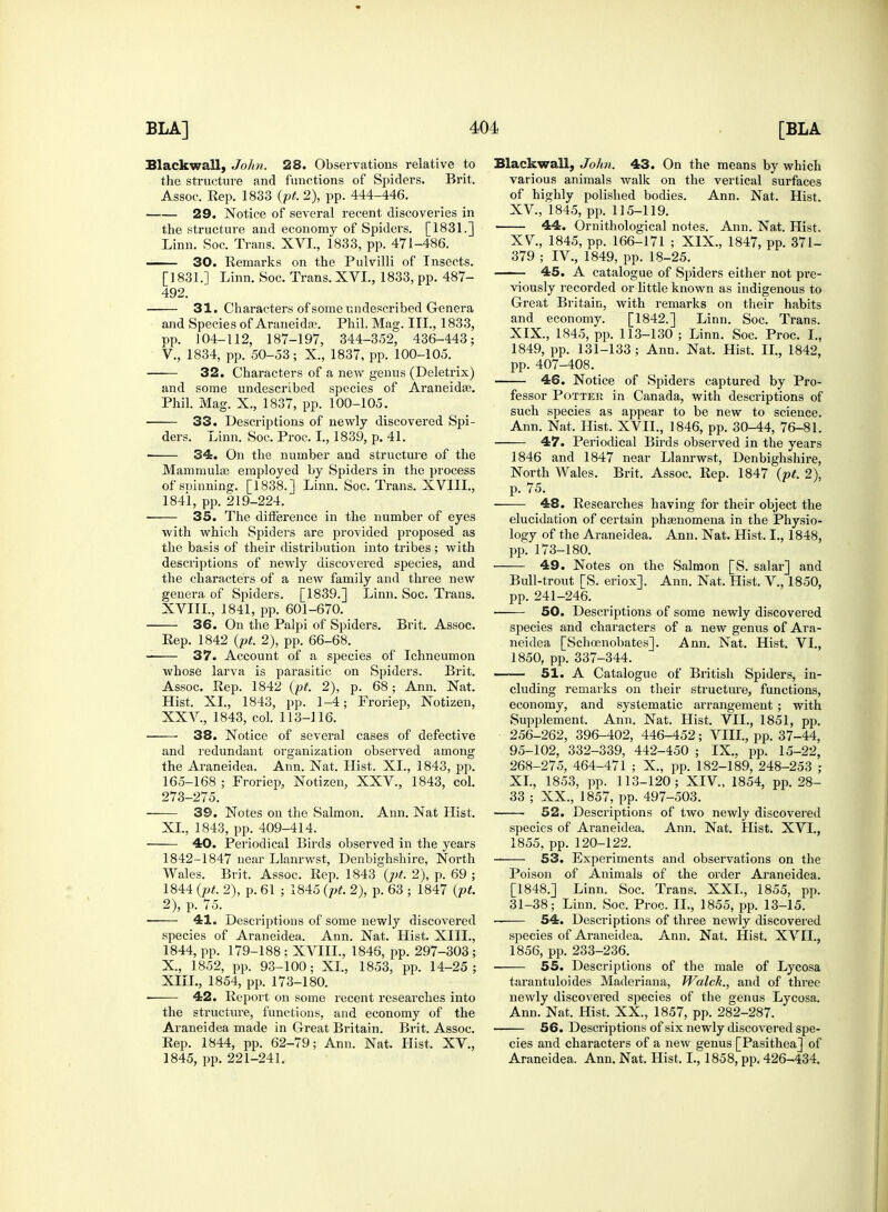 Blackwall, John. 28. Observations relative to the structure and functions of Spiders. Brit. Assoc. Rep. 1833 (pt. 2), pp. 444-446. 29. Notice of several recent discoveries in the structure and economy of Spiders. [1831.] Linn. Soc. Trans. XVI., 1833, pp. 471-486. 30. Remarks on the Pulvilli of Insects. [1831.] Linn. Soc. Trans. XVI., 1833, pp. 487- 492. 31. Characters of some undescribed Genera and Species of Araneidge. Phil. Mag. III., 1833, pp. 104-112, 187-197, 344-352, 436-443; V., 1834, pp. 50-53; X., 1837, pp. 100-105. • 32. Characters of a new genus (Deletrix) and some undescribed species of Araneidse. Phil. Mag. X., 1837, pp. 100-105. 33. Descriptions of newly discovered Spi- ders. Linn. Soc. Proc. I., 1839, p. 41. ■ 34. On the number and structure of the MamniuliB employed by Spiders in the process of spinning. [1838.] Linn. Soc. Trans. XVIII., 1841, pp. 219-224. 35. The dinerence in the number of eyes with which Spiders are provided proposed as the basis of their distribution into tribes; with descriptions of newly discovered species, and the characters of a new family and three new genera of Spiders. [1839.] Linn. Soc. Trans. XVIII., 1841, pp. 601-670. 36. On the Palpi of Spiders. Brit. Assoc. Rep. 1842 (pt. 2), pp. 66-68. 37. Account of a species of Ichneumon whose larva is parasitic on Spiders. Brit. Assoc. Rep. 1842 (pt. 2), p. 68; Ann. Nat. Hist. XL, 1843, pp. 1-4; Froriep, Notizen, XXV, 1843, col. 113-116. 38. Notice of several cases of defective and redundant organization observed among the Araneidea. Ann. Nat. Hist. XL, 1843, pp. 165-168 ; Froriep, Notizen, XXV., 1843, col. 273-275. 39. Notes on the Salmon. Ann. Nat Hist. XL, 1843, pp. 409-414. 40. Periodical Birds observed in the years 1842-1847 near Llanrwst, Denbighshire, North Wales. Brit. Assoc. Rep. 1843 (j>t. 2), p. 69 ; 1844 {pt. 2), p. 61 ; 1845 (pt. 2), p. 63 ; 1847 {pt. 2), p. 75. ■ 41. Descriptions of some newly discovered species of Araneidea. Ann. Nat. Llist. XIII., 1844, pp. 179-188 ; XVIIL, 1846, pp. 297-303 ; X, 1852, pp. 93-100; XL, 1853, pp. 14-25; XIII., 1854, pp. 173-180. 42. Report on some recent researches into the structure, functions, and economy of the Araneidea made in Great Britain. Brit. Assoc. Rep. 1844, pp. 62-79; Ann. Nat. Hist. XV., 1845, pp. 221-241. Blackwall, John. 43. On the means by which various animals walk on the vertical surfaces of highly polished bodies. Ann. Nat. Hist. XV, 1845, pp. 115-119. 44. Ornithological notes. Ann. Nat. Hist. XV, 1845, pp. 166-171 ; XIX., 1847, pp. 371- 379 ; IV, 1849, pp. 18-25. 45. A catalogue of Spiders either not pre- viously recorded or little known as indigenous to Great Britain, with remarks on their habits and economy. [1842.] Linn. Soc. Trans. XIX., 1845, pp. 113-130 ; Linn. Soc. Proc. L, 1849, pp. 131-133 ; Ann. Nat. Hist. II., 1842, pp. 407-408. 46. Notice of Spiders captured by Pro- fessor Potter in Canada, with descriptions of such species as appear to be new to science. Ann. Nat. Hist. XVII., 1846, pp. 30-44, 76-81. 47. Periodical Birds observed in the years 1846 and 1847 near Llanrwst, Denbighshire, North Wales. Brit. Assoc. Rep. 1847 (pt. 2), p. 75. 48. Researches having for their object the elucidation of certain phenomena in the Physio- logy of the Araneidea. Ann. Nat. Hist. I., 1848, pp. 173-180. 49. Notes on the Salmon [S. salar] and Bull-trout [S. eriox]. Ann. Nat. Hist. V, 1850, pp. 241-246. ■ 50. Descriptions of some newly discovered species and characters of a new genus of Ara- neidea [Schoenobates]. Ann. Nat. Hist. VI., 1850, pp. 337-344. 51. A Catalogue of British Spiders, in- cluding remarks on their structure, functions, economy, and systematic arrangement ; with Supplement. Ann. Nat. Hist. VII., 1851, pp. 256-262, 396-402, 446-452; VIII., pp. 37-44, 95-102, 332-339, 442-450 ; IX.. pp. 15-22, 268-275, 464-471 ; X., pp. 182-189, 248-253 ; XL, 1853, pp. 113-120; XIV, 1854, pp. 28- 33 ; XX., 1857, pp. 497-503. 52. Descriptions of two newly discovered species of Araneidea. Ann. Nat. Hist. XVI., 1855, pp. 120-122. 53. Experiments and observations on the Poison of Animals of the order Araneidea. [1848.] Linn. Soc. Trans. XXL, 1855, pp. 31-38; Linn. Soc. Proc. II., 1855, pp. 13-15. ■ 54. Descriptions of three newly discovered species of Araneidea. Ann. Nat. Hist. XVII., 1856, pp. 233-236. 55. Descriptions of the male of Lycosa tarantuloides Maderiana, Walck., and of three newly discovered species of the genus Lycosa. Ann. Nat. Hist. XX., 1857, pp. 282-287. 56. Descriptions of six newly discovered spe- cies and characters of a new genus [Pasithea] of Araneidea. Ann. Nat. Hist, L, 1858, pp. 426-434.