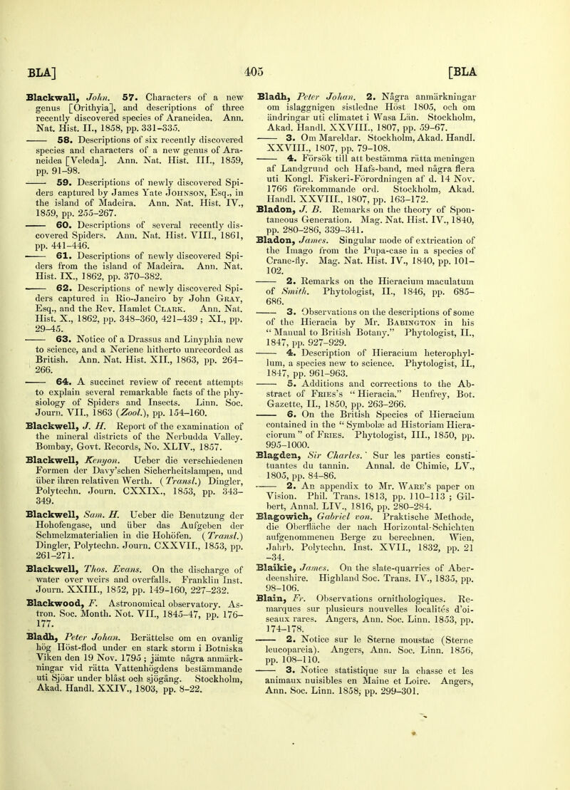 Blackwall, John. 57. Characters of a new genus [Orithyia], and descriptions of three recently discovered species of Araneidea. Ann. Nat. Hist. IL, 1858, pp. 331-335. 58. Descriptions of six recently discovered species and characters of a new genus of Ara- neidea [Veledaj. Ann. Nat. Hist. III., 1859, pp. 91-98. 59. Descriptions of newly discovered Spi- ders captured by James Yate Johnson, Esq., in the island of Madeira. Ann. Nat. Hist. IV., 1859, pp. 255-267. 60. Descriptions of several recently dis- covered Spiders. Ann. Nat. Hist. VIII., 1861, pp. 441-446. 61. Descriptions of newly discovered Spi- ders from the island of Madeira. Ann. Nat. Hist. IX., 1862, pp. 370-382. 62. Descriptions of newly discovered Spi- ders captured in Rio-Janeiro by John Gray, Esq., and the Rev. Hamlet Clark. Ann. Nat. Hist. X., 1862, pp. 348-360, 421-439 ; XL, pp. 29-45. ■ 63. Notice of a Drassus and Linyphia new to science, and a Neriene hitherto unrecorded as British. Ann. Nat. Hist. XII., 1863, pp. 264- 266. 64. A succinct review of recent attempts to explain several remarkable facts of the phy- siology of Spiders and Insects. Linn. Soc. Journ. VII., 1863 (Zool.), pp. 154-160. Blackwell, J. If. Report of the examination of the mineral districts of the Nerbudda Valley. Bombay, Govt. Records, No. XLIV., 1857. Blackwell, Kenyon. Ueber die verschiedenen Formen der Davy'schen Sicherheitslampen, und iiber ihren relativen Werth. ( Transl.) Dingier, Polytechn. Journ. CXXIX., 1853, pp. 343- 349. Blackwell, Sam. H. Ueber die Benutzung der Hohofengase, und iiber das Aufgeben der Schmelzmaterialien in die Hohofen. ( Transl.) Dingier, Polytechn. Journ. CXXVIL, 1853, pp. 261-271. Blackwell, Thos. Evans. On the discharge of water over weirs and overfalls. Franklin Inst. Journ. XXIIL, 1852, pp. 149-160, 227-232. Blackwood, F. Astronomical observatory. As- tron. Soc. Month. Not. VII., 1845-47, pp. 176- 177. Bladh, Peter Johan. Beriittelsc om en ovanlig hog Host-flod under en stark storm i Botniska Viken den 19 Nov. 1795 ; jamte nagra anmiirk- ningar vid ratta Vattenhogdens bestammande uti Sjoar under blast och sjogang. Stockholm, Akad. Handl. XXIV., 1803, pp. 8-22. Bladh, Peter Johan. 2. Nagra anmarkningar om islaggnigen sistledne Host 1805, och om andringar uti climatet i Wasa Lan. Stockholm, Akad. Handl. XXVIIL, 1807, pp. 59-67. 3. Om Mareldar. Stockholm, Akad. Handl. XXVIIL, 1807, pp. 79-108. 4. Forsok till att bestamma riitta meningen af Landgrund och Hafs-band, med nagra flera uti Kongl. Fiskeri-Forordningen af d. 14 Nov. 1766 lorekommande ord. Stockholm. Akad. Handl. XXVIIL, 1807, pp. 163-172. Bladon, J. B. Remarks on the theory of Spon- taneous Generation. Mag. Nat. Hist. IV., 1840, pp. 280-286, 339-341. Bladon, James. Singular mode of extrication of the Imago from the Pupa-case in a sj>ecies of Crane-fly. Mag. Nat. Hist. IV., 1840, pp. 101- 102. 2. Remarks on the Hieracium maculatum of Smith. Phytologist, IL, 1846, pp. 685- 686. 3. Observations on the descriptions of some of the Hieracia by Mr. Babington in his  Manual to British Botany. Phytologist, IL, 1847, pp. 927-929. 4. Description of Hieracium heterophyl- lum, a species new to science. Phytologist, IL, 1847, pp. 961-963. 5. Additions and corrections to the Ab- stract of Fkies's  Hieracia. Henfrey, Bot. Gazette, IL, 1850, pp. 263-266. 6. On the British Species of Hieracium contained iu the  Symbolaj ad Historiam Hiera- ciorum  of Fries. Phytologist, III., 1850, pp. 995-1000. Blagden, Sir Charles.' Sur les parties consti- tuantes du tannin. Annal. de Chimie, LV., 1805, pp. 84-86. — 2. An appendix to Mr. Ware's paper on Vision. Phil. Trans. 1813, pp. 110-113 ; Gil- bert, Annal. LIV., 1816, pp. 280-284. Blagowich, Gabriel von. Praktische Methode, die Oberflache der nach Horizon tal-Schichten aufgenommenen Berge zu berechnen. Wien, Jahrb. Polytechn. Inst. XVIL, 1832, pp. 21 -34. Blaikie, James. On the slate-quarries of Aber- deenshire. Highland Soc. Trans. IV., 1835, pp. 98-106. Blain, Ft: Observations ornithologiques. Re- marques sur plusieurs nouvelles localites d'oi- seaux rares. Angers, Ann. Soc. Linn. 1853, pp. 174-178. 2. Notice sur le Sterne moustac (Sterne leucopareia). Angers, Ann. Soc. Linn. 1856, pp. 108-110. 3. Notice statistique sur la chasse et les animaux nuisibles en Maine et Loire. Angers, Ann. Soc. Linn. 1858, pp. 299-301.