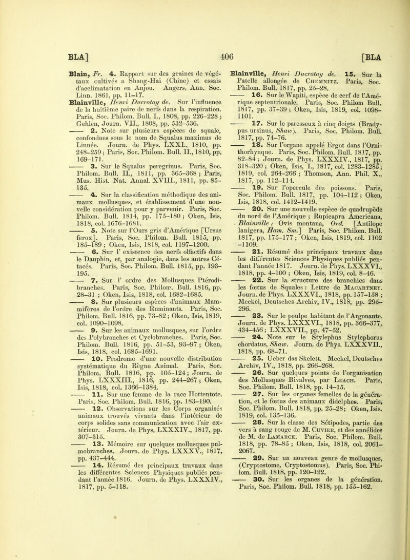 Blain, Fr. 4. Kapport sur des graines de vege- taux cultives a Shang-Hai (Chine) et essais d'acclimatation en Anjou. Angers, Ann. Soc. Linn. 1861, pp. 11-17. Blain ville, Henri Ducrotay de. Sur l'influence de la huitieme paire de nerfs dans la respiration. Paris, Soc. Philom. Bull. I., 1808, pp. 226-228 ; Gehlen, Journ. VII., 1808, pp. 532-536. 2. Note sur plusiears especes de squale, confondues sous le nom de Squalus maximus de Linnee. Journ. de Phys. LXXL, 1810, pp. 248-259; Paris, Soc. Philom. Bull. II., 1810, pp. 169-171. 3. Sur le Squalus peregrinus. Paris, Soc. Philom. Bull. II., 1811, pp. 365-368; Paris, Mus. Hist. Nat. Annal. XVIII., 1811, pp. 85- 135. 4. Sur la classification methodique des ani- maux mollusques, et etablissement d'une nou- velle consideration pour y parvenir. Paris, Soc. Philom. Bull. 1814, pp. 175-180; Oken, Isis, 1818, col. 1676-1681. 5. Note sur l'Ours gris d'Amerique [Ursus ferox]. Paris, Soc. Philom. Bull. 1815, pp. 185-189 ; Oken, Isis, 1818, col. 1197-1200. 6. Sur 1' existence des nerfs olfactifs dans le Dauphin, et, par analogie, dans les autres Ce- taces. Paris, Soc. Philom. Bull. 1815, pp. 193- 195. 7. Sur P ordre des Mollusques Pterodi- branches. Paris, Soc. Philom. Bull. 1816, pp. 28-31 ; Oken, Isis, 1818, col. 1682-1685. 8. Sur plusieurs especes d'animaux Mam- miferes de l'ordre des Ruminants. Paris, Soc. Philom. Bull. 1816, pp. 73-82; Oken, Isis, 1819, col. 1090-1098. 9. Sur les animaux mollusques, sur l'ordre des Polybranches et Cyclobranches. Paris, Soc. Philom. Bull. 1816, pp. 51-53, 93-97 ; Oken, Isis, 1818, col. 1685-1691. 10. Prodrome d'une nouvelle distribution systematique du Regne Animal. Paris, Soc. Philom. Bull. 1816, pp. 105-124; Journ. de Phys. LXXXIII., 1816, pp. 244-267; Oken, Isis, 1818, col. 1366-1384. 11. Sur une femme de la race Hottentote. Paris, Soc. Philom. Bull. 1816, pp. 183-190. 12. Observations sur les Corps organises animaux trouves vivants dans Pinterieur de corps solides sans communication avec Pair ex- terieur. Journ. de Phys. LXXXIV., 1817, pp. 307-315. 13. Memoire sur quelques mollusques pul- mobranches. Journ. de Phys. LXXXV.. 1817, pp. 437-444. 14. Resume des principaux travaux dans les differentes Sciences Physiques publies pen- dant Pannee 1816. Journ. de Phys. LXXXIV., 1817, pp. 5-118. Blainville, Henri Ducrotay de. 15. Sur la Patelle allongee de Chemnitz. Paris, Soc. Philom. Bull. 1817, pp. 25-28. 16. Sur le Wapiti, espece de cerf de l'Ame- rique septentrionale. Paris, Soc. Philom Bull. 1817, pp. 37-39; Oken, Isis, 1819, col. 1098- 1101. 17. Sur le paresseux a cinq doigts (Brady- pus ursinus, Shaw). Paris, Soc. Philom. Bull. 1817, pp. 74-76. 18. Sur Porgane appele Ergot dans POrni- thorhynque. Paris, Soc. Philom. Bull. 1817, pp. 82-84 ; Journ. de Phys. LXXXrV, 1817, pp. 318-320; Oken, Isis, I., 1817, col. 1283-1285; 1819, col. 264-266 ; Thomson, Ann. Phil. X., 1817, pp. 112-114. 19. Sur Popercule des poissons. Paris, Soc. Philom. Bull. 1817, pp. 104-112 ; Oken, Isis, 1818, col. 1412-1419. 20. Sur une nouvelle espece de quadrupede du nord de l'Amerique ; Rupicapra Americana, - Blainville; Ovis montana, Ord. [Antilope lanigera, Ham. Sm.~] Paris, Soc. Philom. Bull. 1817, pp. 175-177; Oken, Isis, 1819, col. 1102 -1109. 21. Resume des principaux travaux dans les difTerentes Sciences Physiques publies pen- dant Pannee 1817. Journ. de Phys. LXXXVI., 1818, pp. 4-100 ; Oken, Isis, 1819, col. 8-46. 22. Sur la structure des branchies dans les foetus de Squales : Lettre de Macartney. Journ.de Phys. LXXXVL, 1818, pp. 157-158 ; Meckel, Deutsches Archiv, IV., 1818, pp. 295- 296. 23. Sur le poulpe habitant de PArgonaute. Journ. de Phys. LXXXVL, 1818, pp. 366-377. 434-456; LXXXVIL, pp. 47-52. 24. Note sur le Stylephus Stylephorus chordatus, Shaw. Journ. de Phys. LXXXVIL, 1818, pp. 68-71. 25. Ueber das Skelett. Meckel, Deutsches Archiv, IV., 1818, pp. 266-268. 26. Sur quelques points de Porganisation des Mollusques Bivalves, par Leach. Paris, Soc. Philom. Bull. 1818, pp. 14-15. 27. Sur les organes femelles de la genera- tion, et le fcetus des animaux didelphes. Paris, Soc. Philom. Bull. 1818, pp. 25-28; Oken, Isis, 1819, col. 135-136. 28. Sur la classe des Setipodes, partie des vers a sang rouge de M. Cuvier, et des annelides de M. de Lamarck. Paris, Soc. Philom. Bull. 1818, pp. 78-85 ; Oken, Isis, 1818, col. 2061- 2067. 29. Sur un nouveau genre de mollusques, (Cryptostome, Cryptostomus). Paris, Soc. Phi- lom. Bull. 1818, pp. 120-122. —-— 30. Sur les organes de la generation. Paris, Soc. Philom. Bull. 1818, pp. 155-162.