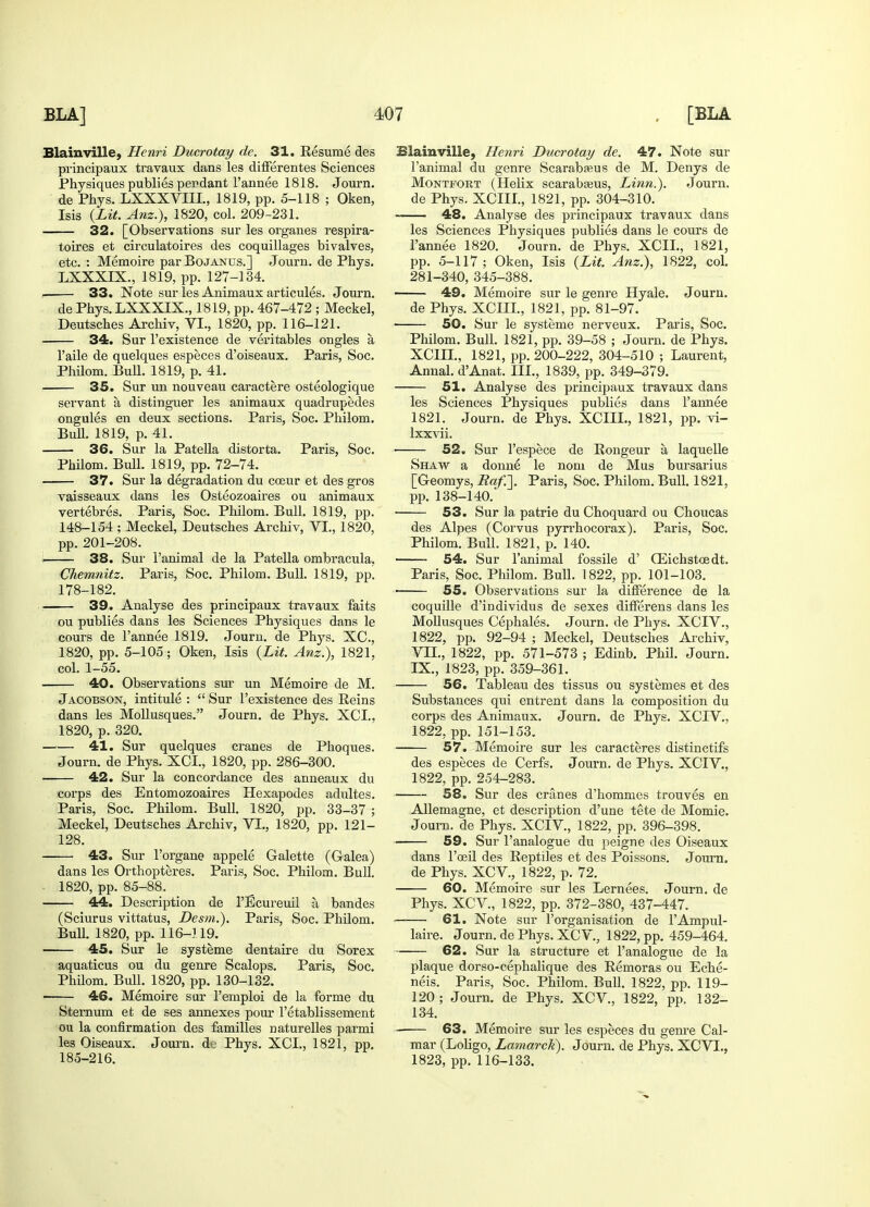 Blainville, Henri Ducrotay de. 31. Resume des principaux travaux dans les differentes Sciences Physiques publies pendant l'annee 1818. Journ. de Phys. LXXXVIIL, 1819, pp. 5-118 ; Oken, Isis {Lit. Anz.), 1820, col. 209-231. 32. [Observations sur les organes respira- toires et circulatoires des coquillages bivalves, etc. : Memoire par Bojanus.] Journ. de Phys. LXXXIX., 1819, pp. 127-134. 33. Note sur les Animaux articules. Journ. de Phys. LXXXIX., 1819, pp. 467-472 ; Meckel, Deutsches Archiv, VI., 1820, pp. 116-121. 34. Sur l'existence de veritables ongles a l'aile de quelques especes d'oiseaux. Paris, Soc. Philom. Bull. 1819, p. 41. 35. Sur un nouveau caractere osteologique servant a distinguer les animaux quadrupedes ongules en deux sections. Paris, Soc. Philom. Bull. 1819, p. 41. 36. Sur la Patella distorta. Paris, Soc. Philom. Bull. 1819, pp. 72-74. 37. Sur la degradation du coeur et des gros vaisseaux dans les Osteozoaires ou animaux vertehres. Paris, Soc. Philom. Bull. 1819, pp. 148-154 ; Meckel, Deutsches Archiv, VI., 1820, pp. 201-208. i 38. Sur l'animal de la Patella ombracula, Chemnitz. Paris, Soc. Philom. Bull. 1819, pp. 178-182. 39. Analyse des principaux travaux faits ou publies dans les Sciences Physiques dans le cours de l'annee 1819. Journ. de Phys. XC, 1820, pp. 5-105; Oken, Isis {Lit. Anz.), 1821, col. 1-55. 40. Observations sur un Memoire de M. Jacobson, intitule :  Sur l'existence des Reins dans les Mollusques. Journ. de Phys. XCI., 1820, p. 320. 41. Sur quelques cranes de Phoques. Journ. de Phys. XCI., 1820, pp. 286-300. 42. Sur la concordance des anneaux du corps des Entomozoaires Hexapodes adultes. Paris, Soc. Philom. Bull. 1820, pp. 33-37 ; Meckel, Deutsches Archiv, VI., 1820, pp. 121- 128. 43. Sur l'organe appele Galette (Galea) dans les Orthopteres. Paris, Soc. Philom. Bull. 1820, pp. 85-88. 44. Description de l'Ecureuil a bandes (Sciurus vittatus, Desm.). Paris, Soc. Philom. Bull. 1820, pp. 116-119. 45. Sur le systeme dentaire du Sorex aquaticus ou du genre Scalops. Paris, Soc. Philom. Bull. 1820, pp. 130-132. 46. Memoire sur l'emploi de la forme du Sternum et de ses annexes pour l'etablissement ou la confirmation des families naturelles parmi les Oiseaux. Journ. dc Phys. XCI., 1821, pp. 185-216. Blainville, Henri Ducrotay de. 47. Note sur l'animal du genre Scarabseus de M. Denys de Montfort (Helix scarabseus, Linn.). Journ. de Phys. XCIII., 1821, pp. 304-310. 48. Analyse des principaux travaux dans les Sciences Physiques publies dans le cours de l'annee 1820. Journ. de Phys. XCIL, 1821, pp. 5-117; Oken, Isis {Lit. Anz.), 1822, col. 281-340, 345-388. ■ 49. Memoire sur le genre Hyale. Journ. de Phys. XCHL, 1821, pp. 81-97. 50. Sur le systeme nerveux. Paris, Soc. Philom. Bull. 1821, pp. 39-58 ; Journ. de Phys. XCIH., 1821, pp. 200-222, 304-510 ; Laurent, Annal. d'Anat. III., 1839, pp. 349-379. 51. Analyse des principaux travaux dans les Sciences Physiques publies dans l'annee 1821. Journ. de Phys. XCIII., 1821, pp. vi- lxxvii. ■ 52. Sur l'espece de Rongeur a laquelle Shaw a donne le nom de Mus bursarius [Geomys, Raf.\ Paris, Soc. Philom. Bull. 1821, pp. 138-140. • 53. Sur la patrie du Choquard ou Choucas des Alpes (Corvus pyrrhocorax). Paris, Soc. Philom. Bull. 1821, p. 140. 54. Sur l'animal fossile d' GSichstosdt. Paris, Soc. Philom. Bull. 1822, pp. 101-103. ■ 55. Observations sur la difference de la coquille d'individus de sexes differens dans les Mollusques Cephales. Journ. de Phys. XCIV., 1822, pp. 92-94 ; Meckel, Deutsches Archiv, VII., 1822, pp. 571-573 ; Edinb. Phil. Journ. IX., 1823, pp. 359-361. 56. Tableau des tissus ou systemes et des Substances qui entrent dans la composition du corps des Animaux. Journ. de Phys. XCIV. 1822, pp. 151-153. 57. Memoire sur les caracteres distinctifs des especes de Cerfs. Journ. de Phys. XCIV., 1822, pp. 254-283. 58. Sur des cranes d'hommes trouves en Allemagne, et description d'une tete de Momie. Journ. de Phys. XCIV, 1822, pp. 396-398. 59. Sur l'analogue du peigne des Oiseaux dans l'ceil des Reptiles et des Poissons. Journ. de Phys. XCV, 1822, p. 72. 60. Memoire sur les Lernees. Journ. de Phys. XCV, 1822, pp. 372-380, 437-447. 61. Note sur l'organisation de l'Ampul- laire. Journ. de Phys. XCV, 1822, pp. 459-464. 62. Sur la structure et l'analogue de la plaque dorso-cephalique des Remoras ou Eche- neis. Paris, Soc. Philom. Bull. 1822, pp. 119- 120 ; Journ. de Phys. XCV, 1822, pp. 132- 134. 63. Memoire sur les especes du genre Cal- mar (Loligo, Lamarck). Journ. de Phys. XCVL, 1823, pp. 116-133.