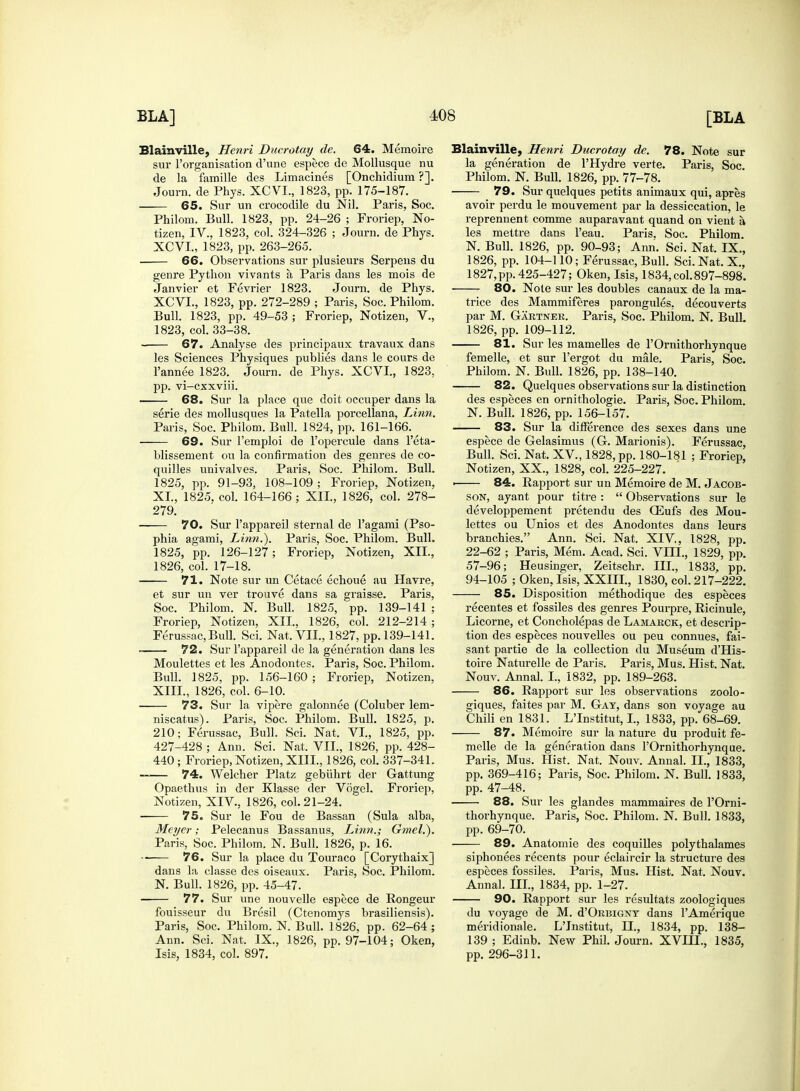 Blainville, Henri Ducrotay de. 64. Memoire sur l'organisation d'une espece de Mollusque nu de la famille des Limacines [Onchidium ?]. Journ. de Phys. XCVI., 1823, pp. 175-187. 65. Sur un crocodile du Nil. Paris, Soc. Philom. Bull. 1823, pp. 24-26 ; Froriep, No- tizen, IV.. 1823, col. 324-326 ; Journ. de Phys. XCVI., 1823, pp. 263-265. 66. Observations sur plusieurs Serpens du genre Python vivants a, Paris dans les mois de Janvier et Fevrier 1823. Journ. de Phys. XCVI., 1823, pp. 272-289 ; Paris, Soc. Philom. Bull. 1823, pp. 49-53 ; Froriep, Notizen, V., 1823, col. 33-38. 67. Analyse des principaux travaux dans les Sciences Physiques publies dans le cours de Pannee 1823. Journ. de Phys. XCVI, 1823, pp. vi-cxxviii. 68. Sur la place que doit occuper dans la serie des mollusques la Patella porcellana, Linn. Paris, Soc. Philom. Bull. 1824, pp. 161-166. 69. Sur l'emploi de l'opercule dans Peta- blissement on la confirmation des genres de co- quilles univalves. Paris, Soc. Philom. Bull. 1825, pp. 91-93, 108-109 ; Froriep, Notizen, XL, 1825. col. 164-166; XII., 1826, col. 278- 279. 70. Sur l'appareil sternal de l'agami (Pso- phia agami, Linn.). Paris, Soc. Philom. Bull. 1825, pp. 126-127; Froriep, Notizen, XII., 1826, col. 17-18. 71. Note sur un Cetace echoue au Havre, et sur un ver trouve dans sa graisse. Paris, Soc. Philom. N. Bull. 1825, pp. 139-141 ; Froriep, Notizen, XII., 1826, col. 212-214 ; Ferussac, Bull. Sci. Nat, VII., 1827, pp. 139-141. 72. Sur l'appareil de la generation dans les Moulettes et les Anodontes. Paris, Soc. Philom. Bull. 1825, pp. 156-160 ; Froriep, Notizen. XIII., 1826, col. 6-10. 73. Sur la vipere galonnee (Coluber lem- niscatus). Paris, Soc. Philom. Bull. 1825, p. 210; Ferussac, Bull. Sci. Nat. VI., 1825, pp. 427-428 ; Ann. Sci. Nat. VII., 1826, pp. 428- 440 ; Froriep, Notizen, XIII., 1826, col. 337-341. 74. Welcher Platz gebuhrt der Gattung Opaethus in der Klasse der Vogel. Froriep, Notizen, XIV, 1826, col. 21-24. 75. Sur le Fou de Bassan (Sula alba, Meyer; Pelecanus Bassanus, Linn.; Gmel.). Paris, Soc. Philom. N. Bull. 1826, p. 16. •- 76. Sur la place du Touraco [Corythaix] dans la classe des oiseaux. Paris, Soc. Philom. N. Bull. 1826, pp. 45-47. 77. Sur une nouvelle espece de Rongeur fouisseur du Bresil (Ctenomys brasiliensis). Paris, Soc. Philom. N. Bull. 1826, pp. 62-64 ; Ann. Sci. Nat. IX., 1826, pp. 97-104; Oken, Isis, 1834, col. 897. Blainville, Henri Ducrotay de. 78. Note sur la generation de PHydre verte. Paris, Soc Philom. N. Bull. 1826, pp. 77-78. 79. Sur quelques petits animaux qui, apres avoir perdu le mouvement par la dessiccation, le reprennent comme auparavant quand on vieut a les mettre dans l'eau. Paris. Soc. Philom. N. Bull. 1826, pp. 90-93; Ann. Sci. Nat. IX., 1826, pp. 104-110; Ferussac, Bull. Sci. Nat. X., 1827, pp. 425-427; Oken, Isis, 1834, col. 897-898. 80. Note sur les doubles canaux de la ma- trice des Mammiferes parongules, decouverts par M. Gartner. Paris, Soc. Philom. N. Bull. 1826, pp. 109-112. 81. Sur les mamelles de l'Ornithorhynque femelle, et sur l'ergot du male. Paris, Soc. Philom. N. Bull. 1826, pp. 138-140. 82. Quelques observations sur la distinction des especes en ornithologie. Paris, Soc. Philom. N. Bull. 1826, pp. 156-157. 83. Sur la difference des sexes dans une espece de Gelasimus (G. Marionis). Ferussac, Bull. Sci. Nat. XV, 1828, pp. 180-181 ; Froriep, Notizen, XX., 1828, col. 225-227. ■ 84. Rapport sur un Memoire de M. Jacob- son, ayant pour titre :  Observations sur le developpement pretendu des QSufs des Mou- lettes ou Unios et des Anodontes dans leurs branchies. Ann. Sci. Nat. XIV, 1828, pp. 22-62 ; Paris, Mem. Acad. Sci. VIII., 1829, pp. 57-96; Heusinger, Zeitschr. III., 1833, pp. 94-105 ; Oken, Isis, XXIII., 1830, col. 217-222. 85. Disposition methodique des especes recentes et fossiles des genres Pourpre, Ricinule, Licorne, et Concholepas de Lamarck, et descrip- tion des especes nouvelles ou peu connues, fai- sant partie de la collection du Museum d'His- toire Naturelle de Paris. Paris, Mus. Hist. Nat. Nouv. Annal. I., 1832, pp. 189-263. 86. Rapport sur les observations zoolo- giques, faites par M. Gat, dans son voyage au Chili en 1831. L'Institut, I., 1833, pp. 68-69. 87. Memoire sur la nature du produit fe- melle de la generation dans l'Ornithorhynque. Paris, Mus. Hist. Nat. Nouv. Annal. II., 1833, pp. 369-416; Paris, Soc. Philom. N. Bull. 1833, pp. 47-48. 88. Sur les glandes mammaires de l'Orni- thorhynque. Paris, Soc. Philom. N. Bull. 1833, pp. 69-70. 89. Anatomie des coquilles polythalames siphonees recents pour eclaircir la structure des especes fossiles. Paris, Mus. Hist. Nat. Nouv. Annal. III., 1834, pp. 1-27. 90. Rapport sur les resultats zoologiques du voyage de M. d'ORUiGNT dans PAmerique meridionale. L'Institut, II., 1834, pp. 138- 139 ; Edinb. New Phil. Journ. XVIH., 1835, pp. 296-311.