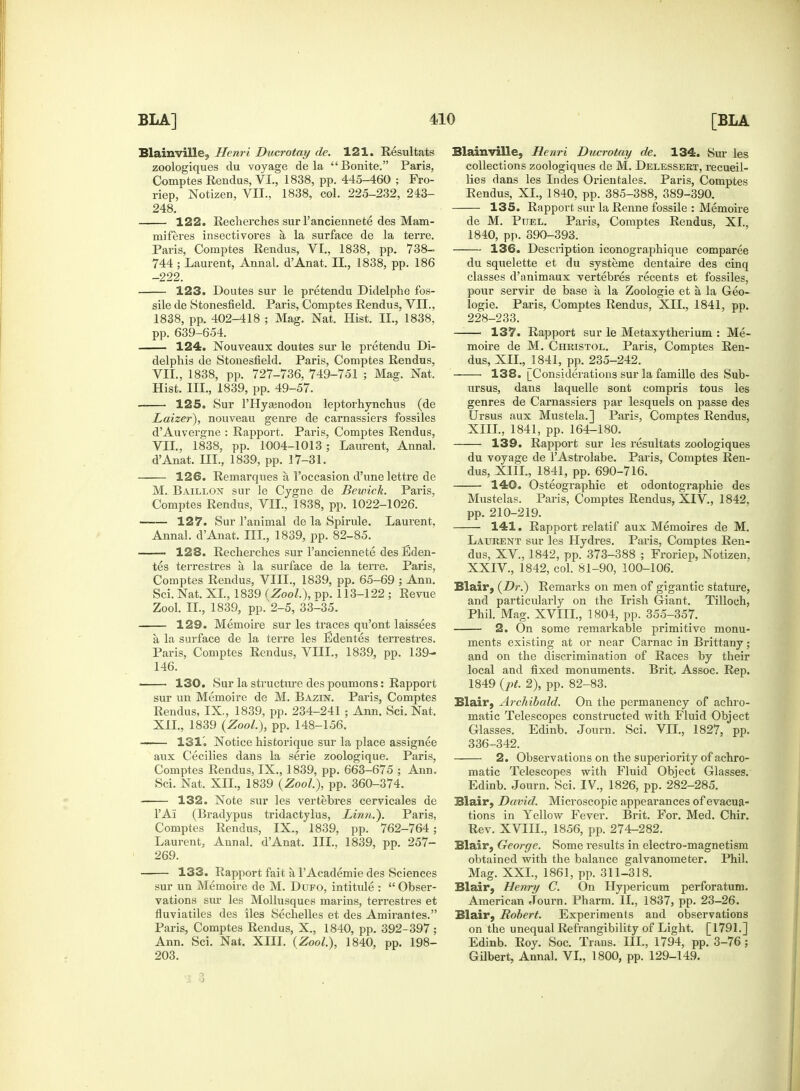 Blainville, Henri Ducrotay de. 121. Resultats zoologiques du voyage de la Bonite. Paris, Comptes Rendus, VI., 1838, pp. 445-460 ; Fro- riep, Notizen, VII., 1838, col. 225-232, 243- 248. 122. Recherches sur l'anciennete des Mam- miferes insectivores a la surface de la terre. Paris, Comptes Rendus, VI., 1838, pp. 738- 744 ; Laurent, Annal. d'Anat. II., 1838, pp. 186 -222. 123. Doutes sur le pretendu Didelphe fos- sile de Stonesfield. Paris, Comptes Rendus, VII., 1838, pp. 402-418 ; Mag. Nat, Hist. II., 1838. pp. 639-654. 124. Nouveaux doutes sur le pretendu Di- delphis de Stonesfield. Paris, Comptes Rendus, VII., 1838, pp. 727-736, 749-751 ; Mag. Nat. Hist. III., 1839, pp. 49-57. 125. Sur l'llyamodon leptorhynchus (de Laizer), nouveau genre de carnassiers fossiles d'Auvergne : Rapport. Paris, Comptes Rendus, VII., 1838, pp. 1004-1013 ; Laurent, Annal. d'Anat. HI., 1839, pp. 17-31. 126. Remarques a, l'occasion d'une lettre de M. Baillon sur le Cygne de Bewick. Paris, Comptes Rendus, VII., 1838, pp. 1022-1026. 127. Sur l'animal de la Spirule. Laurent, Annal. d'Anat. m., 1839, pp. 82-85. • 128. Recherches sur l'anciennete desEden- tes terrestres a la surface de la terre. Paris, Comptes Rendus, VIII., 1839, pp. 65-69 ; Ann. Sci. Nat. XL, 1839 (Zool.), pp. 113-122 ; Revue Zool. II., 1839, pp. 2-5, 33-35. 129. Memoire sur les traces qu'ont laissees a la surface de la terre les Edentes terrestres. Paris, Comptes Rendus, VHL, 1839, pp. 139- 146. ■ 130. Sur la structure des poumons: Rapport sur un Memoire de M. Bazin. Paris, Comptes Rendus, IX., 1839, pp. 234-241 ; Ann. Sci. Nat, XII., 1839 (Zool.), pp. 148-156. 131'. Notice historique sur la place assignee aux Cecilies dans la serie zoologique. Paris, Comptes Rendus, IX., 1839, pp. 663-675 ; Ann. Sci. Nat. XII., 1839 (Zool,), pp. 360-374. 132. Note sur les vertebres cervicales de l'Ai (Bradypus tridactylus, Linn.). Paris, Comptes Rendus, IX., 1839, pp. 762-764 ; Laurent, Annal. d'Anat. III., 1839, pp. 257- 269. 133. Rapport fait a, FAcademie des Sciences sur un Memoire de M. Dufo, intitide :  Obser- vations sur les Mollusques marius, terrestres et fluviatiles des iles Sechelles et des Amirantes. Paris, Comptes Rendus, X, 1840, pp. 392-397; Ann. Sci. Nat. XIII. (Zool.), 1840, pp. 198- 203. Blainville, Henri Ducrotay de. 134. Sur les collections zoologiques de M. Delessert, recueil- lies dans les Indes Orientales. Paris, Comptes Rendus, XL, 1840, pp. 385-388, 389-390. 135. Rapport sur la Renne fossile : Memoire de M. Puel. Paris, Comptes Rendus, XL, 1840, pp. 890-393. 136. Description iconographique comparee du squelette et du systeme dentaire des cinq classes d'animaux vertebres recents et fossiles, pour servir de base a la Zoologie et a, la Geo- logie. Paris, Comptes Rendus, XII., 1841, pp. 228-233. 137. Rapport sur le Metaxytherium : Me- moire de M. Christol. Paris, Comptes Ren- dus, XII., 1841, pp. 235-242. 138. [Considerations sur la famille des Sub- ursus, dans laquelle sont compris tous les genres de Carnassiers par lesquels on passe des Ursus aux Mustek.] Paris, Comptes Rendus, XIII., 1841, pp. 164-180. 139. Rapport sur les resultats zoologiques du voyage de 1'Astrolabe. Paris, Comptes Ren- dus, XIII., 1841, pp. 690-716. 140. Osteographie et odontographie des Mustelas. Paris, Comptes Rendus, XIV, 1842, pp. 210-219. 141. Rapport relatif aux Memoires de M. Laurent sur les Hydres. Paris, Comptes Ren- dus, XV, 1842, pp. 373-388 ; Froriep, Notizen, XXIV, 1842, col. 81-90, 100-106. Blair, (Dr.) Remarks on men of gigantic stature, and particularly on the Irish Giant. Tilloch, Phil. Mag. XVIIL, 1804, pp. 355-357. 2. On some remarkable primitive monu- ments existing at or near Carnac in Brittany; and on the discrimination of Races by their local and fixed monuments. Brit, Assoc. Rep. 1849 (pt. 2), pp. 82-83. Blair, Archibald. On the permanency of achro- matic Telescopes constructed with Fluid Object Glasses. Edinb. Journ. Sci. VII., 1827, pp. 336-342. 2. Observations on the superiority of achro- matic Telescopes with Fluid Object Glasses. Edinb. Journ. Sci. IV., 1826, pp. 282-285. Blair, David. Microscopic appearances of evacua- tions in Yellow Fever. Brit. For. Med. Chir. Rev. XVIIL, 1856, pp. 274-282. Blair, George. Some results in electro-magnetism obtained with the balance galvanometer. Phil. Mag. XXL, 1861, pp. 311-318. Blair, Henry C. On Hypericum perforatum. American Journ. Pharm. II., 1837, pp. 23-26. Blair, Robert. Experiments and observations on the unequal Refrangibility of Light. [1791.] Edinb. Roy. Soc. Trans. III., 1794, pp. 3-76; Gilbert, Annal. VI., 1800, pp. 129-149. X 3