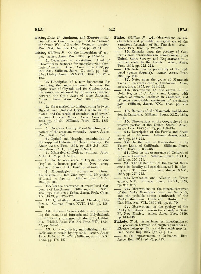 Blake, John H., Jackson, and Rogers. Re- port of the Committee appointed to examine the frozen Well of Brandon, Vermont. Boston, Blake, William P. On the dimorphism of cop- per. Amer. Assoc. Proc. 1850, pp. 151-152. 2. Occurrence of crystallized Oxyd of Chromium in furnaces for manufacturing chro- mate of potash. Amer. Assoc. Proc. 1850, pp. 204-206 ; Silliman, Journ. X., 1850, pp. 352- 354 ; Liehig, Annal. LXXVIIL, 1851, pp. 121- 123. 3. Description of a new instrument for measuring the angle contained between the Optic Axes of Crystals and for G oniometrical purposes ; accompanied by the angles contained between the Optic Axes of some American Micas. Amer. Assoc. Proc. 1850, pp. 378- 381. 4. On a method for distinguishing between Biaxial and Uniaxial Crystals when in thin plates ; and the results of examination of several supposed Uniaxial Micas. Amer. Assoc. Proc. 1851, pp. 50-54; Silliman, Journ. XII., 1851, 5. On a new locality of red Sapphire, with notices of the associate minerals. Amer. Assoc. Proc. 1851, p. 247. 6. Optical and blowpipe examination of the supposed Chlorite of Chester County, Pa. Amer. Assoc. Proc. 1851, pp. 238-241 ; Silli- man, Journ. XII., 1851, pp. 339-341. 7. Mineralogical Notices. Silliman, Journ. ■ ■ 8. On the occurrence of Crystalline Zinc Oxyd as a furnace product in New Jersey. Silliman, Journ. XIII. 1852, pp. 417-418. ■ 9. Mineralogical Notices :—1. Brown Tourmaline ; 2. Red Zinc oxyd ; 3. Molybdate of Lead; 4. Apatite. Silliman, Journ. XIV., 1852, p. 105. 10. On the occurrence of crystallized Car- bonate of Lanthanum. Silliman, Journ. XVL, 1853, pp. 228-230 ; Erdm. Journ. Prak. Chem. LX., 1853, pp. 374-375. ■ 11. Quicksilver Mine of Almaden, Cali- fornia. Silliman, Journ. XVII., 1854, pp. 438- 440. 12. Notices of remarkable strata contain- ing the remains of Infusoria and Polythalamia in the tertiary formation of Monterey, Califor- nia. Philad. Acad. Nat. Sci. Proc. VIL, 1854- 55, pp. 328-331. ■ 13. On the grooving and polishing of hard rocks and minerals by dry sand. Amer. Assoc. Proc. 1855, pp. 216-220; Silliman, Journ. XX., 1855, pp. 178-181. Blake, William P. 14. Observations on the characters and probable geological age of the Sandstone formation of San Francisco. Amer. 15. Remarks upon the geology of Cali- fornia from observations in connexion with the United States Surveys and Explorations for a railroad route to the Pacific. Amer. Assoc. 16. Note upon a peculiarity of the Red- wood (genus Sequoia). Amer. Assoc. Proc. 1855, pp. 230. 17. Notes upon the grove of Mammoth Trees in Calaveras county, California. Amer. Assoc. Proc. 1855, pp. 231-232. 18. Observations on the extent of the Gold Region of California and Oregon, with notices of mineral localities in California, and of some remarkable specimens of crystalline gold. Silliman, Journ. XX., 1855, pp. 72- 85. 19. Remains of the Mammoth and Masto- don in California. Silliman, Journ. XIX., 1855, p. 133. 20. Observations on the Orography of the Assoc. Proc. 1856 (pt. 2), pp. 119-134. 21. Description of the Fossils and Shells collected in California. Silliman, Journ. XXL, 1856, pp. 268-275. 22. On the rate of Evaporation on the Tulare Lakes of California. Silliman, Journ. XXL, 1856, pp. 365-368. 23. Note on the occurrence of Telluret of 1857, pp. 270-271. 24. The Chalchihuitl of the ancient Mexi- cans : its locality and association, and its iden- tity with Turquoise. Silliman, Journ. XXV., 1858, pp. 227-232. 25. Lanthanite and Allanite in Essex county, N.Y. Silliman, Journ. XXVI., 1858, pp. 245-246. . 26. Observations on the mineral resources of the Rocky Mountains chain, near Santa Fe, and the probable extent southwards of the Rocky Mountains Gold-field. Boston, Proc. Nat. Hist. Soc. VIL, 1859-61, pp. 64-70. 27. Observations on the geology of the Rocky Mountains chain in the vicinity of Santa Fe, New Mexico. Amer. Assoc. Proc. 1859, pp. 314-319. Blakely, T. A. A mathematical investigation of the proportion between the length required for an Electric Telegraph Cable and its specific gravity. Brit. Assoc. Rep. 1857 {pt. 2), p. 11. 2. On improvements in Ordnance. Brit. Assoc. Rep. 1857 (pt. 2), p. 179.