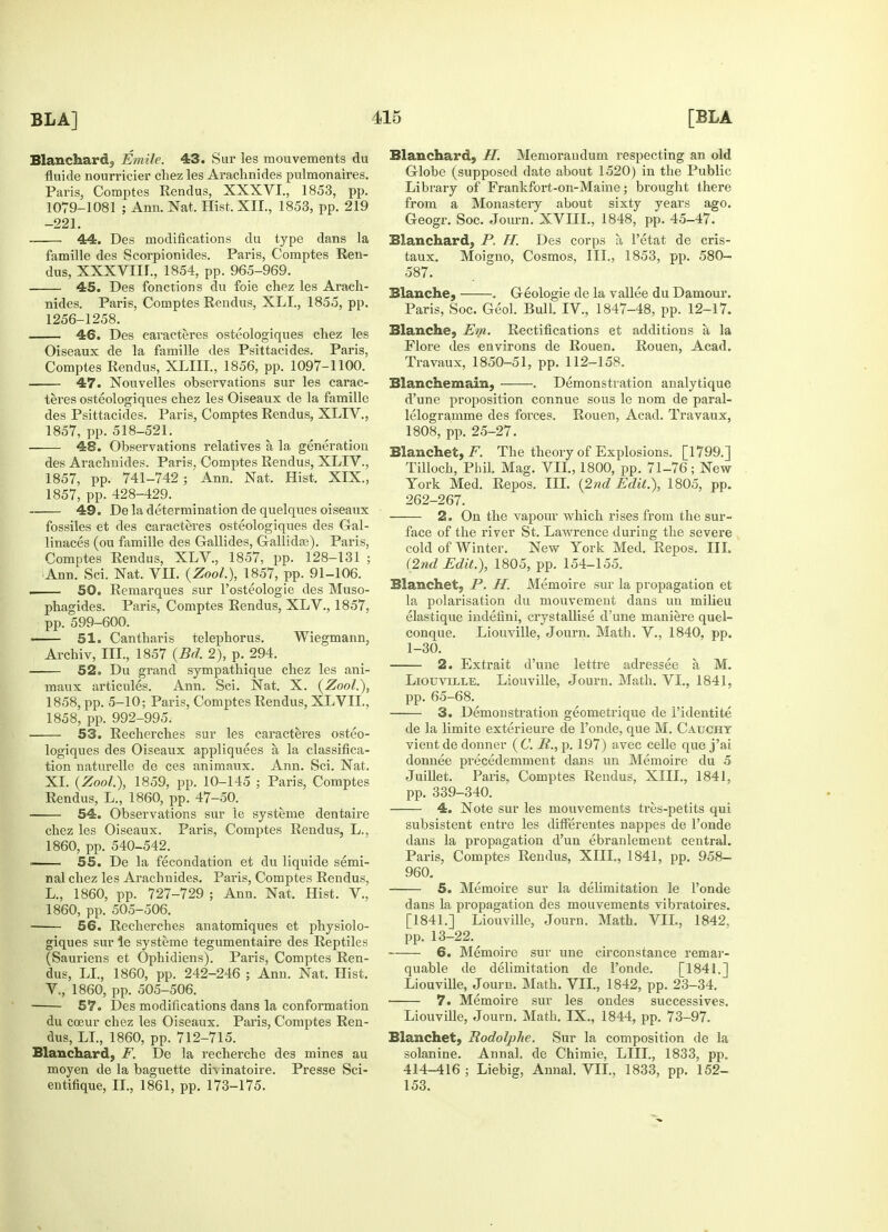 Blanchard, Emile. 43. Sur les mouvements du fluide nourricier chez les Arachnides pulmonaires. Paris, Comptes Rendus, XXXVI., 1853, pp. 1079-1081 ; Ann. Nat. Hist. XII., 1853, pp. 219 -221. 44. Des modifications du type dans la famille des Scorpionides. Paris, Comptes Ren- dus, XXXVIII., 1854, pp. 965-969. 45. Des fonctions du foie chez les Arach- nides. Paris, Comptes Rendus, XLL, 1855, pp. 1256-1258. 46. Des caracteres osteologiques chez les Oiseaux de la famille des Psittacides. Paris, Comptes Rendus, XLIIL, 1856, pp. 1097-1100. 47. Nouvelles observations sur les carac- teres osteologiques chez les Oiseaux de la famille des Psittacides. Paris, Comptes Rendus, XLIV., 1857, pp. 518-521. 48. Observations relatives a, la generation des Arachnides. Paris. Comptes Rendus, XLIV., 1857, pp. 741-742 ; ' Ann. Nat, Hist. XIX., 1857, pp. 428-429. 49. De la determination de quelques oiseaux fossiles et des caracteres osteologiques des Gal- linaces (ou famille des Gallides, Gallida?). Paris, Comptes Rendus, XLV., 1857, pp. 128-131 ; iAnn. Sci. Nat. VII. (Zool.), 1857, pp. 91-106. ■ 50. Remarques sur I'osteologie des Muso- phagides. Paris, Comptes Rendus, XLV., 1857, pp. 599-600. 51. Cantharis telephorus. Wiegmann, Archiv, III., 1857 (Bd. 2), p. 294. 52. Du grand sympathique chez les ani- niaux articules. Ann. Sci. Nat. X. (Zool.), 1858, pp. 5-10; Paris, Comptes Rendus, XLVIL, 1858, pp. 992-995. i 53. Recherches sur les caracteres osteo- logiques des Oiseaux appliquees a la classifica- tion naturelle de ces animaux. Ann. Sci. Nat, XL (Zool.), 1859, pp. 10-145 ; Paris, Comptes Rendus, L., 1860, pp. 47-50. 54. Observations sur le systeme dentaire chez les Oiseaux. Paris, Comptes Rendus, L., 1860, pp. 540-542. ■ 55. De la fecondation et du liquide semi- nal chez les Arachnides. Paris, Comptes Rendus, L., 1860, pp. 727-729 ; Ann. Nat. Hist. V., 1860, pp. 505-506. 56. Recherches anatomiques et physiolo- giques sur le systeme tegumentaire des Reptiles (Sauriens et Ophidiens). Paris, Comptes Ren- dus, LI., 1860, pp. 242-246 ; Ann. Nat. Hist. V., 1860, pp. 505-506. 57. Des modifications dans la conformation du cceur chez les Oiseaux. Paris, Comptes Ren- dus, LI., 1860, pp. 712-715. Blanchard, F. De la recherche des mines au moyen de la baguette di\ inatoire. Presse Sci- entifique, II., 1861, pp. 173-175. Blanchard, IT. Memorandum respecting an old Globe (supposed date about 1520) in the Public Library of Frankfort-on-Maine; brought there from a Monastery about sixty years ago. Geogr. Soc. Journ. XVIIL, 1848, pp. 45-47. Blanchard, P. H. Des corps a, l'etat de cris- taux. Moigno, Cosmos, III., 1853, pp. 580- 587. Blanche, . Geologie de la vallee du Damour. Paris, Soc. Geol. Bull. IV., 1847-48, pp. 12-17. Blanche, Em. Rectifications et additions a la Flore des environs de Rouen. Rouen, Acad. Travaux, 1850-51, pp. 112-158. Blanchemain, . Demonstration analytique d'une proposition connue sous le nom de paral- lelogramme des forces. Rouen, Acad. Travaux, 1808, pp. 25-27. Blanchet, .F. The theory of Explosions. [1799.] Tilloch, Phil. Mag. VII., 1800, pp. 71-76; New- York Med. Repos. III. (2nd Edit.), 1805, pp. 262-267. 2. On the vapour which rises from the sur- face of the river St. Lawrence during the severe cold of Winter. New York Med. Repos. III. (2nd Edit.), 1805, pp. 154-155. Slanchet, P. H. Memoire sur la propagation et la polarisation du mouvement dans un milieu elastique indefini, crystallise d'une maniere quel- conque. Liouville, Journ. Math. V., 1840, pp. 1-30. 2. Extrait d'une lettre adressee a, M. Liouville. Liouville, Journ. Math. VI., 1841, pp. 65-68. 3. Demonstration geometrique de Fidentite de la limite exterieure de 1'onde, que M. Catjcht vient de donner (C. R., p. 197) avec celle que j'ai donnee precedemment dans un Memoire du 5 Juillet. Paris, Comptes Rendus, XIII., 1841, pp. 339-340. 4. Note sur les mouvements tres-petits qui subsistent entire les differentes nappes de l'onde dans la propagation d'un ebranlement central. Paris, Comptes Rendus, XIII., 1841, pp. 958- 960. 5. Memoire sur la delimitation le l'onde dans la propagation des mouvements vibratoires. [1841.] Liouville, Journ. Math. VIL, 1842. pp. 13-22. 6. Memoire sur une circonstance remar- quable de delimitation de l'onde. [1841.] Liouville, Journ. Math. VIL, 1842, pp. 23-34. 7. Memoire sur les ondes successives. Liouville, Journ. Math. IX., 1844, pp. 73-97. Blanchet, Rodoljihe. Sur la composition de la solanine. Annal, de Chimie, LILT., 1833, pp. 414-416; Liebig, Annal. VIL, 1833, pp. 152- 153.