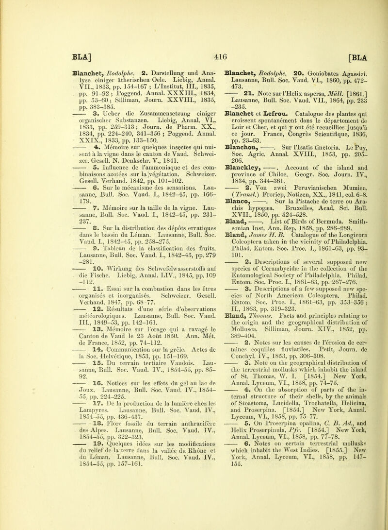 Blanchet, Rodolphe. 2. Darstellung und Ana- lyse einiger atherischen Oele. Liebig, Annal. VIL, 1833, pp. 154-167 ; L'Institut, III., 1835, pp. 91-92 ; Poggend. Annal. XXXIII., 1834, pp. 53-60; Sillinian, Journ. XXVIIL, 1835, pp. 383-385. 3. Ueber die Zusammensetzung einiger organischer Substanzen. Liebig, Annal. VI., 1833, pp. 259-313; Journ. de Pharni. XX., 1834, pp. 224-240, 341-356 ; Poggend. Annal. XXIX., 1833, pp. 133-150. 4. Memoire sur que\ques insectes qui nui- sent a la vigne dans le canton de Vaud. Schwei- zer. Gesell. N. Denkschr. V., 1841. 5. Influence de l'ammoniaque et des corn- bin aisons azotees sur la ^vegetation. Scbweizer. Gesell. Verhand. 1842, pp. 101-102. 6. Sur le mecanisnie des sensations. Lau- sanne, Bull. Soc. Vaud. I., 1842-45, pp. 166- 179. 7. Memoire sur la taille de la vigne. Lau- sanne, Bull. Soc. Vaud. I., 1842-45, pp. 231- 237. 8. Sur la distribution des depots erratiques dans le bassin du Leman. Lausanne, Bull. Soc. Vaud. I., 1842-45, pp. 258-275. 9. Tableau de la classification des fruits. Lausanne, Bull. Soc. Vaud. I., 1842-45, pp.279 -281. 10. Wirkung des Schwefelwasserstoffs auf die Fische. Liebig, Annal. LTV., 1845, pp. 109 -112. 11. Essai sur la combustion dans les etres organises et inorganises. Schweizer. Gesell. Verhand. 1847, pp. 68-77. 12. Resultats d'une serie d'observations nieteorologiques. Lausanne, Bull. Soc. Vaud. III., 1849-53, pp. 142-161. 13. Memoire sur Forage qui a ravage le Canton de Vaud le 23 Aout 1850. Ann. Met. de France, 1852, pp. 74-112. 14. Communication sur la grele. Actes de la Soc. Helvetique, 1853, pp. 151-169. 15. Du terrain tertiaire Vaudois. Lau- sanne, Bull. Soc. Vaud. IV., 1854-55, pp. 85- 92. 16. Notices sur les effets du gel au lac de Joux. Lausanne, Bull. Soc. Vaud. IV., 1854- 55, pp. 224-225. 17. De la production de la lumiere chez les Lampyres. Lausanne, Bull. Soc. Vaud. IV., 1854-55, pp. 436-437. 18. Flore fossile du terrain anthracifeie des Alpes. Lausanne, Bull. Soc. Vaud. IV., 1854-55, pp. 322-323. 19. Quelques idees sur les modifications du relief de la terre dans la vallee du Rhone et du Leman. Lausanne, Bull. Soc. Vaud. IV., 1854-55, pp. 157-161. Blanche!, Rodolphe. 20. Goniobates Agassizi. Lausanne, Bull. Soc. Vaud. VI., 1860, pp. 472- 473. 21. Note sur l'Helix aspersa, Mull. [1861.] Lausanne, Bull. Soc. Vaud. VIL, 1864, pp. 233 -235. Blanchet et Lefrou. Catalogue des plantes qui croissent spontanement dans le departement de Loir et Cher, et qui y ont ete recueillies jusqu'a ce jour. France, Congres Scientifique, 1836, pp. 23-63. Blanchon, . Sur l'lsatis tinctoria. Le Puy, Soc. Agric. Annal. XVIXL, 1853, pp. 205- 206. Blanckley, . Account of the island and province of Chiloe. Geogr. Soc. Journ. IV., 1834, pp. 344-361. 2. Von zwei Peruvianischen Mumien. ( Transl.) Froriep, Notizen, XX., 1841, col. 6-8. Blanco, . Sur la Pistache de terre ou Ara- chis hypogaea. Bruxelles, Acad. Sci. Bull. XVII., 1850, pp. 524-528. Bland, . List of Birds of Bermuda. Smith- sonian Inst. Ann. Rep. 1858, pp. 286-289. Bland, James H. B. Catalogue of the Longicorn Coleoptera taken in the vicinity of Philadelphia. Philad. Entom. Soc. Proc. I., 1861-63, pp. 93- 101. 2. Descriptions of several supposed new species of Cerambycidas in the collection of the Entomological Society of Philadelphia. Philad. Entom. Soc. Proc. I., 1861-63, pp. 267-276. 3. Descriptions of a few supposed new spe- cies of North American Coleoptera. Pbilad. Entom. Soc. Proc. I., 1861-63, pp. 353-356 ; II., 1863, pp. 319-323. Bland, Thomas. Facts and principles relating to the origin and the geographical distribution of Mollusca. Silliman, Journ. XIV., 1852, pp. 389-404. 2. Notes sur les causes de l'erosion de cer- taines coquilles fluviatiles. Petit, Journ. de Conchyl. IV., 1853, pp. 306-308. 3. Note on the geographical distribution of the terrestrial mollusks which inhabit the island of St. Thomas, W. I. [1854.] New York, Annal. Lyceum, VI., 1858, pp. 74-75. 4. On the absorption of parts of the in- ternal structure of their shells, by the animals of Stoastoma, Lucidella, Trochatella, Helicina, and Proserpina. [1854.] New York, Annal. Lyceum, VI., 1858, pp. 75-77. 5. On Proserpina opalina, C. B. Ad., and Helix Proserpinula, Pfr. [1854.] New York, Annal. Lyceum, VI., 1858, pp. 77-78. 6. Notes on certain terrestrial mollusks which inhabit the West Indies. [1855.] New York, Annal. Lyceum, VI., 1858, pp. 147- 155.