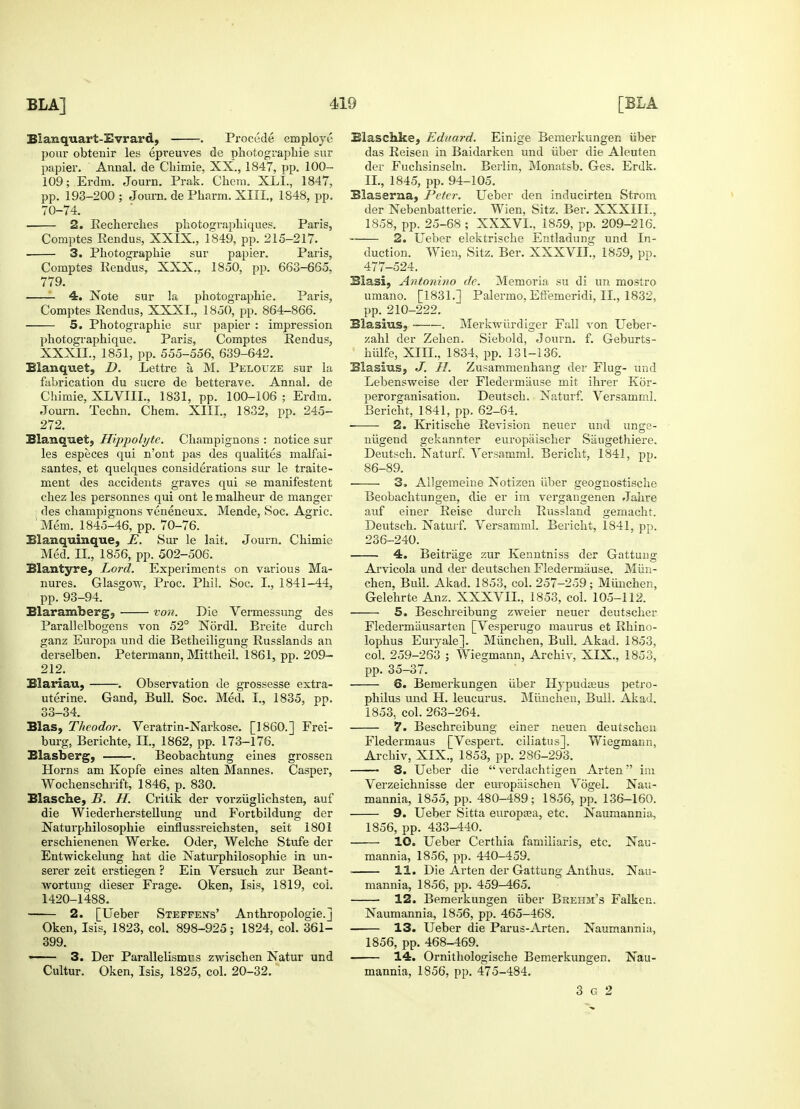 Blanquart-Evrard, . Precede employe pour obtenir les epreuves de photographie sur papier. Annal. de Cliimie, XX., 1847, pp. 100- 109; Erdm. Journ. Prak. Chem. XLL, 1847, pp. 193-200 ; Joum. de Pharm. XIII., 1848, pp. 70-74. 2. Becherches pkotographiques. Paris, Comptes Rendus, XXIX., 1849, pp. 215-217. 3. Photographie sur papier. Paris, Comptes Rendus, XXX., 1850, pp. 663-665, 779. 4. Note sur la photographie. Paris, Comptes Kendus, XXXI., 1850, pp. 864-866. 5. Photographie sur papier : impression photographique. Paris, Comptes Rendus, XXXII., 1851, pp. 555-556, 639-642. Blanquet, D. Lettre a, M. Pelouze sur la fabrication du sucre de betterave. Annal. de Chimie, XLVIIL, 1831, pp. 100-106 ; Erdm. Journ. Techn. Chem. XIII., 1832, pp. 245- 272. Blanquet, Hippolyte. Champignons : notice sur les especes qui n'ont pas des qualites malfai- santes, et quelques considerations sur le traite- ment des accidents graves qui se manifestent chez les personnes qui ont le malheur de manger des champignons veneneux. Mende, Soc. Agric. Mem. 1845-46, pp. 70-76. Blanquinque, E. Sur le lait. Journ. Chimie Med. II., 1856, pp. 502-506. Blantyre, Lord. Experiments on various Ma- nures. Glasgow-, Proc. Phil. Soc. I., 1841-44, pp. 93-94. Blarambergj von. Die Vennessung des Parallelbogens von 52° Nordl. Breite durch ganz Europa und die Betheiligung Russlands an derselben. Petermann, Mittheil. 1861, pp. 209- 212. Blariau, . Observation de grossesse extra- uterine. Gaud, Bull. Soc. Med. I., 1835, pp. 33-34. Bias, Theodor. Veratrin-Narkose. [I860.] Frei- burg, Berichte, II., 1862, pp. 173-176. Blasberg, . Beobachtung ernes grossen Horns am Ivopfe eines alten Mannes. Casper, Wochenschrift, 1846, p. 830. Blasche, B. H. Critik der vorziiglichsten, auf die Wiederherstellung und Fortbildung der Naturphilosophie einflussreichsten, seit 1801 erschienenen Werke. Oder, Welche Stufe der Entwickelung hat die Naturphilosophie in un- serer zeit erstiegen ? Ein Versuch zur Beant- wortung dieser Frage. Oken, Isis, 1819, col. 1420-1488. ■ 2. [Ueber Steepens' Anthropologic.] Oken, Isis, 1823, col. 898-925; 1824, col. 361- 399. — 3. Der Parallelismss zwischen Natur und Cultur. Oken, Isis, 1825, col. 20-32. Blaschke, Eduard. Einige Bemerkungen iiber das Reisen in Baidarken und iiber die Aleuten der Fuchsinseln. Berlin, Monatsb. Ges. Erdk. II., 1845, pp. 94-105. Blaserna, Peter. Ueber den inducirten Strom der Nebenbatterie. Wien, Sitz. Ber. XXXIII., 1858, pp. 25-68 ; XXXVL, 1859, pp. 209-216. 2. Ueber elektrische Entladung und In- duction. Wien, Sitz. Ber. XXXVII., 1859, pp. 477-524. Blasi, Antonino de. Memoria su di un mostro umano. [1831.] Palermo, Efiemeridi, II., 1832, pp. 210-222. Blasius, . Merkwurdiger Fall von Ueber- zahl der Zehen. Siebold, Journ. f. Geburts- hiilfe, Xin., 1834, pp. 131-136. Blasius, H. Zusammenhang der Flug- und Lebensweise der Fledermiiuse mit ihrer Kor- perorganisation. Deutsch. Naturf. Versamml. Bericht, 1841, pp, 62-64. 2. Kritische Revision neuer und unge- niigend gekannter europiiischer Sangethiere. Deutsch. Naturf. Yersamml. Bericht, 1841, pp. 86-89. ■ 3. Allgemeine Notizen iiber geognostische Beobachtungen, die er im vergangenen Jahre auf einer Reise durch Russland gemacht. Deutsch. Naturf. Versamml. Bericht, 1841, pp. 236-240. 4. Beitriige zur Kenntniss der Gattung Arvicola und der deutschen Fledermause. Miin- chen, Bull. Akad. 1853, col. 257-259; Miinchen, Gelehrte Anz. XXXVIL, 1853, col. 105-112. 5. Beschreibung zweier neuer deutscher Fledermliusarten [Vesperugo maurus et Rhino- lophus Euryale]. Miinchen, Bull. Akad. 1853, col. 259-263 ; Wiegmann, Archiv, XIX., 1853, pp. 35-37. 6. Bemerkungen iiber Hypuda^us petro- philus und H. leucurus. Miinchen, Bull. Akad. 1853, col. 263-264. 7. Beschreibung einer neuen deutschen Fledermaus [Vespert. ciliatus]. Wieajmann, Archiv, XIX., 1853, pp. 286-293. 8. Ueber die  verdachtigen Arten im Verzeichnisse der europaischen Vogel. Nau- mannia, 1855, pp. 480-489; 1856, pp. 136-160. 9. Ueber Sitta europaja, etc. Nauraannia, 1856, pp. 433-440. 10. Ueber Certhia familiaris, etc. Nau- mannia, 1856, pp. 440-459. . 11. Die Arten der Gattung Anthus. Nau- mannia, 1856, pp. 459-465. 12. Bemerkungen iiber Brehm's Falken. Naumannia, 1856, pp. 465-468. 13. Ueber die Parus-Arten. Naumannia, 1856, pp. 468-469. 14. Ornithologische Bemerkungen. Nau- mannia, 1856, pp. 475-484. 3 G 2