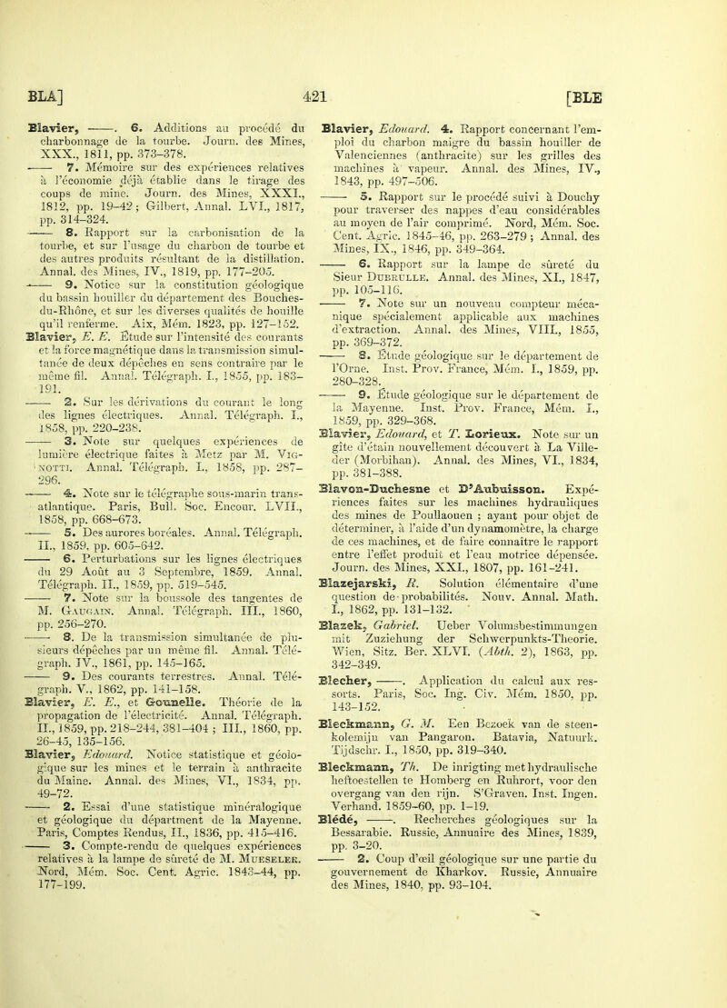 Blavier, . 6. Additions au procede du charbonnage de la tourbe. Journ. des Mines, XXX., 1811, pp. 373-378. • 7. Memoire sur des experiences relatives h 3'economie dejii etablie dans le tirage des coups de mine. Journ. des Mines, XXXI., 1812, pp. 19-42; Gilbert, Annal. LVI., 1817, pp. 314-324. 8. Rapport sur la carbonisation de la tourbe, et sur l'usage du cbarbon de tourbe et des autres produits resultant de la distillation. Annal. des Mines, IV., 1819, pp. 177-205. - 9. Notice sur la constitution geologique du bassin bouiller du departement des Bouches- du-Rlione, et sur les diverses qualites de honille qu'il renferme. _ Aix, Mem. 1823, pp. 127-152. Blavier, E. E. Etude sur l'intensite des courants et la force magnetique dans la transmission simul- tanee de deux depeches en sens contraire par le mime fil. Annal. Telegraph. I,, 1855, pp. 183- 191. ■ ■ 2. Sur les derivations du courant le long ties lignes electriques. Annal. Telegraph. I., 1858, pp. 220-238. 3. Note sur quelques experiences de lumicre electrique faites a Metz par M. Vig- xotti. Annal. Telegraph. I.. 1858, pp. 287- 296. 4. Note sur le telegraphe sous-marin trans- ■ atlantique. Paris, Bull. Soc. Encour. LVII., 1858, pp. 668-673. 5. Des aurores boreales. Annal. Telegrajxh. II., 1859, pp. 605-642. 6. Perturbations sur les lignes electriques du 29 Aout au 3 Septembre, 1859. Annal. Telegraph. II., 1859, pp. 519-545. ■—— 7. Note sur la boussole des tangentes de M. G-augain. Annal. Telegraph. III., 1860, pp. 256-270. ■ ■ 8. De la transmission simultanee de plu- sieurs depeches par un meme fil. Annal. Tele- graph. IV., 1861, pp. 145-165. 9. Des courants terrestres. Annal. Tele- graph. V., 1862, pp. 141-158. Blavier, E. E., et Gotmelle. Theorie de la propagation de l'electrieite. Annal. Telegraph. II., 3859, pp. 218-244, 381-404 ; III, 1860, pp. 26-45, 135-156. Blavier, Edouard. Notice statistique et geolo- gique sur les mines et le terrain a, anthracite du Maine. Annal. des Mines, VI., 1834, pp. 49-72. 2. Essai d'une statistique mineralogique et geologique du department de la Mayenne. Paris, Comptes Rendus, II., 1836, pp. 415-416. 3. Compte-rendu de quelques experiences relatives a la lampe de surete de M. Mueselee. Nord, Mem. Soc. Cent. Agric. 1843-44, pp. 177-199. Blavier, Edouard. 4. Rapport concernant l'em- ploi du charbon maigre du bassin houiller de Valenciennes (anthracite) sur les grilles des machines a vapeur. Annal. des Mines. IV., 1843, pp. 497-506. 5. Rapport sur le procede suivi a, Douchy pour traverser des nappes d'eau considerables au moyen de l'air comprime. Nord, Mem. Soc. Cent. Agric. 1845-46, pp. 263-279 ; Annal. des Mines, IX., 1846, pp. 349-364. 6. Rapport sur la lampe de surete du Sieur Dubrdlle. Annal. des Mines, XI., 1847, pp. 105-116. 7. Note sur un nouveau compteur meca- nique specialement applicable aux machines d'extraction. Annal. des Mines, VIII., 1855, pp. 369-372. 8. Etude geologique sur le departement de 1'Orne. Inst. Prov. France, Mem. I., 1859, pp. 280-328.^ 9. Etude geologique sur le departement de la Mayenne. Inst. Prov. France, Mem. I., 1859, pp. 329-368. Blavier, Edouard, et T. Xeorieux. Note sur un gite d'etain nouvellement decouvert a, La Ville- der (Morbihan). Annal. des Mines, VI., 1.834, pp. 381-388. Blavon-Bucliesne et D'Aubuisson. Expe- riences faites sur les machines hydrauliques des mines de Poullaouen ; ayant pour objet de determiner, a l'aide d'un dynamometre, la charge de ces machines, et de faire connaitre le rapport entre I'efFet produit et l'eau motrice depensee. Journ. des Mines, XXL, 1807, pp. 161-241. Blazejarski, R. Solution elementaire d'une question de • probabilites. Nouv. Annal. Math. I., 1862, pp. 131-132. • Blasek; Gabriel. Ueber Volnmsbestimmungen mit Zuziehung der Schwerpunkts-Theorie. Wien, Sitz. Ber. XLVI. {Abth. 2), 1863, pp. 342-349. Blecher, . Application du calcul aux res- sorts. Paris, Soc. Ing. Civ. Mem. 1850, pp. 143-152. Bleckmann, G. M. Een Bezoek van de steen- kolerniin van Pangaron. Batavia, Natuurk. Tijdschr. L, 1850, pp. 319-340. Bleckmann, Th. De inrigting met hydraulische heftoestellen te Homberg en Ruhrort, voor den overgang van den rijn. S'Graven. Inst. Ingen. Verhand. 1859-60, pp. 1-19. Blede, . Recherches geologiques sur la Bessarabie. Russie, Annuaire des Mines, 1839, pp. 3-20. 2. Coup d'ceil geologique sur une partie du gouvernement de Kharkov. Russie, Annuaire des Mines, 1840, pp. 93-104.