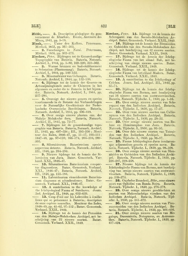 Blede, . 3. Description geologique du gou- vernement de Kharkov. Eussie, Annuaire des Mines, 1841, pp. 5-18. 3leek? . Unter den Kaffern. Petermann, Mittheil. 1855, pp. 361-363. 2. Forschungen in Natal. Petermann, Mittheil. 1856, pp. 362-375. Eleeker, Peter. Bijdragen tot de Geneeskundige ' Topographie van Batavia. Batavia, Natuurk. Archief, I., 1844, pp. 1-80, 169-220, 523-562. . 2. Warme bronnen en bad-etablissement te Selocation (Plantoenang). Batavia, Natuurk. Archief, L, 1844, pp. 149-152. > • 3. Miueraalwater van Gebangan. Batavia, Natuurk. Archief, I., 1844, pp. 152-156. i 4. Bijdrage tot de kennis der Genees- en Ai'tsenijmeDgkunde onder de Chinezen in het algemeen en onder die te Batavia in het bijzon- der. Batavia, Natuurk. Archief, I., 1844, pp. 257-284. > 5. Overzigt der nieuwe genera en species voorkomende in de Botanie der Verhandelingen over de Natuurhjke Geschiedenis der Neder- landsche Overzeesche Berzittingen. Batavia, Natuurk. Archief, I., 1844, pp. 406-448. ■ 6. Over eenige nieuwe planten enz. der Malaijo Moluksche flora. Batavia, Natuurk. Archief, II., 1845, pp. 72-77. 7. Bijdragen tot de geneeskundige topo- graphie van Batavia. Batavia, Natuurk. Archief, II. , 1845, pp. 497-534 ; III., 195-256 ; Moni- teur des Indes, 1846-47, pp. 11-17, 103-111; 1847-48, pp. 97-110, 166-174, 205-216,289- 305. > 8. Siluroideorum Bataviensium species nuperrime detecta?. Batavia, Natuurk. Archief, III. , 1846, pp. 284-293. ■ 9. Nieuwe bijdrage tot de kennis der Si- luroieden van Java. Batav. Genootsch. Ver- hand. XXI., 1846-47. ■ 10. Siluroideorum Bataviensium conspec- tus diagnosticus. Batav. Genootsch. Verhand. XXI., 1846-47; Batavia, Natuurk. Archief, III., 1846, pp. 135-184. ' 11. Labroideorum ctenoideorum Batavien- sium diagnoses et adumbrationes. Batav. Ge- nootsch. Verhand. XXI., 1846-47. • 12. A contribution to the knowledge of the Ichthyological Fauna of Sumbawa. Journ. Ind. Archipel. II., 1848, pp. 632-639. • 13. Coup d'oeil sur les Labroides a, ecailles lisses qui se presentent a, Batavia; description de onze especes nouvelles. Moniteur des Indes, 1348-49, pp. 41-65, 97-112 ; Batav. Genootsch. Verhand. XXII., 1849. . 14. Bijdrage tot de kennis der Percoiden van den Malaijo-Molukschen Archipel, mit be- schrijving van 22 nieuwe soorten. Batav. Genootsch. Verhand. XXII., 1849. Sleeker, Peter. 15. Bijdrage tot de kennis der Scleroparei van den Soenda-Molukschen Ar- chipel. Batav. Genootsch. Verhand. XXII., 1849. 16. Bijdrage tot de kennis der Blennio'iden en Gobio'iden van den Soenda-Molukschen Ar- chipel, mit beschrijving van 42 nieuwe soorten. Batav. Genootsch. Verhand. XXII., 1849. 17. Bijdrage tot de kennis der Ichthy- ologische Fauna van het eiland Bali, mit be- schrijving van einige nieuwe species. Batav. Genootsch. Verhand. XXII, 1849. 18. Bijdrage tot de kennis der Ichthy- ologische Fauna van het eiland Madura. Batav. Genootsch. Verhand. XXII., 1849. 19. A contribution to the Ichthyology of Celebes. Journ. Ind. Archipel. III., 1849, pp. 65-74. ■ 20. Bijdrage tot de kennis der Ichthy- ologische Fauna van Borneo, met beschrijving van 16 nieuwe soorten van zoetwatervisschen. Batavia, Natuurk. Tijdschr. I., 1850, pp. 1-16. ■ 21. Over eenige nieuwe soorten van Scle- roparei van den Indischen Archipel. Batavia, Natuurk. Tijdschr. I., 1850, pp. 17-27. 22. Over twee nieuwe soorten van Callio- nymus van den Indischen Archipel. Batavia, Natuurk. Tijdschr. I., 1850, pp. 28-32. 23. Over eenige nieuwe soorten van Be- lone en Hemiramphus van Java. Batavia, Natuurk. Tijdschr. I., 1850, pp. 93-95. 24. Over drie nieuwe soorten van Tetrao- don van den Indischen Archipel. Batavia, Natuurk. Tijdschr. I., 1850. pp. 96-97. 25. Fauna? Ichthyologies Java? insularum- que adjacentium genera et species novas. Ba- tavia, Natuurk. Tijdschr. I., 1850, pp. 98-108. 26. Over eenige nieuwe soorten van Blen- nio'iden en Gobio'iden van den Indischen Archi- pel. Batavia, Natuurk. Tijdschr. I., 1850, pp. 236-247, 248-258. 27. Nieuwe bijdrage tot de kennis der Ichthyologische Fauna van Borneo, met beschrij- ving van eenige nieuwe soorten van zoetwater- visschen. Batavia, Natuurk. Tijdschr. I., 1850, pp. 259-275. 28. Oxybelus Brandesii, Blkr., eene nieuwe soort van Ophidini van Banda Neira. Batavia, Natuurk. Tijdschr. I., 1850, pp. 276-278. 29. Over eenige nieuwe geschlachten en soorten van Makreelachtige visschen van den Indischen Archipel. Batavia, Natuurk. Tijd- schr. L, 1850, pp. 341-372. 30. Over eenige nieuwe soorten van Pleu- ronecteoiden van den Indischen Archipel. Ba- tavia, Natuurk. Tijdschr. L, 1850, pp. 401-416. 31. Over eenige nieuwe soorten van Me- galops, Dussumieria, Notopterus, en Astrones- thes. Batavia, Natuurk. Tijdschr. I., 1850, pp. 417-424.