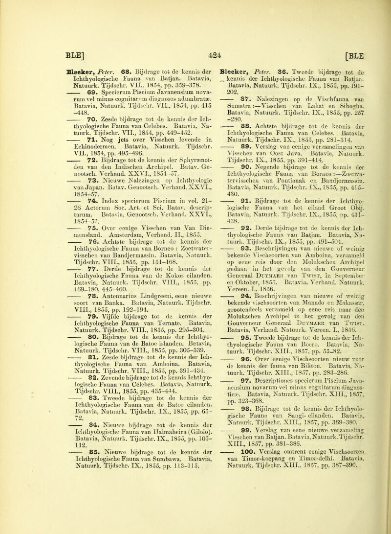 Sleeker, Peter. 68. Bijdrage tot de kennis der Ichthyologisclie Fauna van Batjan. Batavia, Natuurk. Tijdschr. VII., 1854, pp. 359-378. 69. Specierum Pisciuin Javanensium nova- rum vel minus cognitarnm diagnoses adumbratse. Batavia, Natuurk. Tijdschr. VII., 1854, pp. 415 -448. 70. Zesde bijdrage tot de kennis der Ich- thyologische Fauna van Celebes. Batavia, Na- tuurk. Tijdschr. VII., 1854, pp. 449-452. 71. Nog jets over Visschen levende in Echinodermen. Batavia, Natuurk. Tijdschr. VIL, 1854, pp. 495-496. — 72. Bijdrage tot de kennis der Sphyraeno'i- den van den Indischen ArchipeL Batav. Ge- nootsch. Verhand. XXVI., 1854-57. 73. Nieuwe Nalezingen op Ichthyologie van Japan. Batav. Genootsch. Verhand. XXVI., 1854-57. 74. Index specierum Piscium in vol. 21- 26 Actorum Soc. Art. et Sci. Batav. descrip- tarum. Batavia, Genootsch. Verhand. XXVL, 1854-57. 75. Over eenige Visschen van Van Die- mcnsland. Amsterdam, Verhand. II., 1855. 76. Achtste bijdrage tot de kennis der Ichthyologische Fauna van Borneo : Zoetwater- visschen van Bandjermassin. Batavia, Natuurk. Tijdschr. VIIL, 1855, pp. 151-168. 77. Derde bijdrage tot de kennis der Ichthyologische Fauna van de Kokos eilanden. Batavia, Natuurk. Tijdschr. VIII., 1855, pp. 169-180, 445-460. ■ 78. Antennarius Lindgreeni, eene nieuwe soort van Banka. Batavia, Natuurk. Tijdschr. VIII., 1855, pp. 192-194. 79. Vijfde bijdrage tot de kennis der Ichthyologische Fauna van Ternate. Batavia, Natuurk. Tijdschr. VIIL, 1855, pp. 295-304. 80. Bijdrage tot de kennis der Ichthyo- logische Fauna van de Batoe islander). Batavia, Natuurk. Tijdschr. VIIL, 1855, pp. 305-339. 81. Zesde bijdrage tot de kennis der Ich- thyologische Fauna van Amboina. Batavia, Natuurk. Tijdschr. VIIL, 1855, pp. 391-434. 82. Zevende bijdrage tot de kennis Ichthyo- logische Fauna van Celebes. Batavia, Natuurk. Tijdschr. VIIL, 1855, pp. 435-444. 83. Tweede bijdrage tot de kennis der Ichthyologische Fauna van de Batoe eilanden. Batavia, Natuurk. Tijdschr. IX., 1855, pp. 65- 72. —— 84. Nieuwe bijdrage tot de kennis der Ichthyologische Fauna van Halmaheira (Gilolo). Batavia, Natuurk. Tijdschr. IX., 1855, pp. 105- 112. ■ 85. Nieuwe bijdrage tot de kennis der Ichthyologische Fauna van Sumbawa. Batavia, Natuurk. Tijdschr. IX., 1855, pp. 113-115. Sleeker, Peter. 36. Tweede bijdrage tot de ^ kennis der Ichthyologische Fauna van Batjan. Batavia, Natuurk. Tijdschr. IX., 1855, pp. 191- 202. 87. Nalezingen op de Vischfauna van Sumatra:—Visschen van Lahat en Sibogha. Batavia, Natuurk. Tijdschr. IX., 1855, pp. 257 -280. 38. Achtste bijdrage tot de kennis der Ichthyologische Fauna van Celebes. Batavia, Natuurk. Tijdschr. IX., 1855, pp. 281-314. 89. Verslag van eenige verzameiingen van Visschen van Cost Java. Batavia, Natuurk. Tijdschr. IX., 1855, pp. 391-414. 90. Negende bijdrage tot de kennis der Ichthyologische Fauna van Borneo :—Zoetwa- tervisschen van Pontianak en Bandjermassin. Batavia, Natuurk. Tijdschr. IX., 1855, pp. 415- 430. ■ 91. Bijdrage tot de kennis der Ichthyo- logische Fauna van het eiland Groot Obij. Batavia, Natuurk. Tijdschr. IX., 1855. pp. 431- 438. 92. Derde bijdrage tot de kennis der Ich- thyologische Fauna van Batjan. Batavia, Na- tuurk. Tijdschr. IX., 1855, pp. 491-504. 93. Beschrijvingen van nieuwe of weinig bekende Vischsoorten van Amboina, verzameld op eene reis door den Molukschen Archipel gedaan in het gevolg van den Gouverneur Generaal Duymaei* van Tavist, in September en Oktober, 1855. Batavia, Verhand. Natuurk. Vereen. L, 1856. 94. Beschrijvingen van nieuwe of weinig bekende vischsoorten van Manado en Makassar, grootendeels verzameld op eene reis naar den Molukschen Archipel in het gevolg van den Gouverneur Generaal Dutmaee van Twist. Batavia, Verhand. Natuurk. Vereen. I., 1856. 95. Tweede bijdrage tot de kennis derlch- thvologische Fauna van Boero. Batavia, Na- tuurk. Tijdschr. XIII., 1857, pp. 55-82. 96. Over eenige Vischsoorten nieuw voor de kennis der fauna van Biliton. Batavia, Na- tuurk. Tijdschr. XIII., 1857, pp. 283-286. 97. Descriptiones specierum Piscium Java- nensium novarum vel minus eognitarum diagnos- ticaj. Batavia, Natuurk. Tijdschr. XIII., 1857, pp. 323-368. 98. Bijdrage tot de kennis der Ichthyolo- gische Fauna van Sangi- eilanden. Batavia, Natuurk. Tijdschr. XIII., 1857, pp. 369-380. 99. Verslag van eene nieuwe verzameling Visschen van Batjan. Batavia,Natuurk. Tijdschr. XIII., 1857, pp. 381-386. 100. Verslag omtrent eenige Vischsoorten van Timor-koepang en Timor-delhi. Batavia, Natuurk. Tijdschr. XIII., 1857, pp. 387-390.