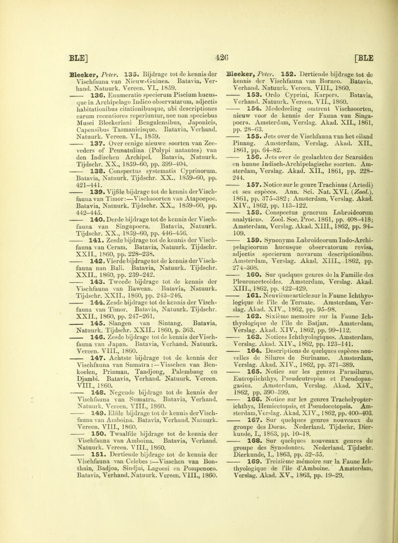 Bleeker, Peter. 135. Bijdrage tot de kennis der Vischfauna van Nieuw-Guinea. Batavia, Ver- hand. Natuurk. Vereen. VI., 1859. 136. Enumeratio specierum Piscium kucus- quein Archipelago Indico observatarum, adjectis habitationibus citationibusque, ubi descriptiones earum recentiores reperiuntur, nee non speciebus Musei Bleekeriani Bengalensibus, Japonicis, Capensibus Tasmanicisque. Batavia, Verkand. Natuurk. Vereen. VI., 1859. 137. Over eenige nieuwe soorten van Zee- veders of Pennatulina (Polypi natantes) van den Indisckeu Archipel. Batavia, Natuurk. Tijdsckr. XX., 1859-60, pp. 399-404. 138. Conspectus systematis Cyprinoruin. Batavia, Natuurk. Tijdschr. XX., 1859-60, pp. 421-441. 139. Vijfde bijdrage tot de kennis derVisch- fauna van Timor:—Vischsoorten van Atapoepoe. Batavia, Natuurk. Tijdschr. XX., 1859-60, pp. 442-445. 140. Derde bijdrage tot de kennis der Visch- fauna van Singapoera. Batavia, Natuurk. Tijdschr. XX., 1859-60, pp. 446-456. 141. Zesde bijdrage tot de kennis der Visch- fauna van Ceram. Batavia, Natuurk. Tijdschr. XXII, 1860, pp. 228-238. 142. Vierde bijdrage tot de kennis der Visch- fauna nan Bali. Batavia, Natuurk. Tijdschr. XXII., 1860, pp. 239-242. 143. Tweede bijdrage tot de kennis der Vischfauna van Bawean. Batavia, Natuurk. Tijdschr. XXII., 1860, pp. 243-246. 144. Zesde bijdrage tot de kennis der Visch- fauna van Timor. Batavia, Natuurk. Tijdschr. XXII., 1860, pp. 247-261. —— 145. Slangen van Sintang. Batavia, Natuurk. Tijdschr. XXII.. 1860, p. 363. 146. Zesde bijdrage tot de kennis der Visch- fauna van Japan. Batavia, Verhand. Natuurk. Vereen. VIII., 1860. ■ 147. Achtste bijdrage tot de kennis der Vischfauna van Sumatra :—Visschen van Ben- koelen, Priaman, Tandjong, Palembang en Djambi. Batavia, Verhand. Natuurk. Vereen. VIII., 1860. ■ 148. Negende bijdrage tot de kennis der Vischfauna van Sumatra. Batavia, Verhand. Natuurk. Vereen. VIII., 1860. 149. Elfde bijdrage tot de kennis der Visch- fauna van Amboina. Batavia, Verhand. Natuurk. Vereen. VIII., 1860. ■ 150. Twaalfde bijdrage tot de kennis der Vischfauna van Amboina. Batavia, Verhand. Natuurk. Vereen. VIII., 1860. 151. Dertiende bijdrage tot de kennis der Vischfauna van Celebes :—Visschen van Bon- thain, Badjoa, Sincljai, Lagoesi en Pompenoea. Batavia, Verhand. Natuurk. Vereen. VIII., 1860. Bleeker, Peter. 152. Dertiende bijdrage tot de kennis der Vischfauna van Borneo. Batavia. Verhand. Natuurk. Vereen. VIII., 1860. 153. Ordo Cyprini, Karpers. Batavia, Verhand. Natuurk. Vereen. VII., 1860. 154. Mededeeling omtrent Vischsoorten, nieuw voor de kennis der Fauna van Singa- poera. Amsterdam, Verslag. Akad. XII., 1861, pp. 28-63. 155. Jets over de Vischfauna van bet eiland Pinang. Amsterdam, Verslag. Akad. XII., 1861, pp. 64-82. 156. Jets over de geslachten der Scaro'iden en hunne Indisch-Archipelagische soorten. Am- sterdam, Verslag. Akad. XII., 1861, pp. 228- 244. 157. Notice sur le genre Trachinus (Artedi) et ses especes. Ann. Sci. Nat. XVI. (Zool.), 1861, pp. 375-382; Amsterdam, Verslag. Akad. XIV., 1862, pp. 113-122. 153. Conspectus generum Labroideorum analyticus. Zool. Soc. Proc. 1861, pp. 408-418; Amsterdam, Verslag. Akad. XIII., 1862, pp. 94- 109. 159. Synonyma Labroideorum Indo-Archi- pelagicorum hucusque observatorum revisa, adjectis specierum novarum descriptionibus. Amsterdam, Verslag. Akad. XIII., 1862, pp. 274-308. 160. Sur quelques genres de la Famille des Pleuronecteo'ides. Amsterdam, Verslag. Akad. XIII., 1862, pp. 422-429. 161. Neuvieme article sur la Faune Ichthyo- logique de File de Ternate. Amsterdam, Ver- slag. Akad. XIV., 1862, pp. 95-98. 162. Sixieme memoire sur la Faune Ich- thyologique de l'ile de Batjan. Amsterdam, Verslag. Akad. XIV, 1862, pp. 99-112. 163. Notices Ichthyologiques. Amsterdam, Verslag. Akad. XIV., 1862, pp. 123-141. 164. Descriptions de quelques especes nou- velles de Silures de Suriname. Amsterdam, Verslag. Akad. XIV., 1862, pp. 371-389. 165. Notice sur les genres Parasilurus, Eutropiichthys, Pseudeutropius et Pseudopan- gasius. Amsterdam, Verslag. Akad. XIV., 1862, pp. 390-399. 166. Notice sur les genres Trachelyopter- ichthys, Hemicetopsis, et Pseudocetopsis. Am- sterdam, Verslag. Akad. XIV., 1862, pp. 400-403. 167. Sur quelques genres nouveaux du groupe des Doras. Nederland. Tijdschr. Dier- kunde, I., 1863, pp. 10-18. 168. Sur quelques nouveaux genres du groupe des Synodontes. Nederland. Tijdschr. Dierkunde, I., 1863, pp. 52-55. 169. Treizieme memoire sur la Faune Ich- thyologique de l'ile dAmboine. Amsterdam, Verslag. Akad. XV., 1863, pp. 19-29.