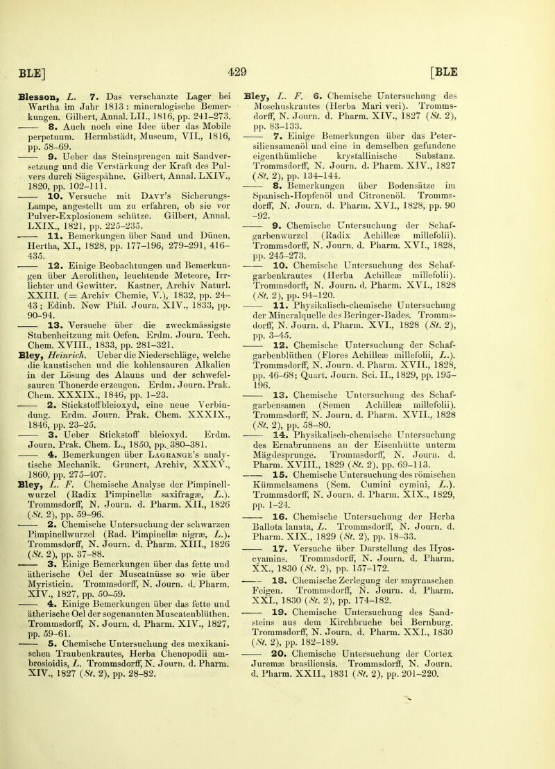 Blesson, L. 7. Das verschanzte Lager bei Wartha im Jahr 1813 : mineralogische Bemer- kungen. Gilbert, Annal. LIL, 1816, pp. 241-273. ■ 8. Auch noch eine Idee iiber das Mobile perpetuum. Hermbstadt, Museum, VII., 1816, pp. 58-69. 9. Ueber das Steinsprengen mit Sandver- setzung und die Verstiirkung der Kraft des Pul- vers durcli Sagespahne. Gilbert, Anna!. LXIV., 1820, pp. 102-111. 10. Versuche mit Davy's Sicherungs- Lampe, angestellt urn zu erfahren, ob sie vor Pulver-Explosionem schiitze. Gilbert, Annal. LXIX., 1821, pp. 225-235. 11. Bemerkungen iiber Sand und Dunen. Hertha, XL, 1828, pp. 177-196, 279-291, 416- 435. 12. Einige Beobacbtungen und Bemerkun- gen iiber Aerolithen, leuchtende Meteore, Irr- lichter und Gewitter. Kastner, Archiv Naturl. XXIII. (= Archiv Chemie, V.), 1832, pp. 24- 43 ; Edinb. New Phil. Journ. XIV., 1833, pp. 90-94. 13. Versuche iiber die zweckmassigste Stubenheitzung mit Oefen. Erdm. Journ. Tech. Chem. XVIIL, 1833, pp. 281-321. Bley, Heinrich. Ueber die Niederschlage, welche die kaustischen und die kohlensauren Alkalien in der Losung des Alauns und der schwefel- sauren Thonerde erzeugen. Erdm. Journ. Prak. Chem. XXXIX., 1846, pp. 1-23. 2. Stickstoffbleioxyd, eine neue Verbin- dung. Erdm. Journ. Prak. Chem. XXXIX., 1846, pp. 23-25. 3. Ueber Stickstoff bleioxyd. Erdm. Journ. Prak. Chem. L., 1850, pp.. 380-381. 4. Bemerkungen iiber Lagrange's analy- tische Mechanik. Grunert, Archiv, XXXV., 1860, pp. 275-407. Bley, L. F. Chemische Analyse der Pimpinell- wurzel (Radix Pimpinellse saxifragae, L.). Trommsdorff, N. Journ. d. Pharm. XII., 1826 (St. 2), pp. 59-96. 2. Chemische Untersuchung der schwarzen Pimpinellwurzel (Rad. Pimpiuella? nigra?, L.). TrommsdorfiF, N. Journ. d. Pharm. XIII., 1826 (St. 2), pp. 37-88. 3. Einige Bemerkungen iiber das fette und atherische Oel der Muscatniisse so wie iiber Myristicin. Trommsdorff, N. Journ. d. Pharm. XIV., 1827, pp. 50-59. 4. Einige Bemerkungen iiber das fette und atherische Oel der sogenannten Muscatenbliithen. TrommsdorfiF, N. Journ. d. Pharm. XIV., 1827, pp. 59-61. 5. Chemische Untersuchung des mexikani- schen Traubenkrautes, Herba Chenopodii am- brosioidis, L. TrommsdorfiF, N. Journ. d. Pharm. XIV., 1827 (St. 2), pp. 28-82. Bley, L. F. 6. Chemische Untersuchung des Moschuskrautes (Herba Mari veri). Tromms- dorfiF, N. Journ. d. Pharm. XIV., 1827 (St. 2), pp. 83-133. 7. Einige Bemerkungen iiber das Peter- siliensamenol und eine in demselben gefundene eigenthiimliche krystallinische Substanz. TrommsdorfiF, N. Journ. d. Pharm. XIV., 1827 (St. 2), pp. 134-144. 8. Bemerkungen iiber Bodensiitze im Spanisch-Hopfenol und Citronenol. Tromms- dorfiF, N. Journ. d. Pharm. XVI., 1828, pp. 90 -92. 9. Chemische Untersuchung der Schaf- garbemvurzel (Radix Achillea? millefolii). TrommsdorfiF, N. Journ. d. Pharm. XVI., 1828, pp. 245-273. 10. Chemische Untersuchung des Schaf- gar'oenkrautes (Herba Acbilleee millefolii). Trommsdorff, N. Journ. d. Pharm. XVI., 1828 (St. 2), pp. 94-120. 11. Physikalisch-chemische Untersuchung der Mineralquelle des Beringer-Bades. Tromms- dorff, N. Journ. d. Pharm. XVI., 1828 (St. 2), pp. 3-45. 12. Chemische Untersuchung der Schaf- garbenbliithen (Flores Achillea? millefolii, L.). TrommsdorfiF, N. Journ. d. Pharm. XVII., 1828, pp. 46-68; Quart. Journ. Sci. II., 1829, pp. 195- 196. 13. Chemische Untersuchung des Schaf- garbensamen (Semen Achillea? millefolii). TrommsdorfiF, N. Journ. d. Pharm. XVII., 1828 (St. 2), pp. 58-80. — 14. Physikalisch-chemische Untersuchung des Ernabrunnens an der Eisenhiitte unterm Mjigdesprunge. Trommsdorff, N. Journ. d. Pharm. XVIIL, 1829 (St. 2), pp. 69-113. 15. Chemische Untersuchung des romischen Kummelsamens (Sem. Cumini cymini, L.). Trommsdorff, N. Journ. d. Pharm. XIX., 1829, pp. 1-24. 16. Chemische Untersuchung der Herba Ballota lanata, L. Trommsdorff, N. Journ. d. Pharm. XIX., 1829 (St. 2), pp. 18-33. 17. Versuche iiber Darstellung des Hyos- cyamins. Trommsdorff, N. Journ. d. Pharm. XX., 1830 (St. 2), pp. 157-172. 18. Chemische Zerlegung der smyrnaschen Feigen. Trommsdorff, N. Journ. d. Pharm. XXL, 1830 (St. 2), pp. 174-182. 19. Chemische Untersuchung des Sand- steins aus dem Kirchbruche bei Bernburg. Trommsdorff, N. Journ. d. Pharm. XXI., 1830 (St. 2), pp. 182-189. 20. Chemische Untersuchung der Cortex Juremae brasiliensis. Trommsdorff, N. Journ. d. Pharm. XXIL, 1831 (St. 2), pp. 201-220.