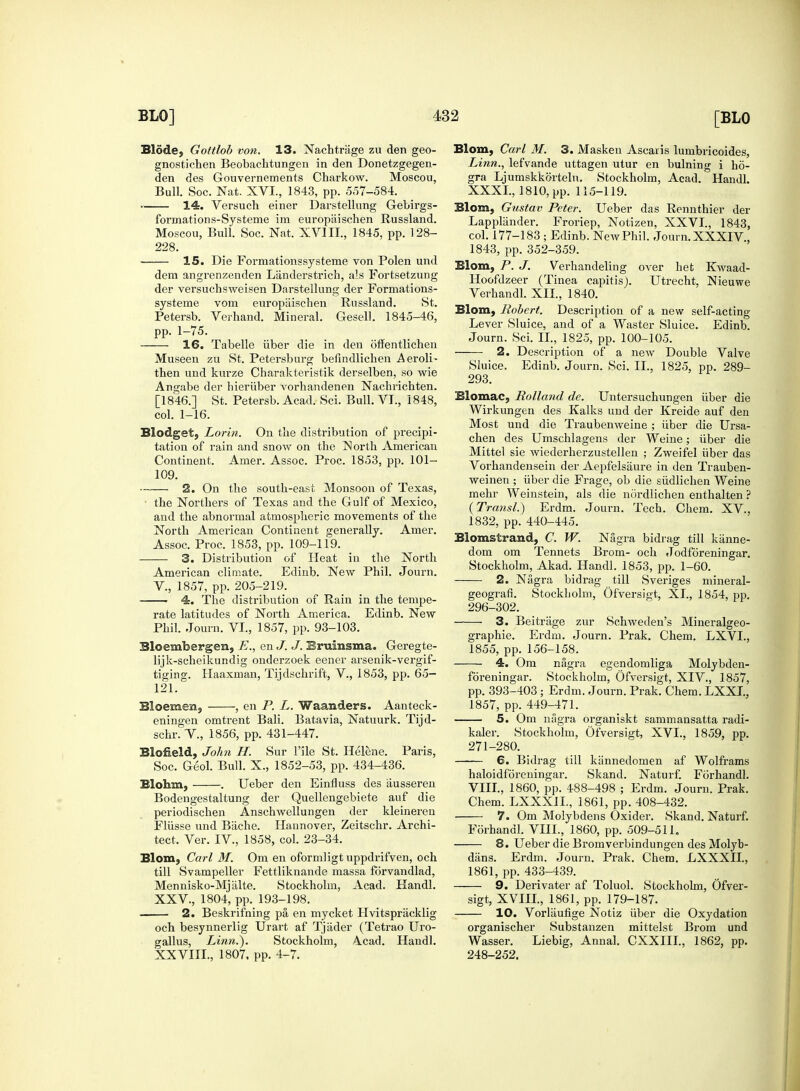 Blode, Gottlob von. 13. Nachtriige zu den geo- gnostichen Beobachtungen in den Donetzgegen- den des Gouvei-nements Charkow. Moscou, Bull. Soc. Nat. XVI., 1843, pp. 557-584. 14. Versuch einer Darstellung Gebirgs- formations-Systeme im europiiischen Russland. Moscou, Bull. Soc. Nat. XVIII., 1845, pp. 128- 228. ■ 15. Die Formationssysteme von Polen und dem angrenzenden Landerstrich, als Fortsetzung der versuchsweisen Darstellung der Formations- systeme vom europaischen Russland. St. Petersb. Veihand. Mineral. Gesell. 1845-46, pp. 1-75. 16. Tabelle iiber die in den offentlichen Museen zu St. Petersburg befmdlichen .Aeroli- then und kurze Charakteristik derselben, so wie Angabe der hieriiber vorhandenen Nachrichten. [1846.] St. Petersb. Acad. Sci. Bull. VI., 1848, col. 1-16. Blodgets Lorin. On the distribution of precipi- tation of rain and snow on the North American Continent. Amer. Assoc. Proc. 1853, pp. 101- 109. 2. On the south-east Monsoon of Texas, ■ the Northers of Texas and the Gulf of Mexico, and the abnormal atmospheric movements of the North American Continent generally. Amer. Assoc. Proc. 1853, pp. 109-119. 3. Distribution of Heat in the North American climate. Edinb. New Phil. Journ. V., 1857, pp. 205-219. —— 4. The distribution of Rain in the tempe- rate latitudes of North America. Edinb. New Phil. Journ. VI., 1857, pp. 93-103. Bloembergen, E., en J. J. Sruinsma. Geregte- lijk-scheikundig onderzoek eener arsenik-vergif- tiging. Haaxman, Tijdschrift, V., 1853, pp. 65- 121. Bloemen, , en P. L. Waanders. Aanteck- eningen omtrent Bali. Batavia, Natuurk. Tijd- schr. V., 1856, pp. 431-447. Blofield, John H. Sur File St. Helene. Paris, Soc. Geol. Bull. X., 1852-53, pp. 434-436. Blohm, . Ueber den Einfluss des iiusseren Bodengestaltung der Quellengebiete auf die periodischen Anschwellungen der kleineren Fliisse und Biiche. Hannover, Zeitschr. Archi- tect. Ver. IV., 1858, col. 23-34. Blom, Carl M. Om en oformligt uppdrifven, och till Svampeller Fettliknande massa forvandlad, Mennisko-Mjalte. Stockholm, Acad. Handl. XXV., 1804, pp. 193-198. 2. Beskrifning pa. en mycket Hvitspriicklig och besynnerlig Urart af Tjader (Tetrao Uro- gallus, Linn.). Stockholm, 4cad. Handl. XXVIII., 1807. pp. 4-7. Blom, Carl M. 3. Masken Ascaris lumbricoides, Linn., lefvande uttagen utur en bulning i ho- gra Ljumskkorteln. Stockholm, Acad. Handl. XXXI., 1810, pp. 115-119. Blom, Gustav Peter. Ueber das Rennthier der Lappliinder. Froriep, Notizen, XXVI., 1843, col. 177-183 ; Edinb. New Phil. Journ. XXXIV, 1843, pp. 352-359. Blom, P. J. Verhandeling over het Kwaad- Hoofdzeer (Tinea capitis). Utrecht, Nieuwe Verhandl. XII, 1840. Blom, Robert. Description of a new self-acting Lever Sluice, and of a Waster Sluice. Edinb. Journ. Sci. II., 1825, pp. 100-105. 2. Description of a new Double Valve Sluice. Edinb. Journ. Sci. II., 1825, pp. 289- 293. Blomac, Rolland de. Untersuchungen iiber die Wirkungen des Kalks und der Kreide auf den Most und die Traubenweine ; iiber die Ursa- chen des Umschlagens der Weine; iiber die Mittel sie wiederherzustellen ; Zweifel iiber das Vorhandensein der Aepfelsiiure in den Trauben- weinen ; iiber die Frage, ob die siidlichen Weine mehr Weinstein, als die nordlichen enthalten ? (TransL) Erdra. Journ. Tech. Chem. XV., 1832, pp. 440-445. Blomstrand, C. W. Nagra bidrag till kiinne- dom om Tennets Brom- och Jodforeningar. Stockholm, Akad. Handl. 1853, pp. 1-60. 2. Nagra bidrag till Sveriges mineral- geografi. Stockholm, Ofversigt, XL, 1854, pp. 296-302. 3. Beitrage zur Schweden's Mineralgeo- graphie. Erdm. Journ. Prak. Chem. LXVL, 1855, pp. 156-158. 4. Om nagra egendomliga Molybden- foreningar. Stockholm, Ofversigt, XIV., 1857, pp. 393-403; Erdm. Journ. Prak. Chem. LXXI, 1857, pp. 449-471. 5. Om nagra organiskt sammansatta radi- kaler. Stockholm, Ofversigt, XVI., 1859, pp. 271-280. 6. Bidrag till kiinnedomen af Wolframs haloidforeningar. Skand. Naturf. Forhandl. VIII., 1860, pp. 488-498 ; Erdm. Journ. Prak. Chem. LXXXJL, 1861, pp. 408-432. 7. Om Molybdens Oxider. Skand. Naturf. Forhandl. VIII., 1860, pp. 509-511. 8. Ueber die Bromverbindungen des Molyb- dans. Erdm. Journ. Prak. Chem. LXXXII., 1861, pp. 433-439. 9. Derivater af Toluol. Stockholm, Ofver- sigt, XVIII., 1861, pp. 179-187. 10. Vorliiufige Notiz iiber die Oxydation organischer Substanzen mittelst Brom und Wasser. Liebig, Annal. CXXIII., 1862, pp. 248-252.