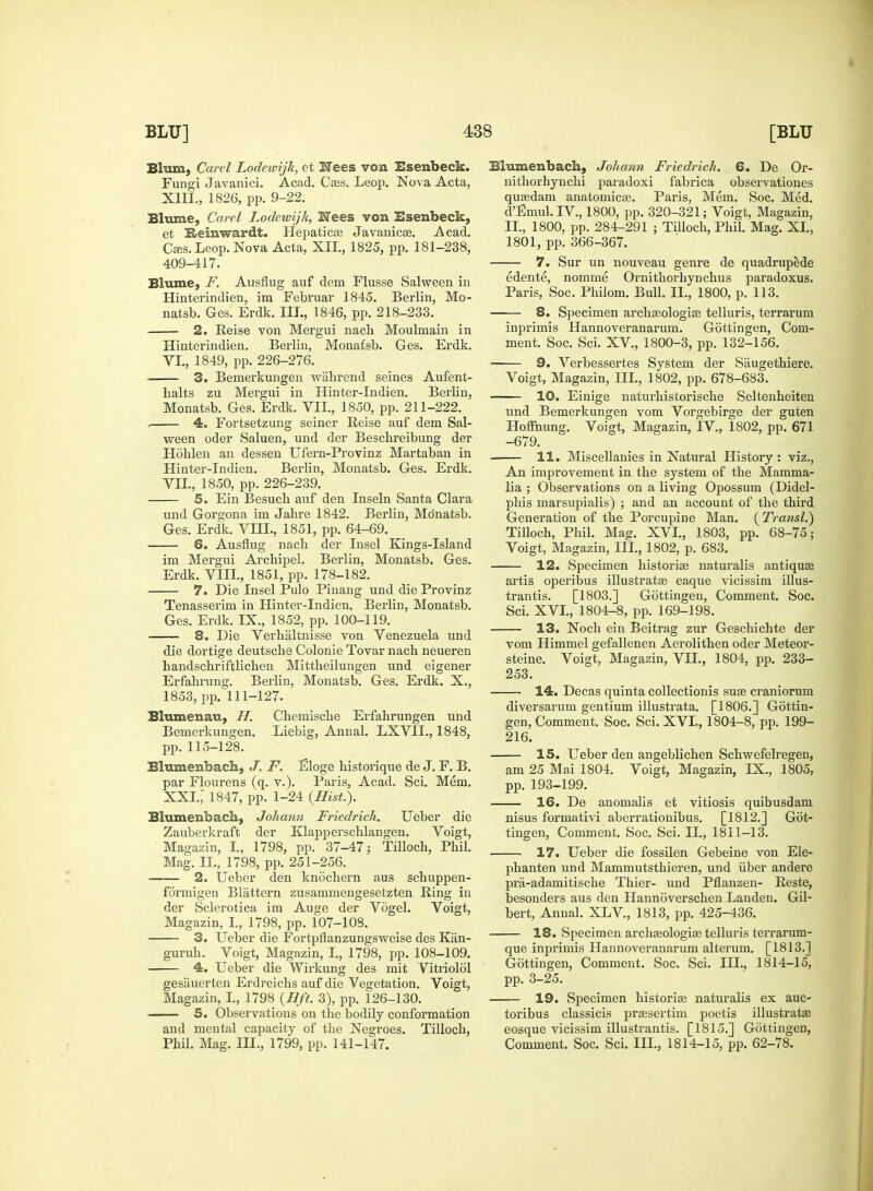 Blum, Card Lodeivijk, et Nees von Esenbeck. Fungi Javanici. Acad. Caes. Leop. Nova Acta, XIII., 1826, pp. 9-22. Blume, Card Lodewijk, Nees von Esenbeck, et Reinwardt. Hepaticse Javanicae. .Acad. Cass. Leop. Nova Acta, XII, 1825, pp. 181-238, 409-417. Blume, F. Ausflug auf dem Flusse Salween in Hinterindien, im Februar 1845. Berlin, Mo- natsb. Ges. Erdk. III., 1846, pp. 218-233. 2. Reise von Mergui nach Moulmain in Hinterindien. Berlin, Monatsb. Ges. Erdk. VI. , 1849, pp. 226-276. 3. Bemerkungen wahrend seines Aufent- balts zu Mergui in Hinter-Indien. Berlin, Monatsb. Ges. Erdk. VII., 1850, pp. 211-222. . 4. Fortsetzung seiner Reise auf dem Sal- ween oder Saluen, und der Beschreibung der Hohlen an dessen Ufern-Provinz Martaban in Hinter-Indien. Berlin, Monatsb. Ges. Erdk. VII. , 1850, pp. 226-239. 5. Ein Besuch auf den Inseln Santa Clara und Gorgona im Jabre 1842. Berlin, Monatsb. Ges. Erdk. VIH., 1851, pp. 64-69. 6. Ausflug nacb der Insel Kings-Island im Mergui Arcbipel. Berlin, Monatsb. Ges. Erdk. VIII., 1851, pp. 178-182. 7. Die Insel Pulo Pinang und die Provinz Tenasserim in Hinter-Indien. Berlin, Monatsb. Ges. Erdk. IX., 1852, pp. 100-119. 8. Die Verhaltnisse von Venezuela und die dortige deutscbe Colonie Tovar nacb neueren handscbriftlicben Mittbeilungen und eigener Erfabrung. Berlin, Monatsb. Ges. Erdk. X., 1853, pp. 111-127. Blumenau, H. Cbemiscbe Erfahrungen und Bemerkungen. Liebig, Annal. LXVIL, 1848, pp. 115-128. Blumenbach, J. F. Eloge bistorique de J. F. B. par Flourens (q. v.). Paris, Acad. Sci. Mem. XXI.; 1847, pp. 1-24 {Hist.). Blumenbach, Johann Friedridi. Ueber die Zauberkraft der Klapperschlangen. Voigt, Magazin, I., 1798, pp. 37-47; Tilloch, Pbil. Mag. II., 1798, pp. 251-256. 2. Ueber den knochern aus schuppen- formigen Blattern zusammengesetzten Ring in der Sclerotica im Auge der Vogel. Voigt, Magazin, I., 1798, pp. 107-108. 3. Ueber die Fortpflanzungsweise des Kan- gurub. Voigt, Magazin, I., 1798, pp. 108-109, 4. Ueber die Wirkung des mit Vitriolol gesiiuerten Erdreichs auf die Vegetation. Voigt, Magazin, I., 1798 (Hft. 3), pp. 126-130. 5. Observations on the bodily conformation and mental capacity of tbe Negroes. Tillocb, Phil. Mag. III., 1799, pp. 141-147. Blumenbach, Johann Friedridi. . 6. De Or- nithorhynchi paradoxi fabrica observationes quaadam anatomicas. Paris. Mem. Soc. Med. d'Emul.IV, 1800, pp. 320-321; Voigt, Magazin, II., 1800, pp. 284-291 ; Tillocb, Phil. Mag. XI., 1801, pp. 366-367. 7. Sur un nouveau genre de quadrupede edente, nomme Ornithorhynchus paradoxus. Paris, Soc. Phiiom. Bull. II., 1800, p. 113. —— 8. Specimen archaeologies telluris, terrarum inprimis Hannoveranarum. Gottingen, Com- ment. Soc. Sci. XV., 1800-3, pp. 132-156. 9. Verbessertes System der Saugethiere. Voigt, Magazin, III., 1802, pp. 678-683. 10. Einige naturhistorische Seltenheiten und Bemerkungen vom Vorgebirge der guten Hoffnung. Voigt, Magazin, FV., 1802, pp. 671 -679. 11. Miscellanies in Natural History: viz., An improvement in the system of the Mamma- lia ; Observations on a living Opossum (Didel- phis marsupialis) ; and an account of the third Generation of tbe Porcupine Man. (Transl.) Tilloch, Phil. Mag. XVI., 1803, pp. 68-75; Voigt, Magazin, III., 1802, p. 683. 12. Specimen historias naturalis antiquae artis operibus illustratae eaque vicissim illus- trantis. [1803.] Gottingeu, Comment. Soc. Sci. XVI., 1804-8, pp. 169-198. 13. Noch ein Beitrag zur Geschichte der vom Himmel gefallenen Aerolithen oder Meteor- steine. Voigt, Magazin, VII., 1804, pp. 233- 253. 14. Decas quinta collections sua? craniorum diversarum gentium illustrata. [1806.] Gottin- gen, Comment. Soc. Sci. XVI., 1804-8, pp. 199- 216. 15. Ueber den angeblichen Schwefelregen, am 25 Mai 1804. Voigt, Magazin, IX., 1805, pp. 193-199. 16. De anomalis et vitiosis quibusdam nisus formativi aberrationibus. [1812.] Got- tingen, Comment. Soc. Sci. II., 1811-13. 17. Ueber die fossilen Gebeine von Ele- phanten und Mammutsthieren, und iiber andere pra-adamitische Thier- und Pflanzen- Reste, besonders aus den Hannoverschen Landen. Gil- bert, Annal. XLV., 1813, pp. 425-436. 18. Specimen archaeologiae telluris terrarum- que inprimis Hannoveranarum alteram. [1813.] Gottingen, Comment. Soc. Sci. IH., 1814-15, pp. 3-25. 19. Specimen historian naturalis ex auc- toribus classicis praasertim poetis illustrate eosque vicissim illustrantis. [1815.] Gottingen, Comment. Soc. Sci. III., 1814-15, pp. 62-78.