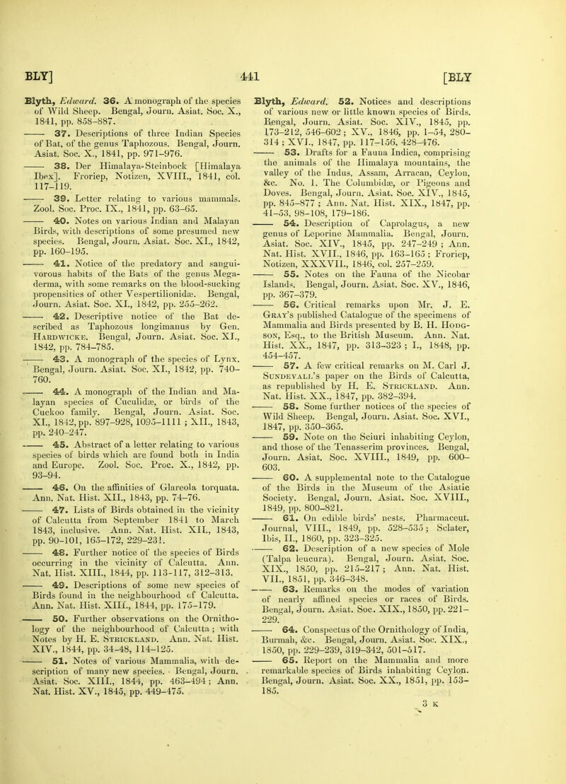 Eiyth, Edward. 36. A monograph of the species of Wild Sheep. Bengal, Journ. Asiat. Soc. X., 1841, pp. 858-887. 37. Descriptions of three Indian Species of Bat, of the genus Taphozous. Bengal, Journ. Asiat. Soc. X., 1841, pp. 971-976. 38. Der Himalaya-Steinbock [Himalaya Ibex]. Froriep, Notizen, XVIII., 1841, col. 117-119. 39. Letter relating to various mammals. Zool. Soc. Proc. IX., 1841, pp. 63-65. 40. Notes on various Indian and Malayan Birds, with descriptions of some presumed new species. Bengal, Journ. Asiat. Soc. XI., 1842, pp. 160-195. 41. Notice of the predatory and sangui- vorous habits of the Bats of the genus Mega- derma, with some remarks on the blood-sucking propensities of other Vespertilionidaj. Bengal, Journ. Asiat. Soc. XL, 1842, pp. 255-262. . 42. Descriptive notice of the Bat de- scribed as Taphozous longimanus by Gen. Hardwicke. Bengal, Journ. Asiat. Soc. XL, 1842, pp. 784-785. -t 43. A monograph of the species of Lynx. ' Bengal, Journ. Asiat. Soc. XL, 1842, pp. 740- 760. . 44. A monograph of the Indian and Ma- layan species of Cuculidae, or birds of the Cuckoo family. Bengal, Journ. Asiat. Soc. XL, 1842, pp. 897-928, 1095-1111 ; XII., 1843, pp. 240-247. 45. Abstract of a letter relating to various species of birds which are found both in India and Europe. Zool. Soc. Proc. X., 1842, pp. 93-94. 46. On the affinities of Glareola torquata. Ann. Nat. Hist. XII., 1843, pp. 74-76. 47. Lists of Birds obtained in the vicinity of Calcutta from September 1841 to March 1843, inclusive. Ann. Nat. Hist. XII., 1843, pp. 90-101, 165-172, 229-231. 48. Further notice of the species of Birds occurring in the vicinity of Calcutta. Ann. Nat. Hist. XIII., 1844, pp. 113-117, 312-313. 49. Descriptions of some new species of Birds found in the neighbourhood of Calcutta. Ann. Nat. Hist. XIIL, 1844, pp. 175-179. 50. Further observations on the Ornitho- logy of the neighbourhood of Calcutta; with Notes by H. E. Strickland. Ann. Nat. Hist. XIV., 1844, pp. 34-48, 114-125. 51. Notes of various Mammalia, with de- scription of many new species. • Bengal, Journ. Asiat. Soc. XIIL, 1844, pp. 463-494; Ann. Nat. Hist. XV., 1845, pp. 449-475. Blyth, Edward; 52. Notices and descriptions of various new or little known species of Birds. B.engal, Journ. Asiat. Soc. XIV., 1845, pp. 173-212, 546-602; XV., 1846, pp. 1-54, 280- 314 ; XVI., 1847, pp. 117-156, 428-476. 53. Drafts for a Fauna Indica, comprising the animals of the Himalaya mountains, the valley of the Indus, Assam, Arracan, Ceylon, &c. No. 1. The ColumbidaD, or Pigeons and Doves. Bengal, Journ. Asiat. Soc. XIV., 1845, pp. 845-877 ; Ann. Nat. Hist. XIX., 1847, pp. 41-53, 98-108, 179-186. 54. Description of Caprolagus, a new genus of Leporine Mammalia. Bengal, Journ. Asiat. Soc. XIV., 1845, pp. 247-249 ; Ann. Nat. Hist. XVIL, 1846, pp. 163-165 ; Froriep, Notizen, XXXVIL, 1846, col. 257-259. 55. Notes on the Fauna of the Nicobar Islands. Bengal, Journ. Asiat. Soc. XV., 1846, pp. 367-379. 56. Critical remarks upon Mr. J. E. Gray's published Catalogue of the specimens of Mammalia and Birds presented by B. H. Hodg- son, Esq., to the British Museum. Ann. Nat. Hist. XX., 1847, pp. 313-323 ; I., 1848, pp. 454-457. 57. A few critical remarks on M. Carl J. Sundevall's paper on the Birds of Calcutta, as republished by H. E. Strickland. Ann. Nat. Hist. XX., 1847, pp. 382-394. 58. Some further notices of the species of Wild Sheep. Bengal, Journ. Asiat. Soc. XVI., 1847, pp. 350-365. 59. Note on the Sciuri inhabiting Ceylon, and those of the Tenasserim provinces. Bengal, Journ. Asiat. Soc. XVIII., 1849, pp. 600- 603. 60. A supplemental note to the Catalogue of the Birds in the Museum of the Asiatic Society. Bengal, Journ. Asiat. Soc. XVIIL, 1849, pp. 800-821. 61. On edible birds' nests. Pharmaceut. Journal, VIII., 1849, pp. 528-535; Sclater, Ibis, II., 1860, pp. 323-325. 62. Description of a new species of Mole (Talpa leucura). Bengal, Journ. Asiat. Soc. XIX., 1850, pp. 215-217; Ann. Nat. Hist. VII., 1851, pp. 346-348. 63. Remarks on the modes of variation of nearly affined species or races of Birds. Bengal, Journ. Asiat. Soc. XIX., 1850, pp. 221- 229. 64. Conspectus of the Ornithology of India, Burmah, &c. Bengal, Journ. Asiat. Soc. XIX., 1850, pp. 229-239, 319-342, 501-517. 65. Report on the Mammalia and more remarkable species of Birds inhabiting Ceylon. Bengal, Journ. Asiat. Soc. XX., 1851, pp. 153- 185. 3 K