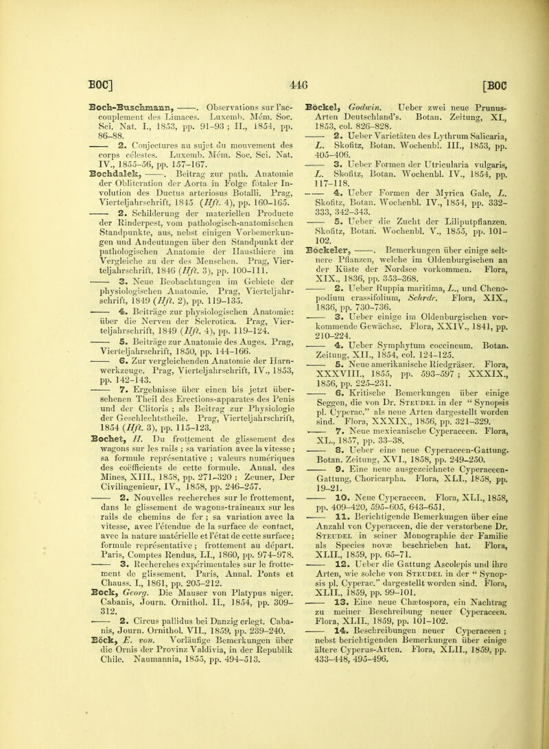 Boch-Btiscimiaim, . Observations sur l'ac- couplement des Limaces. Luxemb. Mem. Soc. Sci. Nat, I, 1853. pp. 91-93 ; II., 1854, pp. 86-88. 2. Conjectures au sujet du mouvement des corps celestes. Luxemb. Mem. Soc. Sci. Nat. IV., 1855-56, pp. 157-167. Bochdalek, . Beitrag zur path. Anatomie der Obliteration der Aorta in Folge fotaler In- volution des Ductus arteriosus Botalli. Frag, Vierteljahrschrift, 1845 {Hft. 4), pp. 160-165. 2. Schilderung der materiellen Producte der Rinderpest, vom pathologisch-anatomischen Standpunkte, aus, nebst einigen Vorbemerkun- gen und Andeutungen iiber den Standpunkt der pathologischen Anatomie der Haustliiere im Vergleiche zu der des Menschen. Prag, Vier- teljahrschrift, 1846 (Hft. 3), pp. 100-111. 3. Neue Beobachtungen im Gebiete der physiologischen Anatomie. Prag, Vierteljahr- schrift, 1849 (Hft, 2), pp. 119-135. ■ 4. Beitriige zur physiologischen Anatomie: iiber die Nerveti der Sclerotica. Prag, Vier- teljahrschrift, 1849 (Hft. 4), pp. 119-124. 5. Beitrage zur Anatomie des Auges. Prag, Vierteljahrschrift, 1850, pp. 144-166. 6. Zur vergleichenden Anatomie der Harn- werkzeuge. Prag, Vierteljahrschrift, IV., 1853, pp. 142-143. 7. Ergebnisse iiber einen bis jetzt iiber- sehenen Theil des Erections-apparates des Penis und der Clitoris ; als Beitrag zur Physiologie der Geschlechtstheile. Prag, Vierteljahrschrift, 1854 (Hft. 3), pp. 115-123. Bochet, H. Du frottement de glissement des wagons sur les rails ; sa variation avec la vitesse; sa formule representative ; valeurs numeriques des coefficients de cette formule. Annal. des Mines, XIII., 1858, pp. 271-320 ; Zeuner, Der Civilingenieur, IV., 1858, pp. 246-257. 2. Nouvelles recherches sur le frottement, dans le glissement de wagons-traineaux sur les rails de chemins de fer ; sa variation avec la vitesse, avec l'etendue de la surface de contact, avec la nature materielle etl'etatde cette surface; formule representative ; frottement au depart. Paris, Comptes Rendus, LI., 1860, pp. 974-978. 3. Recherches experimentales sur le frotte- ment de glissement. Paris, Annal. Ponts et Chauss. I., 1861, pp. 205-212. Bock, Georg. Die Mauser von Platypus niger. Cabanis, Journ. Ornithol. II., 1854, pp. 309- 312. ■ 2. Circus pallidus bei Danzig erlegt. Caba- nis, Journ. Ornithol. VII., 1859, pp. 239-240. Bock, E. von. Vorlaufige Bemerkungen iiber die Ornis der Provinz Valdivia, in der Republik Chile. Naumannia, 1855, pp. 494-513. Eockel, Godwin. Ueber zwei neue Prunus- Arten Deutschland's. Botan. Zeitung, XI., 1853, col. 826-828. 2. Ueber Varietiiten des Lythrum Salicaria, L. Skofitz, Botan. Wochenbl. III., 1853, pp. 405-406. 3. Ueber Forruen der Utricularia vulgaris, L. Skofitz, Botan. Wochenbl. IV, 1854, pp. 117-118. 4. Ueber Formen der Myrica Gale, L. Skofitz, Botan. Wochenbl. IV., 1854, pp. 332- 333, 342-343. 5. Ueber die Zucht der Liliputpflanzen. Skofitz, Botan. Wochenbl. V., 1855, pp. 101- 102. Bdckeler, . Bemerkungen iiber einige selt- nere Pflanzen, welche im Oldenburgischen an der Kiiste der Nordsee vorkommen. Flora, XIX., 1836, pp. 353-368. 2. Ueber Ruppia maritima, L., und Cheno- podium crassifolium, Schrdr. Flora, XIX., 1836, pp. 730-736. —— 3. Ueber einige im Oldenburgischen vor- kommende Gewiichse. Flora, XXIV., 1841, pp. 210-224. 4. Ueber Symphytum coccineum. Botan. Zeitung, XII., 1854, col. 124-125. 5. Neue amerikanische Riedgraser. Flora, XXXVIIL, 1855, pp. 593-597 ; XXXIX., 1856, pp. 225-231. 6. Kritische Bemerkungen iiber einige Seggen, die von Dr. Steudel in der  Synopsis pi. Cyperac. als neue Arten dargestellt worden sind. Flora, XXXIX., 1856, pp. 321-329. ■ 7. Neue mexicanische Cyperaceen. Flora, XL., 1857, pp. 33-38. 8. Ueber eine neue Cyperaceen-Gattung. Botan. Zeitung, XVI., 1858, pp. 249-250. 9. Eine neue ausgezeichnete Cyperaceen- Gattung, Choricarpha. Flora, XLL, 1858, pp. 19-21. 10. Neue Cyperaceen. Flora, XLL, 1858, pp. 409-420, 595-605, 643-651. 11. Berichtigende Bemerkungen iiber eine Anzahl von Cyperaceen, die der verstorbene Dr. Steudel in seiner Monographic der Familie als Species novas beschrieben hat. Flora, XLIL, 1859, pp. 65-71. 12. Ueber die Gattung Ascolepis und ihre Arten, wie solche von Steudel in der  Synop- sis pi. Cyperac dargestellt worden sind. Flora, XLIL, 1859, pp. 99-101. 13. Eine neue Chastospora, ein Nachtrag zu meiner Beschreibung neuer Cyperaceen. Flora, XLIL, 1859, pp. 101-102. 14. Beschreibungen neuer Cyperaceen ; nebst bericbtigenden Bemerkungen iiber einige iiltere Cyperus-Arten. Flora, XLIL, 1859, pp. 433-448, 495-496.