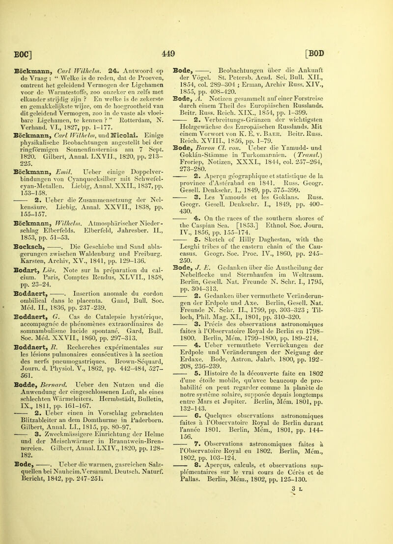 Sockmann, Carl Wilhelm. 24. Antwoord op de Vraag :  Wclke is de reden, dat de Proeven, omtrent het geleidend Vermogen der Ligchamen Toor de WarmtestofFe, zoo onzeker en zelfs met elkandcr strijdig zijn ? En welke is de zekerste en gemakkelijkste wijze, om de lioegrootheid van dit geleidend Vermogen, zoo in de vaste als vloei- bare Ligchamen, te kennen ?  Rotterdam, N. Verhand. VI., 1827, pp. 1-177. Bockimann, Carl Wilhelm, und Nicolai. Einige physikalische Beobachtungen augestellt bei der ringformigen Sonnenfinsterniss am 7 Sept. 1820. Gilbert, Annal. LXV1L, 1820, pp. 213- 225. Sockmann, Emit. Ueber einige Doppelver- bindungen von Cyanquecksilber mit Schwefel- cyan-Metallen. Liebisr, Annal. XXII., 1837, pp. 153-158. 2. Ueber die Znsammensetzung der Nel- kensaure. Liebig, Annal. XXVII., 1838, pp. 155-157. Ecckm.ao.7-J( Wilhelm. Atmosphiirischer Nieder- schlag Elberfelds, Elberfeld, Jahresber. II., 1853, pp. 51-53. Bocksck, . Die Geschiebe und Sand abla- gerungen zwischen Waldenburg und Freiburg. Karsten, Archiv, XV., 1841, pp. 129-136. Bodart, Lies. Note sur la preparation du cal- cium. Paris, Comptes Rendus, XLVIL, 1858, pp. 23-24. Boddaert, ——. Insertion anomale du cordon ombilical dans le placenta. Gand, Bull. Soc. Med. II., 1836, pp. 237-239. Eoddaert, G. Cas de Catalepsie hysterique, accompagnee de phenomenes extraordinaires de somnambulisme lucide spontane. Gard, Bull. Soc. Med. XXVII., 1860, pp. 297-313. Boddaert, R. Recherches experimentales sur les lesions pulmonaires consecutives a la section des nerfs pneumogastriques. Brown-Sequard, Journ. d. Physiol. V., 1862, pp. 442-484, 527- 561. Bodde, Bernard. Ueber den Nutzen und die Anwendung der eingeschlossenen Luft, als eines schlechten Warmeleiters. Hermbstadt, Bulletin, IX., 1811, pp. 161-167. 2. Ueber einen in Vorschlag gebrachten Blitzableiter an dem Domthurme in Paderborn. Gilbert, Annal. LI., 1815, pp. 80-97. 3. Zweckmiissigere Einrichtung der Helme und der Meischwiirmer in Branntwein-Bren- nereien. Gilbert, Annal. LXIV, 1820, pp. 128- 182. Bode, . Ueber die warmen, gasreichen Salz- quellen bei Nauheim.Versamml. Deutsch. Naturf. Bericht, 1842, pp. 247-251. Bode, ——. Beobachtungen iiber die Ankunft der Vogel. St. Petersb. Acad. Sci. Bull. XII., 1854, col. 289-304 ; Erman, Archiv Russ.XIV, 1855, pp. 408-420. Bode, A. Notizen gesammelt auf einer Forstreise durch einem Theil des Europiiischen Russlands. Beitr. Russ. Reich. XIX., 1854, pp. 1-399. 2. Verbreitungs-Griinzen der wichtigsten Holzgewiichse des Europiiischen Russlands. Mit einem Vorwort von K. E. v. Baer. Beitr. Russ. Reich. XVIII., 1856, pp. 1-79. Bode, Baron CI. von. Ueber die Yamudd- und Goklan-Stamme in Turkomannien. (Transl.) Froriep, Notizen, XXXI., 1844, col. 257-264, 273-280. 2. Apercu geographique et statistique de la province dAsterabad en 1841. Russ. Geogr. Gesell. Denkschr. I., 1849, pp. 375-399. 3. Les Yamouds et les Goklans. Russ. Geogr. Gesell. Denkschr. I., 1849, pp. 400- 430. 4. On the races of the southern shores of the Caspian Sea. [1853.] Ethnol. Soc. Journ. IV., 1856, pp. 155-174. 5. Sketch of Hilly Daghestan, with the Lesghi tribes of the eastern chain of the Cau- casus. Geogr. Soc. Proc. IV., 1860, pp. 245- 250. Bode, J. E. Gedanken iiber die Austheilung der Nebelflecke und Sternhaufen im Weltraum. Berlin, Gesell. Nat. Freunde N. Schr. I., 1795, pp. 304-313. 2. Gedanken iiber vermuthete Verlinderun- gen der Erdpole und Axe. Berlin, Gesell. Nat. Freunde N. Schr. II., 1799, pp. 303-323 ; Til- loch, Phil. Mag. XL, 1801, pp. 310-320. 3. Precis des observations astronomiques faites a l'Observatoire Royal de Berlin en 1798- 1800. Berlin, Mem. 1799-1800, pp. 189-214. 4. Ueber vermuthete Verriickungen der Erdpole und Veriinderungen der Neigung der Erdaxe. Bode, Astron. Jahrb. 1800, pp. 192- 208, 236-239. 5. Histoire de la decouverte faite en 1802 d'une etoile mobile, qu'avec beaucoup de pro- babilite on peut regarder comme la planete de notre systeme solaire, supposee depuis longtemps entre Mars et Jupiter. Berlin, Mem. 1801, pp. 132-143. 6. Quelques observations astronomiques faites a l'Observatoire Royal de Berlin durant l'annee 1801. Berlin, Mem., 1801, pp. 144- 156. 7. Observations astronomiques faites a, l'Observatoire Royal en 1802. Berlin, Mem., 1802, pp. 103-124. 8. Apercus, calculs, et observations sup- plementaires sur le vrai cours de Ceres et de Pallas. Berlin, Mem., 1802, pp. 125-130. 3 L