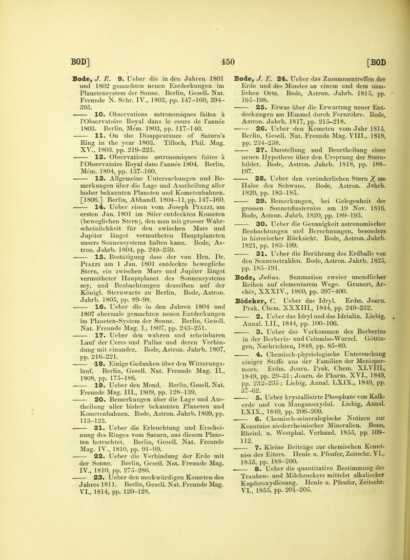 Bode, J. E. 9. Ueber die in den Jahren 1801 und 1802 geraachten neuen Entdeckungen im Planetensystem der Sonne. Berlin, Gesell. Nat. Freunde N. Schr. IV., 1803, pp. 147-160, 394- 395. 10. Observations astronomiques faites a, l'Observatoire Royal dans le cours de l'annee 1803. Berlin, Mem. 1803, pp. 117-140. 11. On the Disappearance of Saturn's Ring in the year 1803. Tilloch, Phil. Mag. XV., 1803, pp. 219-225. 12. Observations astronomiques faites a l'Observatoire Royal dans l'annee 1804. Berlin, Mem. 1804, pp. 137-160. ■ 13. Allgemeine Untersuchungen und Be- merkungen iiber die Lage und Austheilung aller bisher bekannten Planeten und Kometenbahnen. [1806.] Berlin, Abhandl. 1804-11, pp. 147-160. 14. Ueber einen vom Joseph Piazzi, am ersten Jan. 1801 im Stier entdeckten Kometen (beweglichen Stern), den man mit grosser Wahr- scheinlichkeit fiir den zwischen Mars und Jupiter langst vermutheten Hauptplaneten unsers Sonnensystems halten kann. Bode, As- tron. Jahrb. 1804, pp. 249-259. 15. Bestatigung dass der von Hrn. Dr. Piazzi am 1 Jan. 1801 entdeckte bewegliche Stern, ein zwischen Mars und Jupiter langst vermutbeter Hauptplanet des Sonnensystems sey, und Beobachtungen desselben auf der Konigl. Stermvarte zu Berlin. Bode, Astron. Jahrb. 1805, pp. 89-98. ■ 16. Ueber die in den Jahren 1804 und 1807 abermals gemachten neuen Entdeckungen im Planeten-System der Sonne. Berlin. Gesell. Nat. Freunde Mag. I., 1807, pp. 243-251. 17. Ueber den wahren und scheinbaren Lauf der Ceres und Pallas und deren Verbin- dung mit einander. Bode, Astron. Jahrb. 1807, pp. 216-221. -18. Einige Gedanken iiber den Witterungs- lauf. Berlin, Gesell. Nat. Freunde Mag. II., 1808, pp. 175-186. 19. Ueber den Mond. Berlin, Gesell. Nat. Freunde Mag. III., 1809, pp. 128-139. 20. Bemerkungen iiber die Lage und Aus- theilung aller bisher bekannten Planeten und Kometenbahnen. Bode, Astron. Jahrb. 1809, pp. 113-123. 21. Ueber die Erleuchtung und Erschei- nung des Ringes vom Saturn, aus diesem Plane- ten betrachtet. Berlin, Gesell. Nat. Freunde Mag. IV, 1810, pp. 91-99. 22. Ueber die Verbindung der Erde mit der Sonne. Berlin, Gesell. Nat. Freunde Mag. IV, 1810, pp. 275-286. 23. Ueber den merkwiirdigen Kometen des Jahres 1811. Berlin, Gesell. Nat. Freunde Mag. VI., 1814, pp. 120-128. Bode, J. E. 24. Ueber das ZusammentrefFen der Erde und des Mondes an einem und dem nain- lichen Orte. Bode, Astron. Jahrb. 1815, pp. 195-198. 25. Etwas iiber die Erwartung neuer Ent- deckungen am Himmel durch Fernrohre. Bode, Astron. Jahrb. 1817, pp. 215-218. 26. Ueber den Kometen vom Jahr 1815. Berlin, Gesell. Nat. Freunde Mag. VIII., 1818, pp. 234-238. 27. Darstellung und Beurtheilung einer neuen Hypothese iiber den Ursprung der Stern- bilder. Bode, Astron. Jahrb. 1818, pp. 188- 197. — 28. Ueber den veranderlichen Stern X &m Halse des Schwans. Bode, Astron. Jahrb. 1820, pp. 183-185. 29. Bemerkungen, bei Gelegenheit der grossen Sonnenfinsterniss am 19 Nov. 1816. Bode, Astron. Jahrb. 1820, pp. 189-193. —— 30. Ueber die Genauigkeit astronomischer Beobachtungen und Berechnungen, besonders in historischer Riicksicht. Bode, Astron. Jahrb. 1821, pp. 183-199. 31. Ueber die Beriihrung des Erdballs von den Sonnenstrahlen. Bode, Astron. Jahrb. 1825, pp. 185-191. Bode, Julius. Summation zweier unendlicher Reihen auf elementarem Wege. Grunert, Ar- chiv, XXXIV., 1860, pp. 397-400. Bodeker, C. Ueber das Idryl. Erdm. Journ. Prak. Chem. XXXIII., 1844, pp. 249-252. 2. Ueber das Idryl und das Idrialin. Liebig, Annal. LIL, 1844, pp. 100-106. —— 3. Ueber das Vorkommen des Berbei-ins in der Berberis- und Columbo-Wurzel. Gottin- gen, Nachrichten, 1848, pp. 85-89. . 4. Chemisch-physiologiscbe Untersuchung einiger Stoffe aus der Familien der Menisper- meen. Erdm. Journ. Prak. Chem. XLVIIL, 1849, pp. 29-31; Journ. de Pharm. XVI., 1849, pp. 232-235; Liebig, Annal. LX1X., 1849, pp. 37-62. 5. Ueber krystallisirte Phosphate von Kalk- erde und von Manganoxydul. Liebig, Annal. LXIX, 1849, pp. 206-209. _ _ 6. Chemisch-mineralogische Notizen zur Kenntniss niederrheinischer Mineralien. Bonn, Rheinl. u. Westphal. Verhand. 1855, pp. 109- 112. 7. Kleine Beitriige zur chemischen Kennt- niss des Eiters. Henle u. Pfeufer, Zeitschr. VI., 1855, pp. 188-200. . 8. Ueber die quantitative Bestimmung des Trauben- und Milchzuckers mittelst alkalischer Kupferoxydlosung. Henle u. Pfeufer, Zeitschr. VI., 1855, pp. 201-205.