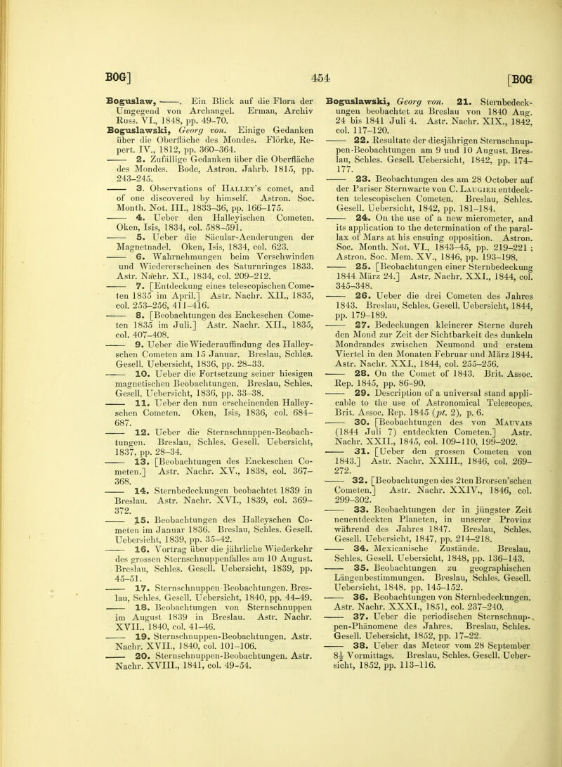 Boguslaw, . Ein Blick auf die Flora der Umgegend von Archangel. Erman, Archiv Russ. VI., 1848, pp. 49-70. Eoguslawski, Georg von. Einige Gedanken iiber die Oberflache des Mondes. Florke, Re- pert. IV., 1812, pp. 360-364. 2. Zufallige Gedanken iiber die Oberflache des Mondes. Bode, Astron. Jahrb. 1815, pp. 243-245. 3. Observations of Halley's comet, and of one discovered by himself. Astron. Soc. Month. Not. III., 1833-36, pp. 166-175. 4. Ueber den Halleyischen Cometen. Oken, Isis, 1834, col. 588-591. 5. Ueber die Siicular-Aenderungen der Magnetnadel. Oken, Isis, 1834, col. 623. 6. Wahrnehmungen beim Verschwinden und Wiedererscheinen des Saturnringes 1833. Astr. Nachr. XL, 1834, col. 209-212. 7. [Entdeckung eines telescopischen Come- ten 1835 im April.] Astr. Nachr. XII., 1835, col. 253-256, 411-416. 8. [Beobachtungen des Enckeschen Come- ten 1835 im Juli.] Astr. Nachr. XII., 1835, col. 407-408. 9. Ueber die Wiederaufnndung des Halley- schen Cometen am 15 Januar. Breslau, Schles. Gesell. Uebersicht, 1836, pp. 28-33. 10. Ueber die Fortsetzung seiner hiesigen magnetischen Beobachtungen. Breslau, Schles. Gesell. Uebersicht, 1836, pp. 33-38. 11. Ueber den nun erscheinenden Halley- schen Cometen. Oken, Isis, 1836, col. 684- 687. 12. Ueber die Sternschnuppen-Beobach- tungen. Breslau, Schles. Gesell. Uebersicht, 1837, pp. 28-34. 13. [Beobachtungen des Enckeschen Co- meten.] Astr. Nachr. XV, 1838, col. 367- 368. 14. Sternbedeckungen beobachtet 1839 in Breslau. Astr. Nachr. XVI., 1839, col. 369- 372. 15. Beobachtungen des Halleyschen Co- meten im Januar 1836. Breslau, Schles. Gesell. Uebersicht, 1839, pp. 35-42. 16. Vortrag iiber die jahrliche Wiederkehr des grossen Sternschnuppenfalles am 10 August. Breslau, Schles. Gesell. Uebersicht, 1839, pp. 45-51. 17. Sternschnuppen-Beobachtungen. Bres- lau, Schles. Gesell. Uebersicht, 1840, pp. 44-49. . 18. Beobachtungen von Sternschnuppen im August 1839 in Breslau. Astr. Nachr. XVII.. 1840, col. 41-46. 19. Sternschnuppen-Beobachtungen. Astr. Nachr. XVII, 1840, col. 101-106. 20. Sternschnuppen-Beobachtungen. Astr. Nachr. XVIII., 1841, col. 49-54. Boguslawski, Georg von. 21. Sternbedeck- ungen beobachtet zu Breslau von 1840 Aug. 24 bis 1841 Juli 4. Astr. Nachr. XIX., 1842, col. 117-120. 22. Resultate der diesjiihrigen Sternschnup- pen -Beobachtungen am 9 und 10 August. Bres- lau, Schles. Gesell. Uebersicht, 1842, pp. 174- 177. 23. Beobachtungen des am 28 October auf der Pariser Sternwarte von C. Laugiek entdeck- ten telescopischen Cometen. Breslau, Schles. Gesell. Uebersicht, 1842, pp. 181-184. 24. On the use of a new micrometer, and its application to the determination of the paral- lax of Mars at his ensuing opposition. Astron. Soc. Month. Not. VI, 1843-45, pp. 219-221 ; Astron. Soc. Mem. XV., 1846, pp. 193-198. ■ 25. [Beobachtungen einer Sternbedeckung 1844 Miirz 24.] Astr. Nachr. XXI., 1844, col. 345-348. 26. Ueber die drei Cometen des Jahres 1843. Breslau, Schles. Gesell. Uebersicht, 1844, pp. 179-189. 27. Bedeckungen kleinerer Sterne durch den Mond zur Zeit der Sichtbarkeit des dunkeln Mondrandes zwischen Neumond und erstem Viertel in den Monaten Februar und Marz 1844. Astr. Nachr. XXI., 1844, col. 255-256. 28. On the Comet of 1843. Brit. Assoc. Rep. 1845, pp. 86-90. 29. Description of a universal stand appli- cable to the use of Astronomical Telescopes. Brit. Assoc. Rep. 1845 {pt. 2), p. 6. 30. [Beobachtungen des von Mauvais (1844 Juli 7) entdeckten Cometen.] Astr. Nachr. XXII., 1845, col. 109-110, 199-202. 31. [Ueber den grossen Cometen von 1843.] Astr. Nachr. XXIII., 1846, col. 269- 272. 32. [Beobachtungen des 2tenBrorsen'schen Cometen.] Astr. Nachr. XXIV., 1846, col. 299-302. 33. Beobachtungen der in jiingster Zeit neuentdeckten Planeten, in unserer Provinz wahrend des Jahres 1847. Breslau, Schles. Gesell. Uebersicht, 1847, pp. 214-218. 34. Mexicanische Zustiinde. Breslau, Schles. Gesell. Uebersicht, 1848, pp. 136-143. 35. Beobachtungen zu geographischen Langenbestimmungen. Breslau, Schles. Gesell. Uebersicht, 1848, pp. 145-152. 36. Beobachtungen von Sternbedeckungen. Astr. Nachr. XXXI., 1851, col. 237-240. — 37. Ueber die periodischen Sternschnup- pen-Phiinomene des Jahres. Breslau, Schles. Gesell. Uebersicht, 1852, pp. 17-22. 38. Ueber das Meteor vom 28 September 8^ Vormittags. Breslau, Schles. Gesell. Ueber- sicht, 1852, pp. 113-116.