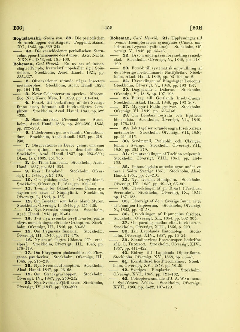 Boguslawski, Georg von. 39. Die periodisohen Sternschnuppen des August. Poggend. Annal. XC, 1853, pp. 339-342. 40. Die verschiedenen periodischen Stern- schnuppen-Phanomene des Jahres. Astr. Nachr. XXXV., 1853, col. 161-166. Boheman, Carl Henrih. En ny art af insect- slagtet Pimpla, hvars larf uppehaller sig i Spin- delbon. Stockholm, Acad. Handl. 1821, pp. 335-337. 2. Observationer rorande nagra insecters metamorphos. Stockholm, Acad. Handl. 1828, pp. 164-166. 3. Novae Coleopterorum species. Moscou, Soc. Nat. Nouv. Mem. I., 1829, pp. 101-134. 4. Forsok till beskriihing af de i Sverige funne arter, horande till insekt-slagtet Cera- phron. Stockholm, Acad. Handl. 1831, pp. 322 -339. 5. Skandinaviska Pteromaliner Stock- holm, Acad. Handl. 1833, pp. 329-380; 1835, pp. 222-259. 6. Calodromus : genus e familia Curculioni- dum. Stockholm, Acad. Handl. 1837, pp. 218- 230. 7. Observationes in Derbe genus, una cum specierum quinque novarum descriptionibus. Stockholm, Acad. Handl. 1837, pp. 223-230 ; Oken, Isis, 1839, col. 756. 8. De Tinea Linneella. Stockholm, Acad. Handl. 1837, pp. 231-234. 9. Resa i Lappland. Stockholm, Ofver- sigt, I., 1844, pp. 95-105. 10. Om grashoppstag i Ostergothland. Stockholm, Ofversigt, I., 1844, pp. 105-106. 11. Tvenne for Skandinaviens Fauna nj:t slagten och arter af Staphylinii. Stockholm, Ofversigt, I., 1844, p. 155. 12. Om Insekter som lefva bland Myror. Stockholm, Ofversigt, I., 1844, pp. 155-159. —— 13. Nya Svenska homoptera. Stockholm, Acad. Handl. 1845, pp. 21-64. 14. Tva, nya svenska Gryllus-arter, jemte nagra anmarkningar rorande Orthoptera. Stock- holm, Ofversigt, III., 1846, pp. 80-83. 15. Om Pygmrena fuscaria. Stockholm, Ofversigt, III., 1846, pp. 177-178. 16. Ny art af sliigtet Chionea [Ch. cras- sipes]. Stockholm, Ofversigt, III., 1846, pp. 178-179. 17. Om Phryganea phalaenoides och Phry- ganea pantherina. Stockholm, Ofversigt, III., 1846, pp. 215-218. 18. Nya Svenska Homoptera. Stockholm, Akad. Handl. 1847, pp. 23-68. 19. Om Strackgrashoppor. Stockholm, Ofversigt, IV., 1847, pp. 250-252. 20. Nya Svenska Fjaril-arter. Stockholm, Ofversigt, IV., 1847, pp. 299-300. Boheman, Carl. Henrik. 21. Upplysningar till tvenne Hemipterarters synonymie (Cimex um- brinus et Lygasus hyalinatus). Stockholm, Of- versigt, V., 1848, pp. 45-46. 22. Bi som underga sin forvandling i snack- skal. Stockholm, Ofversigt, V., 1848, pp. 118- 120. 23. Forsok till systematisk uppstiillning af de i Sverige forekommande Nattfjiirilar. Stock- holm, Akad. Handl. 1848, pp. 95-194, pt. 2. 24. Utvecklingen af Flugsliigtet Leucopis. Stockholm, Ofversigt, V., 1848, pp. 193-197. 25. Dagfjiirilar i Dalarne. Stockholm, Ofversigt, V., 1848, pp. 197-198. 26. Bidrag till Gottlands Insekt-Fauna. Stockholm, Akad. Handl. 1849, pp. 193-268. 27. Myggor i Fahlu grufvor. Stockholm, Ofversigt, VI., 1849, pp. 155-156. 28. Om Bembex rostrata och Epitheca bimaculata. Stockholm, Ofversigt, VI., 1849, pp. 179-181. 29. Iakttagelser rorande nagra Insekt-arters metamorfos. Stockholm, Ofversigt, VII., 1850, pp. 211-215. 30. Scydmasnii, Pselaphii och Clavigeri funna i Sverige. Stockholm, Ofversigt, VII., 1850, pp. 265-279. 31. Om utvecklingen afTachina setipennis. Stockholm, Ofversigt, VIII., 1851, pp. 154- 155. 32. Entomologiska anteckningar under en resa i Sodra Sverige 1851. Stockholm, Akad. Handl. 1851, pp. 53-210. 33. Nya svenska Hemiptera. Stockholm, Ofversigt, IX., 1852, pp. 49-60, 65-80. 34. Utvecklingen af en Bi-art (Trachusa Serratulae). Stockholm, Ofversigt, IX., 1852, pp. 187-188. 35. Ofversigt af de i Sverige funna arter af Famiijen Palpicornia. Stockholm, Ofversigt. X., 1853, pp. 40-58. 36. Utvecklingen af Pipunculus fuscipes. Stockholm, Ofversigt, XL, 1854, pp. 302-305. • 37. Om parning emellan olika insekt-arter. Stockholm, Ofversigt, XIII., 1856, p. 229. 38. Till Lapplands Entomologi. Stock- holm, Ofversigt, XIV, 1857, pp. 15-24. ■ • 39. Skandinaviens Proctotruper beskrifna af C. G. Thomson. Stockholm, Ofversigt, XIV., 1857, pp. 411-422. 40. Bidrag till Lapplands Dipter-fauna. Stockholm, Ofversigt, XV, 1858, pp. 55-57. 41. Konskillnad hos Pteromaliner. Stock- holm, Ofversigt, XV., 1858, pp. 58-59. 42. Sveriges Pimplariae. Stockholm, Ofversigt, XVL, 1859, pp. 121-132. 43. Coleoptera samlade af J. A. Wahlberg i Syd-Vestra Afrika. Stockholm, Ofversigt, XVII., 1860, pp. 3-22, 107-120.