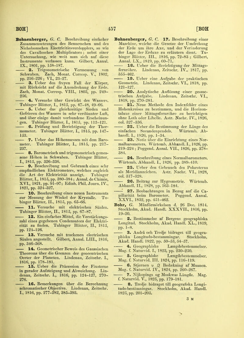 Bohnenberger, G. C. Beschi-eibung einfacher Zusammensetzungen des Bennetschen und des Nicholsonschen Electricitatsverdopplers, so wie des Cavalloschen Multiplicators ; nebst einer Untersuchung, wie weit man sich auf diese Instrumente verlassen kann. Gilbert, Annal. IX., 1801, pp. 158-187. 2. Trigonometrisclie Vermessung von Schwaben. Zach, Monat. Corresp. V., 1802, pp. 216-226 ; VI., 23-27. 3. Ueber den freyen Fall der Korper, mit Riicksicht auf die Axendrehung der Erde. Zach, Monat. Corresp. VIII., 1803, pp. 249- 256. 4. Versuche iiber Gewicht des Wassers. Tubinger Blatter, L, 1815, pp. 47-48, 49-66. 5. Ueber das gleichzeitige Sieden und Gefrieren des Wassers in sehr verdiinnter Luft, und iiber einige damit verbundene Erscheinun- • gen. Tubinger Blatter, I., 1815, pp. 113-121. 6. Priifung und Berichtigung der Ther- mometer. Tubinger Blatter, I., 1815, pp. 147— 153. 7. Ueber das Hohenmessen mit dem Baro- meter. Tubinger Blatter, I., 1815, pp. 217- 237. 8. Barometrisch und trigonometrisch gemes- sene Hohen in Schwaben. Tubinger Blatter, I., 1815, pp. 326-336. 9. Beschreibung und Gebrauch eines sehr empfindlichen Elektrometers, welches zugleich die Art der Elektricitat anzeigt. Tubinger Blatter, I., 1815, pp. 380-384; Annal. de Chimie, XVI., 1821, pp. 91-97; Edinb. Phil. Journ. IV., 1821, pp. 324-327. 10. Beschreibung eines neuen Instruments zur Messung der Winkel der Krystalle. Tu- binger Blatter, II., 1815, pp. 65-66. 11. Versuche mit elektrischen Saulen. Tubinger Blatter, II., 1815, pp. 67-87. 12. Ein einfaches Mittel, die Verstarkungs- zahl eines gegebenen Condensators der Elektri- citat zu finden. Tubinger Blatter, II., 1815, pp. 124-126. 13. Versuche mit trockenen electrischen Saulen angestellt. Gilbert, Annal. LIU., 1816, pp. 346-368. 14. Geometrischer Beweis des Gaussischen Theorems iiber die Grenzen der geocentrischen Oerter der Planeten. Lindenau, Zeitschr. I., 1816, pp. 178-181. 15. Ueber die Pracession der Fixsterne in gerader Aufsteigung und Abweichung. Lin- denau, Zeitschr. I., 1816, pp. 124-127, 270- 276. 16. Bemerkungen iiber die Berechnung achromatischer Objective. Lindenau, Zeitschr. I., 1816, pp. 277-282, 385-393. Bohnenberger, G. C. 17. Beschreibung einer Maschine, welche die Gesetze der Umdrelmng der Erde um ihre Axe, und der Veriinderung der Lage der Erdaxe zu erliiutern dient. Tu- binger Blatter, III., 1816, pp. 72-83 ; Gilbert, Annal. LX., 1819, pp. 60-71. 18. Ueber die Berichtigung der Mittags- fernrohre. Lindenau, Zeitschr. IV., 1817, pp. 355-462. 19. Ueber eine Aufgabe der praktischen Geometric Lindenau, Zeitschr. VI., 1818, pp. 121-127. 20. Analytische Auflosung einer geome- trischen Aufgabe. Lindenau, Zeitschr. VI., 1818, pp. 270-281. 21. Neue Methode den Indexfehler eines Hohenkreises zu bestimmen, und die Horizon- talaxe einer Mittagsfernrohre zu berichtigen ohne Loth oder Libelle. Astr. Nachr. IV., 1826, col. 327-336. 22. Ueber die Bestimmung der Liinge des einfachen Secundenpendels. Wiirtemb. Ab- handl. I., 1826, pp. 1-34. 23. Notiz iiber die Einrichtung eines Nor- malbarometers. Wiirtemb. Abhandl. I., 1826, pp. 219-224 ; Poggend. Annal. VII., 1826, pp. 378- 384. 24. Beschreibung eines Normalbarometers. Wiirtemb. Abhandl. I., 1826, pp. 389-410. 25. Ueber den Gebrauch des Polarsterns als Meridianzeichen. Astr. Nachr. VI., 1828, col. 317-328. 26. Beitrag zur Hygrometrie. Wiirtemb. Abhandl. II., 1828, pp. 163-184. 27. Beobachtungen in Bezug auf die Ca- pillaritat beim Barometer. Poggend. Annal. XXVI., 1832, pp. 451-462. Bohr, G. Manformorkelsen d. 26 Dec. 1814. Stockholm, Akad. Handl. XXXVII., 1816, pp. 19-20. 2. Bestammelse af Bergens geographiska Longitud. Stockholm, Akad. Handl. XL., 1819, pp. 1-8. 3. Andra och Tredje bidraget till geogra- phiska Longituds-bestammingar. Stockholm, Akad. Handl. 1822, pp. 50-53, 54-57. 4. Geographiske Laengdebestemmelser. Mag. f. Naturvid. I., 1823, pp. 230-250. 5. Geographiske Lasngdebestemmelser. Mag. f. Naturvid. III. 1824, pp. 116-119. 6. Stjernen u Q Bedaskning af Maanen. Mag. f. Naturvid. IV., 1824, pp. 260-267. 7. Nijkopings og Moskwas Langde. Mag. f. Naturvid. V., 1825, pp. 179-181. 8. Tredje bidraget till geografiska Longi- tuds-bestamningar. Stockholm, Akad. Handl. 1825, pp. 201-203. 3 M