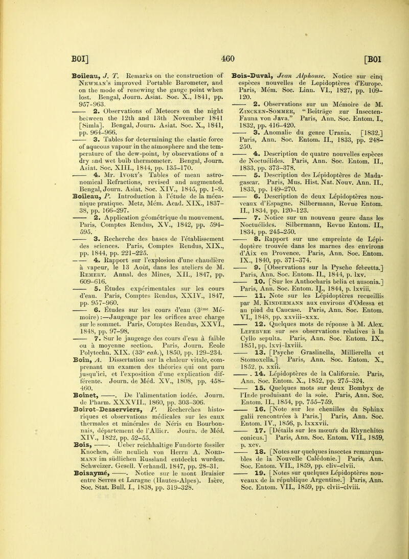 Boileau, J. T. Remarks on the construction of Newman's improved Portable Barometer, and on the mode of renewing the gauge point when lost. Bengal, Journ. Asiat, Soc. X., 1841, pp. 957-963. 2. Observations of Meteors on the night between the 12th and 13th November 1841 [Simla]. Bengal, Journ. Asiat. Soc. X., 1841, pp. 964-966. 3. Tables for determining the elastic force of aqueous vapour in the atmosphere and the tem- perature of the dew-point, by observations of a dry and wet bulb thermometer. Bengal, Journ. Asiat. Soc. XIII., 1844, pp. 135-170. . 4. Mr. Ivory's Tables of mean astro- nomical Refractions, revised and augmented. Bengal, Journ. Asiat. Soc. XIV., 1845, pp. 1-9. Boileau, P. Introduction a l'etude de la meca- nique pratique. Metz, Mem. Acad. XIX., 1837- 38, pp. 166-297. 2. Application geometrique du mouvement. Paris, Comptes Rendus, XV., 1842, pp. 594- 595. 3. Recherche des bases de l'etablissement des sciences. Paris, Comptes Rendus, XIX., pp. 1844, pp. 221-225. 4. Rapport sur l'explosion d'une chaudiere a vapeur, le 13 Aout, dans les ateliers de M. Remery. Annal. des Mines, XII., 1847, pp. 609-616. 5. Etudes experimentales sur les cours d'eau. Paris, Comptes Rendus, XXIV., 1847, pp. 957-960. 6. Etudes sur les cours d'eau (3£me Me- moire):—Jaugeage par les orifices avec charge sur le sommet. Paris, Comptes Rendus, XXVI., 1848, pp. 97-98. 7. Sur le jaugeage des cours d'eau a faible ou a moyenne section. Paris, Journ. Ecole Polytechn. XIX. (33e cah.), 1850, pp. 129-234. Boiii, A. Dissertation sur la chaleur vitale, com- prenant un examen des theories qui ont paru jusqu'ici, et l'exposition d'une explication dif- ferente. Journ. de Med. XV., 1808, pp. 458- 460. Boinet, . De l'alimentation iodee. Journ. de Pharm. XXXVII., 1860, pp. 303-306. Boirot-Desserviers, P. Recherches histo- riques et observations medicales sur les eaux thermales et minerales de Neris en Bourbon- nais, departement de l'Allier. Journ. de Med. XIV., 1822, pp. 52-55. Bois, . Ueber reichhaltige Fundorte fossiler Knochen, die neulich von Herrn A. Nord- mann im siidlichen Russland entdeckt wurden. Schweizer. Gesell. Verhandl. 1847, pp. 28-31. Boisayme, . Notice sur le mont Braisier entre Serres et Laragne (Hautes-Alpes). Isere, Soc. Stat. Bull. I., 1838, pp. 319-328. Bois-33uval, Jean Alphonse. Notice sur cinq especes nouvelles de Lepidopteres d'Europe. Paris, Mem. Soc. Linn. VI., 1827, pp. 109- 120. 2. Observations sur un Memoire de M. Zincken-Sommer,  Beitrage zur Insecten- Fauna von Java. Paris, Ann. Soc. Entom. L, 1832, pp. 416-420. 3. Anomalie du genre Urania. [1832.] Paris, Ann. Soc. Entom. II., 1833, pp. 248- 250. 4. Description de quatre nouvelles especes de Noctuelides. Paris, Ann. Soc. Entom. II., 1833, pp. 373-378. 5. Description des Lepidopteres de Mada- gascar. Paris, Mus. Hist. Nat. Nouv. Ann. II., 1833, pp. 149-270. 6. Description de deux Lepidopteres nou- veaux d'Espagne. Silbermann, Revue Entom. II., 1834, pp. 120-123. 7. Notice sur un nouveau genre dans les Noctuelides. Silbermann, Revue Entom. II., 1834, pp. 245-250. 8. Rapport sur une empreinte de Lepi- doptere trouvee dans les marnes des environs d'Aix en Provence. Paris, Ann. Soc. Entom. IX., 1840, pp. 371-374. 9. [Observations sur la Pysche febretta.] Paris, Ann. Soc. Entom. II., 1844, p. lxv. 10. [Sur les Anthocharis belia et ausonia.] Paris, Ann. Soc. Entom. II., 1844, p. lxviii. 11. Note sur les Lepidopteres recueillis par M. Kindermann aux environs d'Odessa et au pied du Caucase. Paris, Ann. Soc. Entom. VI., 1848, pp. xxviii-xxx. 12. Quelques mots de reponse a M. Alex. Lefebvre sur ses observations relatives a la Cyllo sepulta. Paris, Ann. Soc. Entom. IX., 1851, pp. Ixvi-lxviii. 13. [Psyche Graslinella, Millier-ella et Stomoxella.] Paris, Ann. Soc. Entom. X., 1852, p. xxii. . 14. Lepidopteres de la Californie. Paris, Ann. Soc. Entom. X., 1852, pp. 275-324. ■ 15. Quelques mots sur deux Bombyx de l'lnde produisant de la soie. Paris, Ann. Soc. Entom. II., 1854, pp. 755-759. 16. [Note sur les chenilles du Sphinx galii rencontrees a Paris.] Paris, Ann. Soc. Entom. IV., 1856, p. lxxxvii. 17. [Details sur les mceurs du Rhynchites conicus.] Paris, Ann. Soc. Entom. VII., 1859, p. xcv. 18. [Notes sur quelques insectes remarqua- bles de la Nouvelle Caledonie.] Paris, Ann. Soc. Entom. VII., 1859, pp. cliv-clvii. 19. [Notes sur quelques Lepidopteres nou- veaux de la republique Argentine.] Paris, Ann. Soc. Entom. VII., 1859, pp. clvii—clviii.
