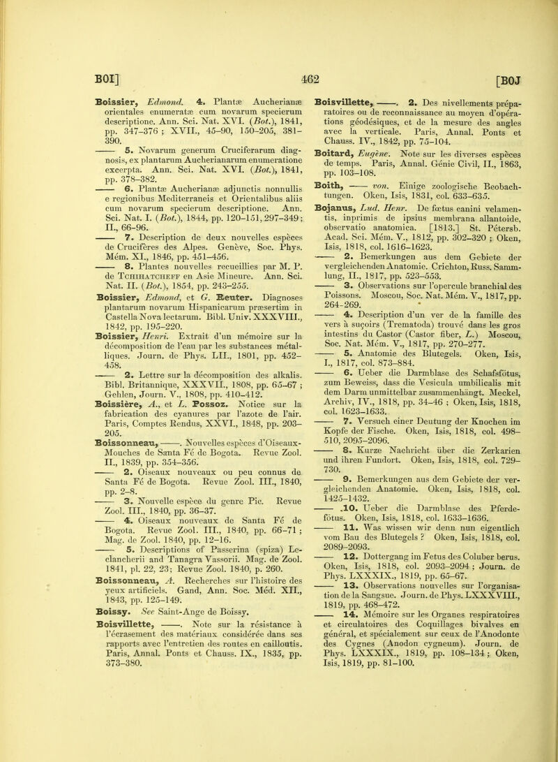 Boissier, Edmond. 4. Plantce Aucherianse orientales enumerate cum novarum specierum descriptione. Ann. Sci. Nat. XVI. {Bot.\ 1841, pp. 347-376 ; XVII., 45-90, 150-205, 381- 390. 5. Novarum generum Cruciferarum diag- nosis, ex plantarnm Aucherianarum enumeratione excerpta. Ann. Sci. Nat. XVI. {Bot), 1841, pp. 378-382. 6. Plantse Aucherianas adjunctis nonnullis e regionibus Mediterraneis et Orientalibus aliis cum novarum specierum descriptione. Ann. Sci. Nat. I. {Bot.), 1844, pp. 120-151,297-349; II., 66-96. 7. Description de deux nouvelles especes de Cruciferes des Alpes. Geneve, Soc. Phys. Mem. XI., 1846, pp. 451-456. 8. Plantes nouvelles recueillies par M. P. de Tchihatchefp en Asie Mineure. Ann. Sci. Nat. II. {Bot.), 1854, pp. 243-255. Boissier, Edmond, et G. Reuter. Diagnoses plantarum novarum Hispanicarum prsesertim in Castella Nova lectarum. Bibl. Univ. XXXVIII., 1842, pp. 195-220. Boissier, Henri. Extrait d'un memoire sur la decomposition de l'eau par les substances metal- liques. Journ. de Pbys. LIL, 1801, pp. 452- 458. —— 2. Lettre sur la decomposition des alkalis. Bibl. Britannique, XXX VII., 1808, pp. 65-67 ; Gehlen, Journ. V.. 1808, pp. 410-412. Boissiere, A., et L. Fossoz. Notice sur la fabrication des cyanures par l'azote de l'air. Paris, Comptes Rendus, XXVI., 1848, pp. 203- 205. Boissonneau, . Nouvelles especes d'Oiseaux- Moucbes de Santa Fe de Bogota. Revue Zool. II., 1839, pp. 354-356. 2. Oiseaux nouveaux ou peu connus de Santa Fe de Bogota. Revue Zool. III., 1840, pp. 2-8. 3. Nouvelle espece du genre Pic. Revue Zool. III., 1840, pp. 36-37. 4. Oiseaux nouveaux de Santa Fe de Bogota. Revue Zool. III., 1840, pp. 66-71 ; Mag. de Zool. 1840, pp. 12-16. 5. Descriptions of Passerina (spiza) Le- clancberii and Tanagra Vassorii. Mag. de Zool. 1841, pi. 22, 23; Revue Zool. 1840, p. 260. Boissonneau, A. Recherches sur l'histoire des yeux artificiels. Gand, Ann. Soc. Med. XII., 1843, pp. 125-149. Boissy. See Saint-Ange de Boissy. Boisvillette, . Note sur la resistance a l'ecrasement des materiaux consideree dans ses rapports avec l'entretien des routes en cailloutis. Paris, Annal. Ponts et Chauss. IX., 1835, pp. 373-380. Boisvillette, . 2. Des nivellements prepa- ratoires ou de reconnaissance au moyen d'opera- tions geodesiques, et de la mesure des angles avec la verticale. Paris, Annal. Ponts et Chauss. IV., 1842, pp. 75-104. Boitard, Eugene. Note sur les diverses especes de temps. Paris, Annal. Genie Civil, II., 1863, pp. 103-108. Boith, von. Einige zoologische Beobach- tungen. Oken, Isis, 1831, col. 633-635. Bojanus, Lud. Henr. De foetus canini velamen- tis, inprimis de ipsius membrana allantoide, observatio anatomica. [1813.] St. Petersb. Acad. Sci. Mem. V, 1812, pp. 302-320 ; Oken, Isis, 1818, col. 1616-1623. —— 2. Bemerkungen aus dem Gebiete der vergleicbendenAnatomie. Crichton, Russ. Samm- lung, n., 1817, pp. 523-553. 3. Observations sur l'opercule branchial des Poissons. Moscou, Soc. Nat. Mem. V., 1817, pp. 264-269. 4. Description d'un ver de la famine des vers a sucoirs (Trematoda) trouAre dans les gros intestins du Castor (Castor fiber, L.) Moscou, Soc. Nat. Mem. V., 1817, pp. 270-277. 5. Anatomie des Blutegels. Oken, Isis, I., 1817, col. 873-884. 6. Ueber die Darmblase des Schafsfotus, zum Beweiss, dass die Vesicula umbilicalis mit dem Darm unmittelbar zusammenhangt. Meckel, Archiv, IV., 1818, pp. 34-46 ; Oken, Isis, 1818, coL 1623-1633. 7. Versuch einer Deutung der Knochen im Kopfe der Fische. Oken, Isis, 1818, col. 498- 510, 2095-2096. 8. Kurze Nachricht fiber die Zerkarien und ihren Fundort. Oken, Isis, 1818, col. 729- 730. 9. Bemerkungen aus dem Gebiete der ver- gleichenden Anatomie. Oken, Isis, 1818, col. 1425-1432. .10. Ueber die Darmblase des Pferde- fotus. Oken, Isis, 1818, col. 1633-1636. 11. Was wissen wir denn nun eigentlich vom Bau des Blutegels ? Okeu, Isis, 1818, col. 2089-2093. 12. Dottergang im Fetus des Coluber berus. Oken, Isis, 1818, col. 2093-2094; Journ. de Phys. LXXXIX., 1819, pp. 65-67. 13. Observations nouvelles sur 1'organisa- tion de la Sangsue. Journ. de Phys. LXXXVIII., 1819, pp. 468-472. 14. Memoire sur les Organes respiratoires et circulatoires des Coquillages bivalves en general, et specialement sur ceux de TAnodonte des Cygnes (Anodon cygneum). Journ. de Phys. LXXXIX., 1819, pp. 108-134; Oken, Isis, 1819, pp. 81-100.