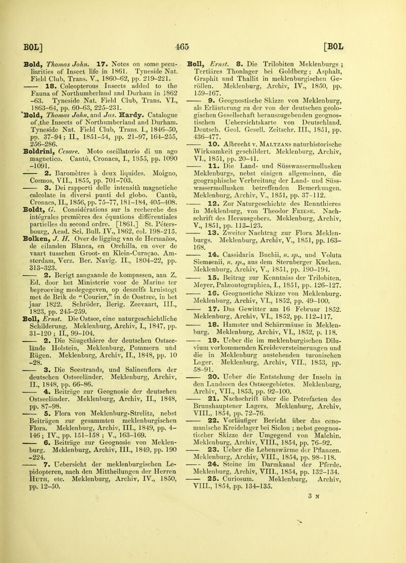 Bold, Thomas John. 17. Notes on some pecu- liarities of Insect life in 1861. Tyneside Nat. Field Club, Trans. V., 1860-62, pp. 219-221. 18. Coleopterous Insects added to the Fauna of Northumberland and Durham in 1862 -63. Tyneside Nat. Field Club, Trans. VI., 1863-64, pp. 60-63, 225-231. 'Bold, Thomas John, and Jas. Hardy. Catalogue of the Insects of Northumberland and Durham. Tyneside Nat. Field Club, Trans. I., 1846-50, pt>. 37-94 ; II, 1851-54, pp. 21-97, 164-255, 256-286. Boldrini, Cesare. Moto oscillatorio di un ago magnetico. Cantu, Cronaca, I., 1855, pp. 1090 -1091. 2. Barometres a deux liquides. Moigno, Cosmos, VII., 1855, pp. 701-703. 3. Dei rapporti delle intensita magnetiche calcolate in diversi punti del globo. Cantu, Cronaca, II., 1856, pp. 75-77,181-184, 405-408. Boldt, G. Considerations sur la recherche des integrates premieres des equations differentiates partielles du second ordre. [1861.] St. Peters- bourg, Acad. Sci. Bull. IV., 1862, col. 198-215. Bolken, J. H. Over de ligging van de Hermanos, de eilanden Blanca, en Orchilla, en over de vaart tusschen Groot- en Klein-Curacao. Am- sterdam, Verz. Ber. Navig. II., 1804-22, pp. 313-323. ■ 2. Berigt aangaande de kompassen, aan Z. Ed. door het Ministerie voor de Marine ter beproeving medegegeven, op deszelfs kruistogt met de Brik de  Courier, in de Oostzee, in het jaar 1822. Schroder-, Berig. Zeevaart, III., 1823, pp. 245-259. Boll, Ernst. Die Ostsee, eine naturgeschichtliche Schilderung. Meklenburg, Archiv, I., 1847, pp. 31-120 ; II, 99-104. 2. Die Saugethiere der deutschen Ostsee- lande Holstein, Meklenburg, Pommern uhd Riigen. Meklenburg, Archiv, II., 1848, pp. 10 -28. 3. Die Seestrands, und Salinenflora der deutschen Ostseeliinder. Meklenburg, Archiv, II., 1848, pp. 66-86. 4. Beitrage zur Geognosie der deutschen Ostseelander. Meklenburg, Archiv, II., 1848, pp. 87-98. 5. Flora von Meklenburg-Strelitz, nebst Beitragen zur gesammten meklenburgischen Flora. Meklenburg, Archiv, III., 1849, pp. 4- 146; IV, pp. 151-158 ; V, 163-169. 6. Beitrage zur Geognosie von Meklen- burg. Meklenburg, Archiv, III., 1849, pp. 190 -224. 7. Uebersicht der meklenburgischen Le- pidopteren, nach den Mittheilungen der Herren Huth, etc. Meklenburg, Archiv, IV., 1850, pp. 12-50. Boll, Ernst. 8. Die Trilobiten Meklenburgs ; Tertiares Thonlager bei Goldberg; Asphalt, Graphit nnd Thallit in meklenburgischen Ge- rollen. Meklenburg, Archiv, IV., 1850, pp. 159-167. 9. Geognostische Skizze von Meklenbursr, als Erlauterung zu der von der deutschen geolo- gischen Gesellschaft herauszugebenden geognos- tischen Uebersichtskarte von Deutschland. Deutsch. Geol. Gesell. Zeitschr. III., 1851, pp. 436-477. 10. Albrecht v. Maltzans naturhistorische Wirksamkeit geschildert. Meklenburg, Archiv, VI., 1851, pp. 20-41. 11. Die Land- und Siisswassermollusken Meklenbui'gs, nebst einigen allgemeinen, die geographische Verbreitung der Land- und Siiss- wassermollusken betreffenden Bemerkungen. Meklenburg, Archiv, V, 1851, pp. 37-112. 12. Zur Naturgeschichte des Rennthieres in Meklenburg, von Theodor Friese. Nach- schrift des Herausgebers. Meklenburg, Archiv, V, 1851, pp. 113-123. 13. Zweiter Nachtrag zur Flora Meklen- burgs. Meklenburc, Archiv, V, 1851, pp. 163- 168. 14. Cassidaria Buchii, n. sp., und Voluta Siemsenii, n. sp., aus dem Sternberger Kuchen. Meklenburg, Archiv, V., 1851, pp. 190-194. 15. Beitrag zur Kenntniss der Trilobiten. Meyer, Palaeontographica, I., 1851, pp. 126-127. 16. Geognostiche Skizze von Meklenburg. Meklenburg, Archiv, VI, 1852, pp. 49-100. 17. Das Gewitter am 16 Februar 1852. Meklenburg, Archiv, VI., 1852, pp. 112-117. 18. Hamster und Sclmrrmause in Meklen- burg. Meklenburg, Archiv, VI., 1852, p. 118. 19. Ueber die im meklenburgischen Dilu- vium vorkommenden Kreideversteinerungen und die in Meklenburg austehenden turonischen Lager. Meklenburg, Archiv, VII., 1853, pp. 58-91. 20. Ueber die Entstehung der Inseln in den Landseen des Ostseegebietes. Meklenburg, Archiv, VII., 1853, pp. 92-100. 21. Nachschrift liber die Petrefacten des Brunshauptener Lagers. Meklenburg, Archiv, VIII., 1854, pp. 72-76. 22. Vorlaufiger Bericht iiber das ceno- manische Kreidelager bei Sielou ; nebst geognos- tischer Skizze der Umgegend von Malchin. Meklenburg, Archiv, VIII., 1854, pp. 76-92. 23. Ueber die Lebenswarme der Pflanzen. Meklenburg, Archiv, VIII., 1854, pp. 98-118. 24. Steine im Darmkanal der Pferde. Meklenburg, Archiv, VIII., 1854, pp. 132-134. 25. Curiosum. Meklenburg, Archiv, VIII., 1854, pp. 134-135. 3 N