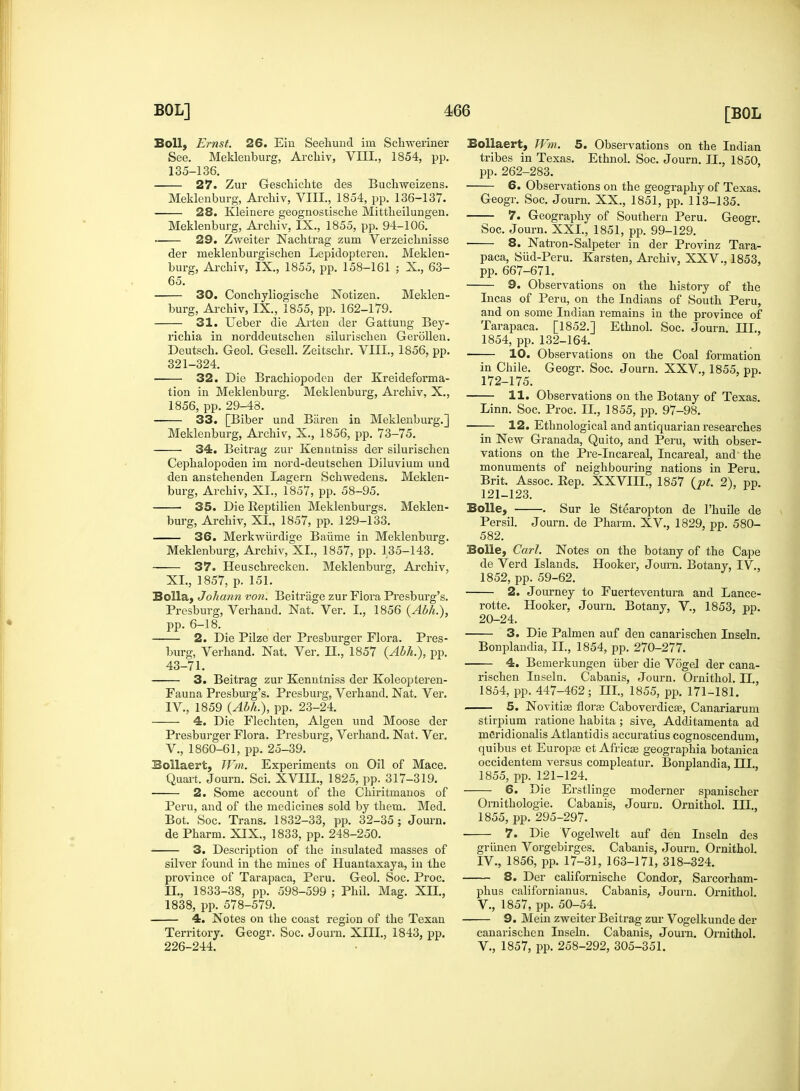 Boll, Ernst. 26. Em Seeliund ini Scliweriner See. Meklenburg, Archiv, VIII., 1854, pp. 135-136. 27. Zur Gesckichte des Buchweizens. Meklenburg, Archiv, VIII., 1854, pp. 136-137. 28. Kleinere geognostiscke Mittkeilungen. Meklenburg, Archiv, IX., 1855, pp. 94-106. 29. Zweiter Nachtrag zum Verzeichnisse der meklenburgischen Lepidopteren. Meklen- burg, Archiv, IX., 1855, pp. 158-161 ; X., 63- 65. 30. Conchyliogische Notizen. Meklen- burg, Archiv, IX., 1855, pp. 162-179. 31. Ueber die Arten der Gattung Bey- richia in norddeutschen silurischen Gerollen. Deutsch. Geol. Gesell. Zeitschr. VIII., 1856, pp. 321-324. 32. Die Brachiopoden der Kreideforma- tion in Meklenburg. Meklenburg, Archiv, X., 1856, pp. 29-48. 33. [Biber und Biiren in Meklenburg.] Meklenburg, Archiv, X., 1856, pp. 73-75. 34. Beitrag zur Kenntniss der silurischen Cephalopoden im nord-deutschen Diluvium und den anstehenden Lagern Schwedens. Meklen- burg, Archiv, XL, 1857, pp. 58-95. 35. Die Reptilien Meklenburgs. Meklen- burg, Archiv, XI., 1857, pp. 129-133. 36. Merkwiirdige Baiime in Meklenburg. Meklenburg, Archiv, XI., 1857, pp. 135-143. 37. Heuschrecken. Meklenburg, Archiv, XL, 1857, p. 151. Bolla, Johann von. Beitrage zur Flora Presburg's. Presburg, Verhand. Nat. Ver. I., 1856 {Abh.), pp. 6-18. 2. Die Pilze der Presburger Flora. Pres- burg, Verhand. Nat. Ver. II., 1857 {Abh.), pp. 43-71. 3. Beitrag zur Kenntniss der Koleopteren- Fauna Presburg's. Presburg, Verhand. Nat. Ver. IV. , 1859 {Abh.), pp. 23-24. 4. Die Flechten, Algen und Moose der Presburger Flora. Presburg, Verhand. Nat. Ver. V. , 1860-61, pp. 25-39. Bollaert, Wm. Experiments on Oil of Mace. Quart. Journ. Sci. XVIIL, 1825, pp. 317-319. 2. Some account of the Chiritmanos of Peru, and of the medicines sold by them. Med. Bot. Soc. Trans. 1832-33, pp. 32-35; Journ. de Pharm. XIX., 1833, pp. 248-250. 3. Description of the insulated masses of silver found in the mines of Huantaxaya, in the province of Tarapaca, Peru. Geol. Soc. Proc. II., 1833-38, pp. 598-599 ; Phil. Mag. XII., 1838, pp. 578-579. 4. Notes on the coast region of the Texan Territory. Geogr. Soc. Journ. XIII., 1843, pp. 226-244. Bollaert, Wm. 5. Observations on the Indian tribes in Texas. Ethnol. Soc. Journ. TL, 1850 pp. 262-283. 6. Observations on the geography of Texas. Geogr. Soc. Journ. XX., 1851, pp. 113-135. 7. Geography of Southern Peru. Geogr. Soc. Journ. XXL, 1851, pp. 99-129. 8. Natron-Salpeter in der Provinz Tara- paca, Siid-Peru. Karsten, Archiv, XXV., 1853, pp. 667-671. 9. Observations on the history of the Incas of Peru, on the Indians of South Peru, and on some Indian remains in the province of Tarapaca. [1852.] Ethnol. Soc. Journ. III., 1854, pp. 132-164. 10. Observations on the Coal formation in Chile. Geogr. Soc. Journ. XXV., 1855, pp. 172-175. 11. Observations on the Botany of Texas. Linn. Soc. Proc. II., 1855, pp. 97-98. 12. Ethnological and antiquarian researches in New Granada, Quito, and Peru, with obser- vations on the Pre-Incareal, Incareal, and the monuments of neighbouring nations in Peru. Brit. Assoc. Rep. XXVIIL, 1857 (pt. 2), pp. 121-123. Bolle, . Sur le Stearopton de l'huile de Persil. Journ. de Pharm. XV., 1829, pp. 580- 582. Bolle, Carl. Notes on the botany of the Cape de Verd Islands. Hooker, Journ. Botany, IV., 1852, pp. 59-62. 2. Journey to Fuerteventura and Lance- rotte. Hooker, Journ. Botany, V., 1853, pp. 20-24. 3. Die Palmen auf den canarischen Inseln. Bonplandia, II., 1854, pp. 270-277. 4. Bemerkungen iiber die Vogel der cana- rischen Inseln. Cabanis, Journ. Ornithol. II., 1854, pp. 447-462; HI., 1855, pp. 171-181. 5. Novitise flora Caboverdicae, Canariarum stirpium ratione habita ; sive, Additamenta ad meridionalis Atlantidis accuratius cognoscendum, quibus et Europce et Africa? geographia botanica occidentem versus compleatur. Bonplandia, HI., 1855, pp. 121-124. 6. Die Erstlinge moderner spanischer Ornithologie. Cabanis, Jouru. Ornithol. III., 1855, pp. 295-297. 7. Die Vogelwelt auf den Inseln des griinen Vorgebirges. Cabanis, Journ. Ornithol. IV. , 1856, pp. 17-31, 163-171, 318-324. 8. Der californische Condor, Sarcorham- phus californianus. Cabanis, Journ. Ornithol. V. , 1857, pp. 50-54. 9. Mein zweiter Beitrag zur Vogelkunde der canarischen Inseln. Cabanis, Journ. Ornithol. V., 1857, pp. 258-292, 305-351.