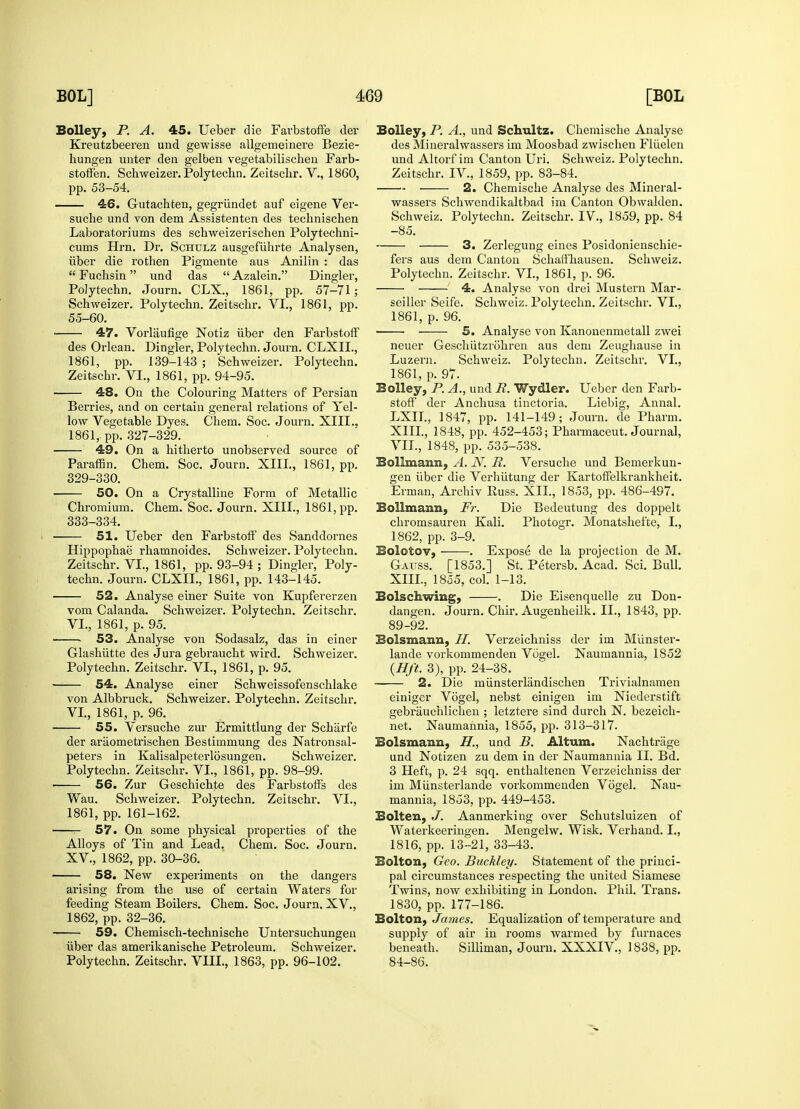 Bolley, P. A. 45. Ueber die Farbstoffe der Kreutzbeeren und gewisse allgemeinere Bezie- hungen unter den gelben vegetabilischen Farb- stofFen. Schweizer. Polytechn. Zeitsclir. V., 1860, pp. 53-54. 46. Gutachten, gegriindet auf eigene Ver- suche und von dem Assistenten des techniscben Laboratoriums des scbweizerischen Polytechni- cums Hrn. Dr. Schulz ausgefiihrte Analysen, iiber die rothen Pigmente aus Anilin : das  Fuchsin und das  Azalein. Dingier, Polytechn. Journ. CLX., 1861, pp. 57-71; Schweizer. Polytechn. Zeitschr. VI., 1861, pp. 55-60. ■ 47. Vorlaufige Notiz iiber den FarbstofF des Orlean. Dingier, Polytechn. Journ. CLXIL, 1861, pp. 139-143 ; Schweizer. Polytechn. Zeitschr. VI., 1861, pp. 94-95. 48. On the Colouring Matters of Persian Berries, and on certain general relations of Yel- low Vegetable Dyes. Chem. Soc. Journ. XIII., 1861, pp. 327-329. 49. On a hitherto unobserved source of Paraffin. Chem. Soc. Journ. XIII., 1861, pp. 329-330. 50. On a Crystalline Form of Metallic Chromium. Chem. Soc. Journ. XIII., 1861, pp. 333-334. 51. Ueber den FarbstofF des Sanddornes Hippophae rhamnoides. Schweizer. Polytechn. Zeitschr. VI., 1861, pp. 93-94 ; Dingier, Poly- techn. Journ. CLXIL, 1861, pp. 143-145. 52. Analyse einer Suite von Kupfererzen vom Calanda. Schweizer. Polytechn. Zeitschr. VI., 1861, p. 95. . 53. Analyse von Sodasalz, das in einer Glashiitte des Jura gebraucht wird. Schweizer. Polytechn. Zeitschr. VI., 1861, p. 95. 54. Analyse einer Schweissofenschlake von Albbruck. Schweizer. Polytechn. Zeitschr. VI., 1861, p. 96. 55. Versuche zur Ermittlung der Scharfe der araometrischen Bestimmung des Natronsal- peters in Kalisalpeterlosungen. Schweizer. Polytechn. Zeitschr. VI., 1861, pp. 98-99. 56. Zur Geschichte des FarbstofFs des Wau. Schweizer. Polytechn. Zeitschr. VI., 1861, pp. 161-162. 57. On some physical properties of the Alloys of Tin and Lead. Chem. Soc. Journ. XV, 1862, pp. 30-36. 58. New experiments on the dangers arising from the use of certain Waters for feeding Steam Boilers. Chem. Soc. Journ. XV., 1862, pp. 32-36. 59. Chemisch-technische Untersuchungen iiber das amerikanische Petroleum. Schweizer. Polytechn. Zeitschr. VIII., 1863, pp. 96-102. Bolley, P. A., und Schultz. Chemische Analyse des Mineralwassers im Moosbad zwischen Fliielen und Altorf im Canton Uri. Schweiz. Polytechn. Zeitschr. IV., 1859, pp. 83-84. 2. Chemische Analyse des Mineral- wassers Schwendikaltbad im Canton Obwalden. Schweiz. Polytechn. Zeitschr. IV., 1859, pp. 84 -85. 3. Zerlegung eines Posidonienschie- fers aus dem Canton SchafFhausen. Schweiz. Polytechn. Zeitschr. VI., 1861, p. 96. 4. Analyse von drei Mustern Mar- seiller Seife. Schweiz. Polytechn. Zeitschr. VI., 1861, p. 96. 5. Analyse von Kanonenmetall zwei neuer Geschiitzrohren aus dem Zeughause in Luzern. Schweiz. Polytechn. Zeitschr. VI., 1861, p. 97. Bolley, P. A., und R. Wydler. Ueber den Farb- stofF der Anchusa tinctoria. Liebig, Annal. LXIL, 1847, pp. 141-149; Journ. de Pharm. XIII., 1848, pp. 452-453; Pharmaceut. Journal, VII., 1848, pp. 535-538. Bollmaim, A. N. R. Versuche und Bemerkun- gen iiber die Verhutung der KartofFelkrankheit. Erman, Archiv Russ. XII., 1853, pp. 486-497. Bo 11 manii, Fr. Die Bedeutung des doppelt chromsauren Kali. Photogr. Monatshefte, I., 1862, pp. 3-9. Bolotov, . Expose de la projection de M. Gauss. [1853.] St. Petersb. Acad. Sci. Bull. XIII., 1855, col. 1-13. Bolschwing, . Die Eisenquelle zu Don- dangen. Journ. Chir. Augenheilk. II., 1843, pp. 89-92. Bolsmann, H. Verzeichniss der im Munster- lande vorkommenden Vogel. Naurnannia, 1852 (Hft. 3), pp. 24-38. — 2. Die miinsterlandiscken Trivialnamen einiger Vogel, nebst einigen im Niederstift gebrauchlichen ; letztere sind durch N. bezeich- net. Naumannia, 1855, pp. 313-317. Bolsmann, H., und B. Altum. Nachtnige und Notizen zu dem in der Naumannia II. Bd. 3 Heft, p. 24 sqq. enthaltenen Verzeichniss der im Miinsterlande vorkommenden Vogel. Nau- mannia, 1853, pp. 449-453. Bolten, J. Aanmerking over Schutsluizen of Waterkeeringen. Mengelw. Wisk. Verhand. I., 1816, pp. 13-21, 33-43. Bolton, Geo. Buckley. Statement of the princi- pal circumstances respecting the united Siamese Twins, now exhibiting in London. Phil. Trans. 1830, pp. 177-186. Bolton, James. Equalization of temperature and supply of air in rooms warmed by furnaces beneath. Silliman, Journ. XXXIV., 1838, pp. 84-86.