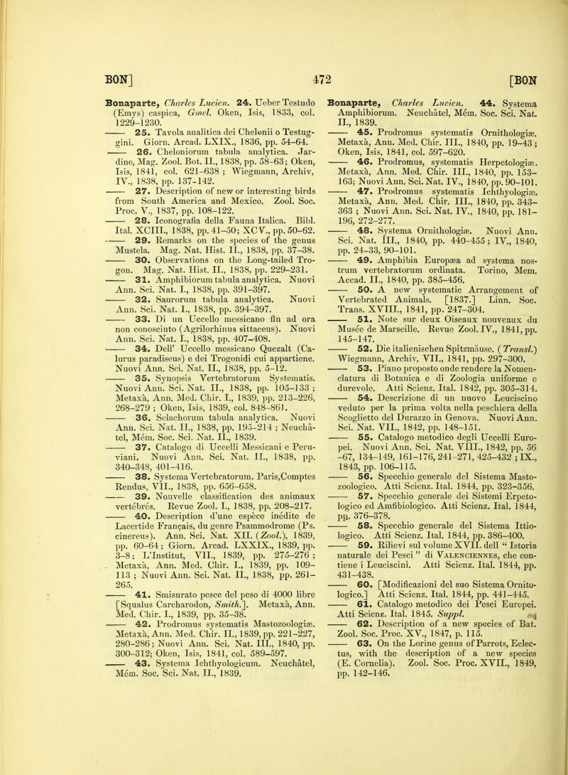 Bonaparte, Charles Lucien. 24. Ueber Testudo (Erays) caspica, Gmel. Oken, Isis, 1833, col. 1229-1230. 25. Tavola analitica dei Chelonii o Testug- gini. Giorn. Arcad. LXIX., 1836, pp. 54-64. ■ 26. Cheloniorum tabula analytica. Jar- dine, Mag. Zool. Bot. II., 1838, pp. 58-63; Oken, Isis, 1841, col. 621-638 ; Wiegmann, Archiv, IV., 1838, pp. 137-142. 27. Description of new or interesting birds from South America and Mexico. Zool. Soc. Proc. V., 1837, pp. 108-122. 28. Iconografla della Fauna Italica. Bibl. Ital XCIIL, 1838, pp. 41-50; XCV., pp. 50-62. 29. Remarks on the species of the genus Mustela. Mag. Nat. Hist. II., 1838, pp. 37-38. 30. Observations on the Long-tailed Tro- gon. Mag. Nat. Hist. II., 1838, pp. 229-231. 31. Amphibiorum tabula analytica. Nuovi Ann. Sci. Nat. I, 1838, pp. 391-397. 32. Saurorum tabula analytica. Nuovi Ann. Sci. Nat. I., 1838, pp. 394-397. 33. Di un Uccello messicano fln ad ora non conosciuto (Agrilorhinus sittaceus). Nuovi Ann. Sci. Nat. L, 1838, pp. 407-408. > 34. Dell' Uccello messicano Quezalt (Ca- lurus paradiseus) e dei Trogonidi cui appartiene. Nuovi Ann. Sci. Nat. II., 1838, pp. 5-12. 35. Synopsis Vertebratorum Systematis. Nuovi Ann. Sci. Nat. II., 1838, pp. 105-133; Metaxa, Ann. Med. Chir. I, 1839, pp. 213-226, 268-279 ; Oken, Isis, 1839, col. 848-861. 36. Selachorum tabula analytica. Nuovi Ann. Sci. Nat. II., 1838, pp. 195-214 ; Neucha- tel, Mem. Soc. Sci. Nat. II., 1839. 37. Catalogo di Uccelli Messicani e Peru- viani. Nuovi Ann. Sci. Nat. II., 1838, pp. 340-348, 401-416. 38. Systema Vertebratorum. Paris,Comptes Rendus, VII., 1838, pp. 656-658. 39. Nouvelle classification des animaux vertebres. Revue Zool. I., 1838, pp. 208-217. 40. Description d'une espece inedite de Lacertide Francais, du genre Psammodrome (Ps. cinereus). Ann. Sci. Nat. XII. {Zool), 1839, pp. 60-64; Giorn. Arcad. LXXIX., 1839, pp. 3-8; L'Institut, VII., 1839, pp. 275-276; Metaxa, Ann. Med. Chir. I., 1839, pp. 109- 113 ; Nuovi Ann. Sci. Nat. II., 1838, pp. 261- 265. 41. Smisurato pesce del peso di 4000 libre [Squalus Carcharodon, Smith.']. Metaxa, Ann. Med. Chir. I., 1839, pp. 35-38. 42. Prodromus systematis Mastozoologias. Metaxa, Ann. Med. Chir. II., 1839, pp. 221-227, 280-286; Nuovi Ann. Sci. Nat. III., 1840, pp. 300-312; Oken, Isis, 1841, col. 589-597. 43. Systema Ichthyologicum. Neuchatel, Mem. Soc. Sci. Nat. II., 1839. Bonaparte, Charles Lucien. 44. Systema Amphibiorum. Neuchatel, Mem. Soc. Sci. Nat. II., 1839. 45. Prodromus systematis Ornithologias. Metaxa, Ann. Med. Chir. III., 1840, pp. 19-43 ; Oken, Isis, 1841, col. 597-620. 46. Prodromus, systematis Herpetologias. Metaxa, Ann. Med. Chir. III., 1840, pp. 153- 163; Nuovi Ann. Sci. Nat. IV., 1840, pp. 90-101. 47. Prodromus systematis Ichthyologite. Metaxa, Ann. Med. Chir. III., 1840, pp. 343- 363 ; Nuovi Ann. Sci. Nat. IV, 1840, pp. 181- 196, 272-277. 48. Systema Ornithologias. Nuovi Ann. Sci. Nat. III., 1840, pp. 440-455; IV., 1840, pp. 24-33, 90-101. 49. Amphibia Europsea ad systema nos- trum vertebratorum ordinata. Torino, Mem. Accad. II., 1840, pp. 385-456. 50. A new systematic Arrangement of Vei'tebrated Animals. [1837.] Linn. Soc. Trans. XVIII., 1841, pp. 247-304. 51. Note sur deux Oiseaux nouveaux du Musee de Marseille. Revue Zool. IV., 1841, pp. 145-147. 52. Die italienischen Spitzmause. ( Transl.) Wiegmann, Archiv. VII., 1841, pp. 297-300. 53. Piano proposto onde rendere la Nomen- clatura di Botanica e di Zoologia uniforme e dure vole. Atti Scienz. Ital. 1842, pp. 305-314. 54. Descrizione di un nuovo Leuciscino veduto per la prima volta nella peschiera della Scoglietto del Durazzo in Genova. Nuovi Ann. Sci. Nat. VII., 1842, pp. 148-151. 55. Catalogo metodico degli Uccelli Euro- pei. Nuovi Ann. Sci. Nat. VIII., 1842, pp. 56 -67, 134-149, 161-176,241-271,425-432 ; IX., 1843, pp, 106-115. 56. Specchio generale del Sistema Masto- zoologico. Atti Scienz. Ital. 1844, pp. 323-356. ——■ 57. Specchio generale dei Sistemi Erpeto- logico ed Amfibiologico. Atti Scienz. Ital. 1844, pp. 376-378. 58. Specchio generale del Sistema Ittio- logico. Atti Scienz. Ital. 1844, pp. 386-400. 59. Rilievi sul volume XVII. dell  Istoria naturale dei Pesci di Valenciennes, che con- tiene i Leuciscini. Atti Scienz. Ital. 1844, pp. 431-438. —— 60. [Modificazioni del suo Sistema Ornito- logico.] Atti Scienz. Ital. 1844, pp. 441-445. 61. Catalogo metodico dei Pesci Europei. Atti Scienz. Ital. 1845. Suppl. ^ 62. Description of a new species of Bat. Zool. Soc. Proc. XV., 1847, p. 115. 63. On the Lorine genus of Parrots, Eclec- tus, with the description of a new species (E. Cornelia). Zool. Soc. Proc. XVII., 1849, pp. 142-146.