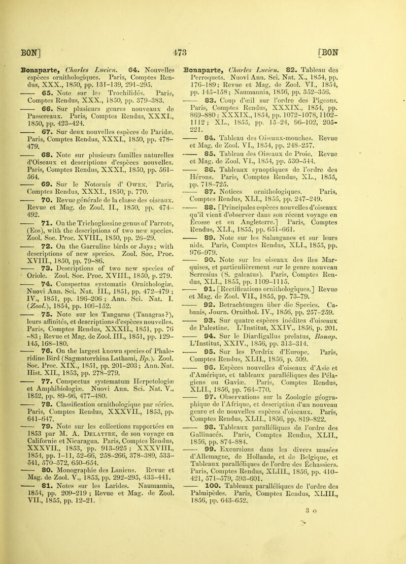 Bonaparte, Charles Lueien. 64. Nouvelles especes ornithologiques. Paris, Comptes Ren- dus, XXX., 1850, pp. 131-139, 291-295. 65. Note sur les Trochilides. Paris, Comptes Rendus, XXX., 1850, pp. 379-383. 66. Sur plusieurs genres nouveaux de Passereaux. Paris, Comptes Rendus, XXXI., 1850, pp. 423-424. 67. Sur denx nouvelles especes de Paridas. Paris, Comptes Rendus, XXXI., 1850, pp. 478- 479. 68. Note sur plusieurs families naturelles d'Oiseaux et descriptions d'especes nouvelles. Paris, Comptes Rendus, XXXI., 1850, pp. 561- 564. 69. Sur le Notornis d' Owen. Paris, Comptes Rendus, XXXI., 1850, p. 770. 70. Revue generale de la classe des oiseaux. Revue et Mag. de Zool. II., 1850, pp. 474- 492. 71. On the Trichoglossine genus of Parrots, (Eos), with the descriptions of two new species. Zool. Soc. Proc. XVIII., 1850, pp. 26-29. 72. On the Garruline birds or Jays; with desci-iptions of new species. Zool. Soc. Proc. XVIIL, 1850, pp. 79-86. 73. Descriptions of two new species of Oriole. Zool. Soc. Proc. XVIIL, 1850, P. 279. 74. Conspectus systematis Ornithologire. Nuovi Ann. Sci. Nat. III., 1851, pp. 472-479 ; IV., 1851, pp. 196-206 ; Ann. Sci. Nat. I. (Zool.), 1854, pp. 106-152. 75. Note sur les Tangaras (Tanagras?), leurs affinites, et descriptions d'especes nouvelles. Paris, Comptes Rendus, XXXII., 1851, pp. 76 -83 ; Revue et Mag. de Zool. Ill, 1851, pp. 129- 145, 168-180. 76. On the largest known species of Phale- ridine Bird (Sagmatorrhina Lathami, Bp.). Zool. Soc. Proc. XIX., 1851, pp. 201-203; Ann. Nat. Hist. XII., 1853, pp. 278-279. 77. Conspectus systematum Herpetologife et Amphibiologite. Nuovi Ann. Sci. Nat. V., 1852, pp. 89-96, 477-480. 78. Classification ornithologique par series. Paris, Comptes Rendus, XXXVII., 1853, pp. 641-647. 79. Note sur les collections rapportees en 1853 par M. A. Delattre, de son voyage en Californie et Nicaragua. Paris, Comptes Rendus, XXXVII., 1853, pp. 913-925 ; XXXVIII., 1854, pp. 1-11, 52-66, 258-266, 378-389, 533- 541, 570-572, 650-654. ■ 80. Monographic des Laniens. Revue et Mag. de Zool. V., 1853, pp. 292-295, 433-441. 81. Notes sur les Larides. Naumannia, 1854, pp. 209-219 ; Revue et Mag. de Zool. VII., 1855, pp. 12-21. Bonaparte, Charles Lueien. 82. Tableau des Perroquets. Nuovi Ann. Sci. Nat. X., 1854, pp. 176-189; Revue et Mag. de Zool. VI, 1854, pp. 145-158; Naumannia, 1856, pp. 352-356. 83. Coup d'oeil sur l'ordre des Pigeons. Paris, Comptes Rendus, XXXIX., 1854, pp. 869-880 : XXXIX., 1854, pp. 1072-1078,1102- 1112; XL., 1855, pp. 15-24, 96-102, 205- 221. ■ 84. Tableau des Oiseaux-mouches. Revue et Mag. de Zool. VI., 1854, pp. 248-257. 85. Tableau des Oiseaux de Proie. Revue et Mag. de Zool. VI., 1854, pp. 530-544. 86. Tableaux synoptiques de l'ordre des Herons. Paris, Comptes Rendus, XL., 1855, pp. 718-725. 87. Notices ornithologiques. Paris, Comptes Rendus, XLL, 1855, pp. 247-249. 88. [Principales especes nouvelles d'oiseaux qu'il vient, d'observer dans son recent voyage en Ecosse et en Angleterre.] Paris, Comptes Rendus, XLL, 1855, pp. 651-661. 89. Note sur les Salanganes et sur leurs nids. Paris, Comptes Rendus, XLL, 1855, pp. 976-979. 90. Note sur les oiseaux des lies Mar- quises, et particulierement sur le genre nouveau Serresius (S. galeatus). Paris, Comptes Ren- dus, XLL, 1855, pp. 1109-1115. 91. [Rectifications ornithologiques.] Revue et Mag. de Zool. VII., 1855, pp. 73-79. 92. Betrachtungen fiber die Species. Ca- banis, Journ. Ornithol. IV., 1856, pp. 257-259. 93. Sur quatre especes inedites d'oiseaux de Palestine. LTnstitut, XXIV., 1856, p. 201. 94. Sur le Diardigallus prelatus, Bonap. L'Institut, XXIV., 1856, pp. 313-314. 95. Sur les Perdrix d'Europe. Paris, Comptes Rendus, XLII., 1856, p. 509. 96. Especes nouvelles d'oiseaux d'Asie et d'Amerique, et tableaux paralleliques des Pela- giens ou Gavias. Paris, Comptes Rendus, XLII., 1856, pp. 764-770. 97. Observations sur la Zoologie geogra- phique de l'Afrique, et description d'un nouveau genre et de nouvelles especes d'oiseaux. Paris, Comptes Rendus, XLII., 1856, pp. 819-822. 98. Tableaux paralleliques de l'ordre des Gallinaces. Paris, Comptes Rendus, XLII., 1856, pp. 874-884. 99. Excursions dans les divers musees d'Allemagne, de Hollande, et de Belgique, et Tableaux paralleliques de l'ordre des Echassiers. Paris, Comptes Rendus, XLIIL, 1856, pp. 410- 421, 571-579, 593-601. 100. Tableaux paralleliques de l'ordre des Palmipedes. Paris, Comptes Rendus, XLIIL, 1856, pp. 643-652. 3 o