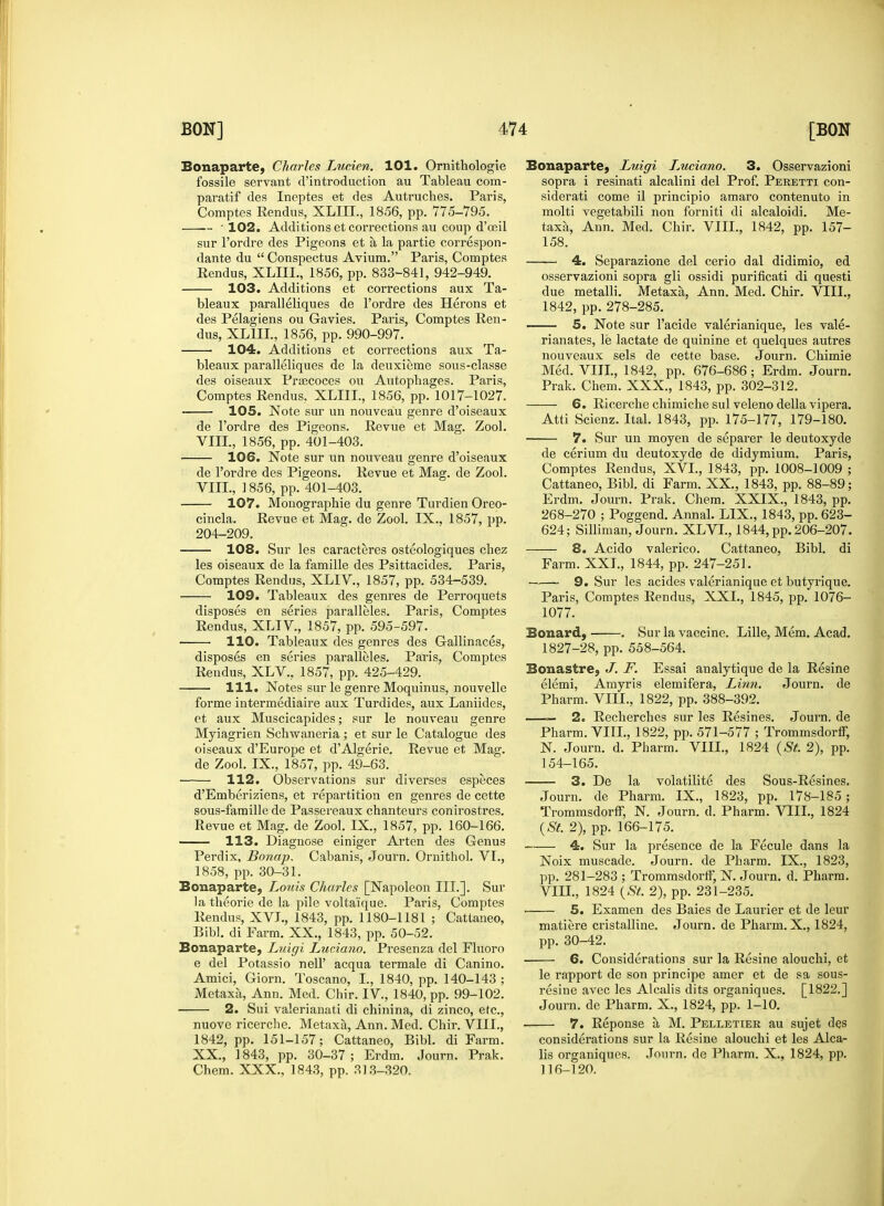 Bonaparte, Charles Lucien. 101. Ornithologie fossile servant cl'introduction au Tableau com- paratif des Ineptes et des Autruches. Paris, Comptes Rendus, XLIII., 1856, pp. 775-795. • 102. Additions et corrections au coup d'ceil sur l'ordre des Pigeons et a la partie correspon- dante du  Conspectus Avium. Paris, Comptes Eendus, XLIII., 1856, pp. 833-841, 942-949. 103. Additions et corrections aux Ta- bleaux paralleliques de l'ordre des Herons et des Pelagiens ou Gavies. Paris, Comptes Ren- dus, XLIII., 1856, pp. 990-997. 104. Additions et corrections aux Ta- bleaux paralleliques de la deuxieme sous-classe des oiseaux Prsecoces ou Autopbages. Paris, Comptes Rendus, XLIII., 1856, pp. 1017-1027. ■ 105. Note sur un nouveau genre d'oiseaux de l'ordre des Pigeons. Revue et Mag. Zool. VIII., 1856, pp. 401-403. 106. Note sur un nouveau genre d'oiseaux de l'ordre des Pigeons. Revue et Mag. de Zool. VIII., 1856, pp. 401-403. 107. Monograpbie du genre Turdien Oreo- cincla. Revue et Mag. de Zool. IX., 1857, pp. 204-209. 108. Sur les caracteres osteologiques cbez les oiseaux de la famille des Psittacides. Paris, Comptes Rendus, XLIV, 1857, pp. 534-539. 109. Tableaux des genres de Perroquets disposes en series paralleles. Paris, Comptes Rendus, XLIV., 1857, pp. 595-597. 110. Tableaux des genres des Gallinaces, disposes en series paralleles. Paris, Comptes Rendus, XLV., 1857, pp. 425-429. 111. Notes sur le genre Moquinus, nouvelle forme intermediaire aux Turdides, aux Laniides, et aux Muscicapides; sur le nouveau genre Myiagrien Schwaneria; et sur le Catalogue des oiseaux d'Europe et d'Algerie. Revue et Mag. de Zool. IX., 1857, pp. 49-63. 112. Observations sur diverses especes d'Emberiziens, et repartition en genres de cette sous-famille de Passereaux chanteurs conirostres. Revue et Mag. de Zool. IX., 1857, pp. 160-166. 113. Diagnose einiger Arten des Genus Perdix, Bonap. Cabanis, Journ. Ornithol. VI., 1858, pp. 30-31. Bonaparte, Louis Charles [Napoleon III.]. Sur la theorie de la pile volta'ique. Paris, Comptes Rendus, XVI., 1843, pp. 1180-1181 ; Cattaneo, Bibl. di Farm. XX., 1843, pp. 50-52. Bonaparte, Luigi Luciano. Presenza del Fluoro e del Potassio nell' acqua termale di Canino. Amici, Giorn. Toscano, I., 1840, pp. 140-143 ; Metaxa, Ann. Med. Chir. IV., 1840, pp. 99-102. 2. Sui valerianate di chinina, di zinco, etc., nuove ricerche. Metaxa, Ann. Med. Chir. VIII., 1842, pp. 151-157; Cattaneo, Bibl. di Farm. XX., 1843, pp. 30-37 ; Erdm. Journ. Prak. Chem. XXX., 1843, pp. 313-320. Bonaparte, Luigi lMcia.no. 3. Osservazioni sopra i resinati alcalini del Prof. Peretti con- siderate come il principio amaro contenuto in molti vegetabili non forniti di alcaloidi. Me- taxa, Ann. Med. Chir. VIII., 1842, pp. 157- 158. 4. Separazione del cerio dal didimio, ed osservazioni sopra gli ossidi purificati di questi due metalli. Metaxa, Ann. Med. Chir. VIII., 1842, pp. 278-285. — 5. Note sur l'acide valerianique, les vale- rianates, le lactate de quinine et quelques autres nouveaux sels de cette base. Journ. Chimie Med. VIII., 1842, pp. 676-686; Erdm. Journ. Prak. Chem. XXX., 1843, pp. 302-312. 6. Ricerche chimiche sul veleno della vipera. Atti Scienz. Ital. 1843, pp. 175-177, 179-180. 7. Sur un moyen de separer le deutoxyde de cerium du deutoxyde de didymium. Paris, Comptes Rendus, XVI., 1843, pp. 1008-1009 ; Cattaneo, Bibl. di Farm. XX, 1843, pp. 88-89; Erdm. Journ. Prak. Chem. XXIX., 1843, pp. 268-270 ; Poggend. Annal. LIX., 1843, pp. 623- 624; Silliman, Journ. XLVI., 1844,pp.206-207. 8. Acido valerico. Cattaneo, Bibl. di Farm. XXI., 1844, pp. 247-251. 9. Sur les acides valerianique et butyrique. Paris, Comptes Rendus, XXL, 1845, pp. 1076- 1077. Bonard, . Sur la vaccine. Lille, Mem. Acad. 1827-28, pp. 558-564. Bonastre, J. F. Essai analytique de la Resine elemi, Amyris elemifera, Linn. Journ. de Pharm. VIII., 1822, pp. 388-392. — 2. Recherches sur les Resines. Journ. de Pharm. VIII., 1822, pp. 571-577 ; Trommsdorff, N. Journ. d. Pharm. VIII., 1824 {St. 2), pp. 154-165. 3. De la volatility des Sous-Resines. Journ. de Pharm. IX., 1823, pp. 178-185 ; Trommsdorff, N. Journ. d. Pharm. VIII., 1824 {St. 2), pp. 166-175. 4. Sur la presence de la Fecule dans la Noix muscade. Journ. de Pharm. IX., 1823, pp. 281-283 ; Trommsdorff, N. Journ. d. Pharm. VIH., 1824 {St. 2), pp. 231-235. 5. Examen des Baies de Laurier et de leur matiere cristalline. Journ. de Pharm. X., 1824, pp. 30-42. 6. Considerations sur la Resine alouchi, et le rapport de son principe amer et de sa sous- resine avec les Alcalis dits organiques. [1822.] Journ. de Pharm. X., 1824, pp. 1-10. 7. Reponse a M. Pelletier au sujet des considerations sur la Resine alouchi et les Alca- lis organiques. Journ. de Pharm. X., 1824, pp. 116-120.