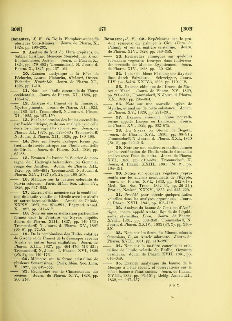 Bonastre, J. F. 8. De la Phosphorescence de plusieurs Sous-Resines. Journ. de Pharm. X., 1824, pp. 193-202. 9. Analyse du fruit du Hura crepitans, ou Sablier elastique, Monoecie Monadelphie, Linn. Euphorbiacees, Jussieu. Journ. de Pharm. X., 1824, pp. 479-483 ; Trommsdorff, N. Journ. d. Pharm. X., 1825, pp. 157-162. 10. Examen analytique de la Feve de Pechurim, Laurus Pichurim, Richard, Ocotea Pichurim, Humboldt. Journ. de Pharm. XI., 1825, pp. 1-10. 11. Note sur Phuile essentielle du Thuya occidentalis. Journ. de Pharm. XI., 1825, pp. 156-157. 12. Analyse du Piment de la Jama'ique, Myrtus pimenta. Journ. de Pharm. XL, 1825, pp. 180-194; Trommsdorff, N. Journ. d. Pharm. XL, 1825, pp. 127-150. 13. Sur la coloration des huiles essentielles par l'acide nitrique, et de son analogie avec celle des substances vegetales veneneuses. Journ. de Pharm. XI., 1825, pp. 529-540; Trommsdorff, N. Journ. d. Pharm. XII., 1826, pp. 180-198. 14. Note sur l'acide oxalique forme par Taction de l'acide nitrique sur l'huile essentielle de Girofle. Journ. de Pharm. XII., 1826, pp. 65-68. 15. Examen du baume de Sucrier de mon- tagne, de l'Hedwigia balsamifera, ou Gommier rouge des Antilles. Journ. de Pharm. XII., 1826, pp. 485-495; Trommsdorff, N. Journ. d. Pharm. XIV., 1827 (St. 2), pp. 198-208. 16. Memoire sur la matiere colorante du Salvia colorans. Paris, Mem. Soc. Linn. IV., 1826, pp. 647-652. 17. Extrait d'un memoire sur la combinai- son de l'huile volatile de Girofle avec les alcalis et autres bases salifiables. Annal. de Chimie, XXXV., 1827, pp. 274-291 ; Poggend. Annal. X., 1827, pp. 611-617. 18. Note sur une cristallisation particuliere formee dans la Teinture de Styrax liquide. Journ. de Pharm. XIII., 1827, pp. 149-152 ; Trommsdorff, N. Journ. d. Pharm. XV, 1827 (St. 2), pp. 77-80. 19. De la combinaison des Huiles volatiles de Girofle et de Piment de la Jama'ique avec les Alcalis et autres bases salifiables. Journ. de Pharm. XIII., 1827, pp. 464-476, 513-521; Trommsdorff, N. Journ. d. Pharm. XVI., 1828 (St. 2), pp. 149-176. 20. Memoire sur la forme cristalline de plusieurs Sous-resines. Paris, Mem. Soc. Linn. V., 1827, pp. 549-555. 21. Recherches sur le Cinnamomum des anciens. Journ. de Pharm. XIV., 1828, pp. 266-276. Bonastre, J. F. 22. Experiences sur le pro- duit resineux du palmier a Cire (Cera de Palma), et sur sa matiere cristalline. Journ. de Pharm. XIV, 1828, pp. 349-353. 23. Recherches chimiques sur quelques substances vegetales trouvees dans l'interieur des cercueils des Momies Egyptiennes. Journ. de Pharm. XIV, 1828, pp. 430-436. 24. Ueber die blaue Fixrbung der Krystal- linse durch Salzsaure. Schweigger, Journ. LIV. (= Jahrb. XXIV), 1828, pp. 110-118. 25. Examen chimique de l'Ecorce de Mas- soy ou Mazoi. Journ. de Pharm. XV., 1829, pp. 200-209 ; Trommsdorff, N. Journ. d. Pharm. XX., 1830, pp. 295-304. 26. Note sur une nouvelle espece de Myrrhe, et analyse de cette substance. Journ. de Pharm. XV, 1829, pp. 281-291. 27. Examen chimique d'une nouvelle resine appelee Lancon ou Landsome. Journ. de Pharm. XV, 1829, pp. 662-672. 28. Du Styrax ou Storax de Bogota. Journ. de Pharm. XVI., 1830, pp. 88-91 ; Trommsdorff, N. Journ. d. Pharm. XXL, 1830 (St. 2), pp. 242-246. 29. Note sur une matiere cristalline formee par la rectification de l'huile volatile d'amandes ameres avec l'eau de puits. Journ. de Pharm. XVI. , 1830, pp. 519-524 ; Trommsdorff, N. Journ. d. Pharm. XXIIL, 1831 (St. 2), pp. 184-191. 30. Notice sur quelques vegetaux repre- sented sur les anciens monuments de l'Egypte. Journ. de Pharm. XVI., 1830, pp. 642-648 ; Med. Bot. Soc. Trans. 1832-33, pp. 26-31 ; Froriep, Notizen, XXXV., 1833, col. 225-229. 31. Procede pour obtenir quelques huiles volatiles dans les analyses organiques. Journ. de Pharm. XVII., 1831, pp. 108-112. 32. Analyse du baume de Copalme d'Ame- rique, encore appele Ambre liquide du Liquid- ambar styraciflua, Linn. Journ. de Pharm. XVII. , 1831, pp. 338-350 ; Trommsdorff, N. Journ. d. Pharm. XXIV, 1832 (St. 2), pp. 236- 250. 33. Note sur les fleurs du Mimosa odorata farnesiana, L., ou Acacie odorante. Journ. de Pharm. XVII., 1831, pp. 419-420. 34. Note sur la matiere concrete et cris- talline de l'huile volatile de Basilic, Ocymum basilicum. Journ. de Pharm. XVII., 1831, pp. 646-649. 35. Examen analytique du baume de la Mecque a l'etat recent, et observations sur le meme baume a l'etat ancien. Journ. de Pharm. XVIIL, 1832, pp. 96-101 ; Liebig, Annal. III., 1832, pp. 147-157. 3 o 2