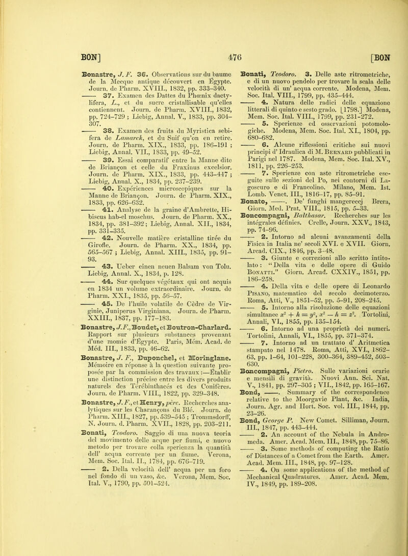 Bonastre, J. F. 36. Observations sur du baume de la Mecque antique decouvert en Egypte. Journ. de Pharm. XVIII., 1832, pp. 333-340. 37. Examen des Dattes du Pbcenix dacty- lifera, L., et du sucre cristallisable qu'elles contiennent. Journ. de Pharm. XVIII., 1832, pp. 724-729 ; Liebig, Annal. V., 1833, pp. 304- 307. 38. Examen des fruits du Myristica sebi- fera de Lamarck, et du Suif qu'on en retire. Journ. de Pharm. XIX., 1833, pp. 186-191 ; Liebig, Annal. VII., 1833, pp. 49-52. 39. Essai comparatif entre la Manne dite de Briancon et celle du Fraxinus excelsior. Journ. de Pharm. XIX., 1833, pp. 443-447 ; Liebig, Anual. X., 1834, pp. 237-239. 40. Experiences microscopiques sur la Manne de Briancon. Journ. de Pharm. XIX., 1833, pp. 626-632. 41. Analyse de la graine dAmbrette, Hi- biscus hab-el mosclms. Journ. de Pharm. XX., 1834, pp. 381-392; Liebig, Annal. XII., 1834, pp. 331-335. 42. Nouvelle matiere cristalline tiree du Girofle. Journ. de Pharm. XX., 1834, pp. 565-567 ; Liebig, Annal. XIII., 1835, pp. 91- 93. 43. Ueber einen neuen Balsam von Tolu. Liebig, Annal. X., 1834, p. 128. 44. Sur quelques vegetaux qui ont acquis en 1834 un volume extraordinaire. Journ. de Pharm. XXL, 1835, pp. 56-57. 45. De l'huile volatile de Cedre de Vir- ginie, Juniperus Virginiana. Journ. de Pharm. XXIIL, 1837, pp. 177-183. Bonastre, J.F., Bon&et, et Bontron-Charlard. Rapport sur plusieurs substances provenant d'une momie d'Egypte. Paris, Mem. Acad, de Med. III., 1833, pp. 46-62. Bonastre, J. /•'., Bnponchel, et Moringlane. Memoire en reponse a la question suivante pro- posee par la commission des travaux :—Etablir une distinction precise entre les divers produits naturels des Terebinthaces et des Coniferes. Journ. de Pharm. VIII., 1822, pp. 329-348. Bonastre, J. F., et Henry, pere. Recherches ana- lytiques sur les Charancons du Ble. Journ. de Pharm. XIII., 1827, pp. 539-545 ; Trommsdorff, N. Journ. d. Pharm. XVII., 1828, pp. 203-211. Bonati, Teodoro. Saggio di una nuova teoria del movimento delle acque per fiumi, e nuovo metodo per trovare colla sperienza la quantita dell' acqua corrente per un fiume. Verona, Mem. Soc. Ital. II., 1784, pp. 676-719. 2. Delia velocita dell' acqua per un foro nel fondo di un vaso, &c. Verona, Mem. Soc. Ital. V., 1790, pp. 501-524. Bonati, Teodoro. 3. Delle aste ritrometriche, e di un nuovo pendolo per trovare la scala delle velocita di un' acqua corrente. Modena, Mem. Soc. Ital. VIII., 1799, pp. 435-444. 4. Natura delle radici delle equazione litterali di quinto e sesto grado. [1798.] Modena, Mem. Soc. Ital. VIII., 1799, pp. 231-272. 5. Sperienze ed osservazioni potomolo- giche. Modena, Mem. Soc. Ital. XL, 1804, pp. 680-682. —— 6. Alcune riflessioni critiche sui nuovi principi d' Idraulica di M. Bernakd pubblicati in Parigi nel 1787. Modena, Mem. Soc. Ital. XV, 1811, pp. 226-253. 7. Sperienze con aste ritrometriche ese- guite sulle sezioni del Po, nei contorni di La- goscuro e di Francolino. Milano, Mem. 1st. Lomb. Venet. III., 1816-17, pp. 85-91. Bonato, . De' funghi mangereccj Brera, Giorn. Med. Prat. VIII., 1815, pp. 5-33. Boncompagni, Balthasar. Recherches sur les integrates definies. Crelle, Journ. XXV., 1843, pp. 74-96. 2. Intorno ad alcuni avanzamenti della Fisica in Italia ne' secoli XVI. e XVII. Giorn. Arcad. CIX., 1846, pp. 3-48. 3. Giunte e correzioni alio scritto intito- lato : Delia vita e delle opere di Guido Bonatti. Giorn. Arcad. CXXIV., 1851, pp. 186-258. 4. Della vita e delle opere di Leonardo Pisano, matematico del secolo decimoterzo. Roma, Atti, V., 1851-52, pp. 5-91, 208-245. 5. Intorno alia risoluzione delle equazioni simultanee 3? + h = y2, x2 — h = z2. Tortolini, Annali, VL, 1855, pp. 135-154. 6. Intorno ad una propriety dei numeri. Tortolini, Annali, VL, 1855, pp. 371-374. 7. Intorno ad un trattato d' Aritmetica stampato nel 1478. Roma, Atti, XVI., 1862- 63, pp. 1-64, 101-228, 300-364, 389-452, 503- 630. Boncompagni, Pietro. Sulle variazioni orarie e mensili di gravita. Nuovi Ann. Sci. Nat. V., 1841, pp. 297-305 ; VII., 1842, pp. 165-167. Bond, . Summary of the correspondence relative to the Moorgavie Plant, &c. India, Journ. Agr. and Hort. Soc. vol. III., 1844, pp. 23-26. Bond, George P. New Comet. Silliman, Journ. III, 1847, pp. 443-444. 2. An account of the Nebula in Andro- meda. Amer. Acad. Mem. III., 1848, pp. 75-86. 3. Some methods of computing the Ratio of Distances of a Comet from the Earth. Amer. Acad. Mem. III., 1848, pp. 97-128. 4. On some applications of the method of Mechanical Quadratures. Amer. Acad. Mem. IV. , 1849, pp. 189-208.