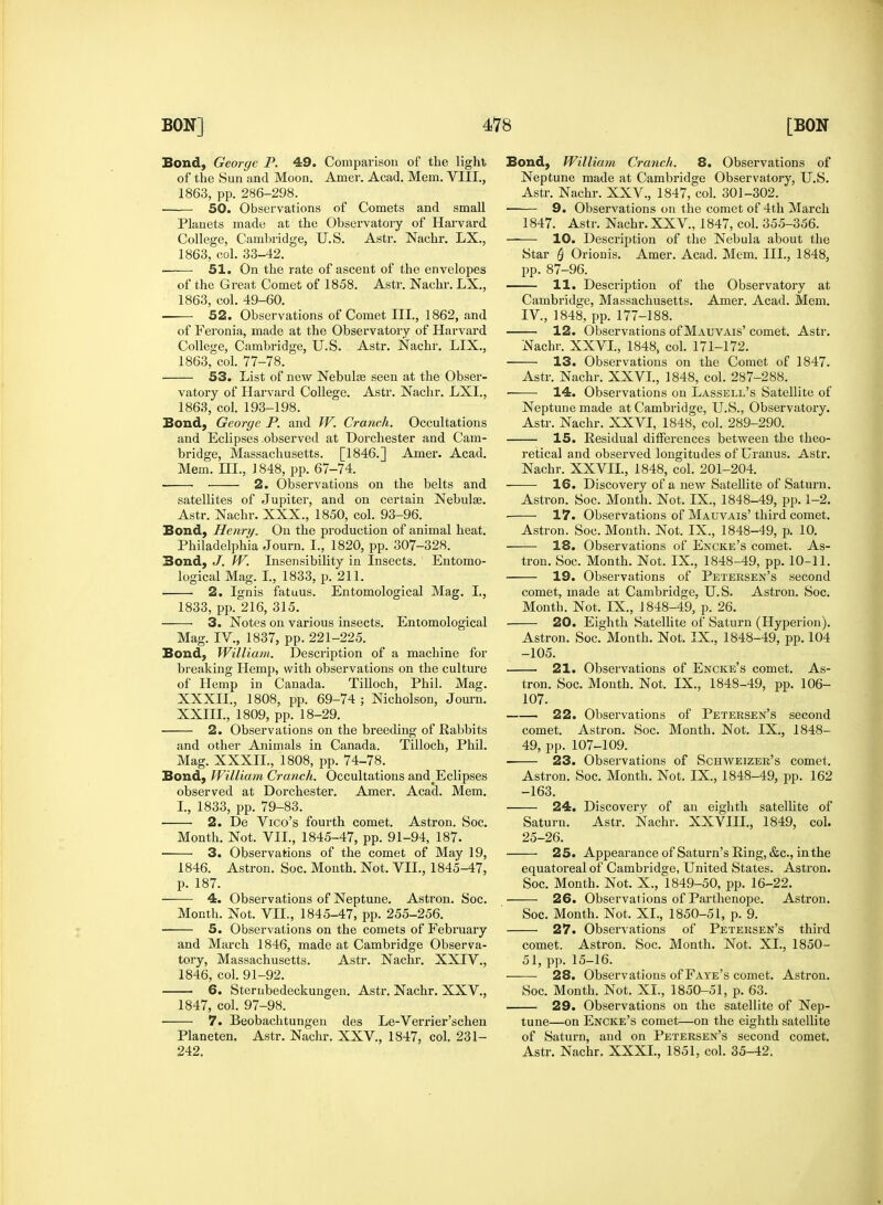 Bond, George P. 49. Comparison of the light of the Sun and Moon. Amer. Acad. Mem. VIII., 1863, pp. 286-298. 50. Observations of Comets and small Planets made at the Observatory of Harvard College, Cambridge, U.S. Astr. Nachr. LX., 1863, col. 33-42. ■ 51. On the rate of ascent of the envelopes of the Great Comet of 1858. Astr. Nachr. LX., 1863, col. 49-60. 52. Observations of Comet III., 1862, and of Feronia, made at the Observatory of Harvard College, Cambridge, U.S. Astr. Nachr. LIX., 1863, col. 77-78. 53. List of new Nebula? seen at the Obser- vatory of Harvard College. Astr. Nachr. LXL, 1863, col. 193-198. Bond, George P. and W. Cranch. Occultations and Eclipses observed at Dorchester and Cam- bridge, Massachusetts. [1846.] Amer. Acad. Mem. HI., ] 848, pp. 67-74. ■ 2. Observations on the belts and satellites of Jupiter, and on certain Nebulas. Astr. Nachr. XXX., 1850, col. 93-96. Bond, Henry. On the production of animal heat. Philadelphia Journ. I., 1820, pp. 307-328. Bond, J. W. Insensibility in Insects. Entomo- logical Mag. I., 1833, p. 211. 2. Ignis fatuus. Entomological Mag. I., 1833, pp. 216, 315. 3. Notes on various insects. Entomological Mag. IV., 1837, pp. 221-225. Bond, William. Description of a machine for breaking Hemp, with observations on the culture of Hemp in Canada. Tilloch, Phil. Mag. XXXII., 1808, pp. 69-74 ; Nicholson, Journ. XXIII., 1809, pp. 18-29. 2. Observations on the breeding of Rabbits and other Animals in Canada. Tilloch, Phil. Mag. XXXIL, 1808, pp. 74-78. Bond, William Cranch. Occultations and^clipses observed at Dorchester. Amer. Acad. Mem. I., 1833, pp. 79-83. ■ 2. De Vico's fourth comet. Astron. Soc. Month. Not. VII., 1845-47, pp. 91-94, 187. 3. Observations of the comet of May 19, 1846. Astron. Soc. Month. Not. VII., 1845-47, p. 187. 4. Observations of Neptune. Astron. Soc. Month. Not. VH., 1845-47, pp. 255-256. 5. Observations on the comets of February and March 1846, made at Cambridge Observa- tory, Massachusetts. Astr. Nachr. XXIV., 1846, col. 91-92. 6. Sterubedeckungen. Astr. Nachr. XXV., 1847, col. 97-98. 7. Beobachtungen des Le-Verrier'schen Planeten. Astr. Nachr. XXV, 1847, col. 231- 242. Bond, William Cranch. 8. Observations of Neptune made at Cambridge Observatory, U.S. Astr. Nachr. XXV., 1847, col. 301-302. 9. Observations on the comet of 4th March 1847. Astr. Nachr. XXV., 1847, col. 355-356. —— 10. Description of the Nebula about the Star Q Orionis. Amer. Acad. Mem. III., 1848, pp. 87-96. 11. Description of the Observatory at Cambridge, Massachusetts. Amer. Acad. Mem. IV, 1848, pp. 177-188. 12. Observations of Mauvais' comet. Astr. Nachr. XXVI., 1848, col. 171-172. 13. Observations on the Comet of 1847. Astr. Nachr. XXVI., 1848, col. 287-288. 14. Observations on Lassell's Satellite of Neptune made at Cambridge, U.S., Observatory. Astr. Nachr. XXVI, 1848, col. 289-290. 15. Residual differences between the theo- retical and observed longitudes of Uranus. Asti*. Nachr. XXVII., 1848, col. 201-204. 16. Discovery of a new Satellite of Saturn. Astron. Soc. Month. Not. IX., 1848-49, pp. 1-2. • 17. Observations of Mauvais'third comet. Astron. Soc. Month. Not. IX., 1848-49, p. 10. 18. Observations of Encke's comet. As- tron. Soc. Month. Not. IX., 1848-49, pp. 10-11. 19. Observations of Petersen's second comet, made at Cambridge, U.S. Astron. Soc. Month. Not. IX., 1848-49, p. 26. 20. Eighth Satellite of Saturn (Hyperion). Astron. Soc. Month. Not. IX., 1848-49, pp. 104 -105. 21. Observations of Encke's comet. As- tron. Soc. Month. Not. IX., 1848-49, pp. 106- 107. 22. Observations of Petersen's second comet. Astron. Soc. Month. Not. IX., 1848- 49, pp. 107-109. 23. Observations of Schweizer's comet. Astron. Soc. Month. Not. IX., 1848-49, pp. 162 -163. 24. Discovery of an eighth satellite of Saturn. Astr. Nachr. XXVIII., 1849, col. 25-26. 25. Appearance of Saturn's Ring, &c, in the equatoreal of Cambridge, United States. Astron. Soc. Month. Not. X., 1849-50, pp. 16-22. 26. Observations of Parthenope. Astron. Soc. Month. Not. XL, 1850-51, p. 9. 27. Observations of Petersen's third comet. Astron. Soc. Month. Not. XL, 1850- 51, pp. 15-16. —— 28. Observations of Faye's comet. Astron. Soc. Month. Not. XL, 1850-51, p. 63. 29. Observations on the satellite of Nep- tune—on Encke's comet—on the eighth satellite of Saturn, and on Petersen's second comet. Astr. Nachr. XXXI., 1851, col. 35-42.