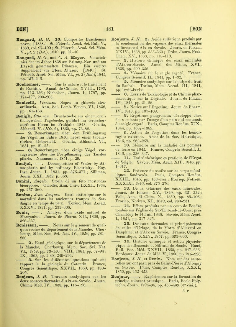 Bongard, H. G. 10. Composite Brasilienses novce. [1838.] St. Petersb. Acad. Sci. Bull. V., 1839, col. 97-100 ; St. Petersb. Acad. Sci. Mem. V. , pt. 2 (Bot.), 1840, pp. 31-46. Bongard, H. G., und C. A. Meyer. Verzeich- niss der im Jahre 1838 am Saisang-Nor und am Irtysch gesammelten Pflanzen. Ein zvveites Supplement zur Flora Altaica. [1840.] St. Petersb. Acad. Sci. Mem. VI., pt. 2 (Bot.), 1845, pp. 157-246. Bonhomme, . Sur la natui'eetle traitement du Eachitis. Annal. de Chimie, XVIII., 1793, pp. 113-136; Nicholson, Journ. I., 1797, pp. 174-177, 200-205. Bonicelli, Vincenzo. Sopra uu ghiaceio stra- ordinario. Ann. Sci. Lomb. Veneto, VI., 1836, pp. 161-163. Bdnigk, Otto von. Bruchstiicke aus einem orni- thologischen Tagebuche, gefiihrt im Grossher- zogthum Posen im Friihjahr 1848. Gorlitz, Abhandl. V. (Bft. 2), 1850, pp. 73-88. 2. Bemerkungen iiber den Friihlingszug der Vogel im Jahre 1850, nebst einer tabella- rischen Uebersicht. Gorlitz, Abhandl. VI., 1851, pp. 21-25. 3. Bemerkungen iiber einige Vogel, vor- zugsweise iiber die Fortpflanzung des Turdus pilaris. Naumannia, 1851, p. 29. Bonijol, . Decomposition of Water by At- mospheric and by ordinary Electricity. Roy. Inst. Journ. I., 1831, pp. 376-377 ; Silliman, Journ. XXL, 1832, p. 368. Bonini, Angelo. Storia di un feto mostruoso bicorporeo. Omodei, Ann. Univ. LXXI., 1834, pp. 257-260. Bonino, Jean Jacques. Essai statistique sur la mortalite dans les anciennes troupes de Sar- daigne en temps de paix. Torino, Mem. Accad. XXXV, 1831, pp. 233-306. Bonis, . Analyse d'un oxide naturel de Manganese. Journ. de Pharm. XII., 1826, pp. 326-337. Bonissent, . Notes sur le gisement de quel- ques roches du departement de la Manche. Cher- bourg, Mem. Soc. Sci. Nat. IV., 1856, pp. 281- 288. ■ 2. Essai geologique sur le departement de la Manche. Cherbourg, Mem. Soc. Sci. Nat. VI. , 1858, pp. 73-156 ; VIII., 1861, pp. 57-94 ; IX., 1863, pp. 1-68, 249-294. ' 3. Sur les ditferentes questions qui out rapport ti la geologie du Cotentin. France, Congres Scientifique, XXVII., 1860, pp. 180- 205. Bonjean, J. H. Travaux analytiques sur les deux sources thermales d'Aix-en-Savoie. Journ. Chimie Med. IV., 1838, pp. 116-126. Bonjean, J. H. 2. Acide sulfurique produit par la condensation des vapeurs des eaux thermales sulfureuses d'Aix-en-Savoie. Journ. de Pharm. XXIV, 1838, pp. 355-360 ; Erdm. Journ. Prak. Chem. XV, 1838, pp. 118-119. 3. Histoire chimique des eaux minerales d'Aix-en-Savoie. Annal. des Mines, XVI., 1839, pp. 299-356. 4. Memoire sur le seigle ergote. France, Congres Scientif. II., 1841, pp. 1-32. 5. Memoire analytique sur la pulpe du fruit du Baobab. Torino, Mem. Accad. III., 1841, pp. lxvii-lxxiv. 6. Essais de Toxicologic et de Chimie phar- maceutique sur la Digitale. Journ. de Pharm. IV, 1843, pp. 21-26. 7. Notice sur l'Ergotine. Journ. de Pharm. IV., 1843, pp. 107-109. 8. Ergotisme gangreneux developpe chez deux enfants par l'usage d'un pain qui contenait du seigle ergote. Paris, Comptes Rendus. XIX., 1844, pp. 1367-1369. 9. Action de l'ergotine dans les hemor- ragies externes. Actes de la Soc. Helvetique, 1845, pp. 262-269. 10. Memoire sur la maladie des pommes de terre en 1845. France, Congres Scientif. I., 1846, pp. 336-347. 11. Traite theorique et pratique de l'Ergot de Seigle. Savoie, Mem. Acad. XII., 1846, pp. 1-317. 12. Presence du soufre sur les corps metal- liques foudroyes. Paris, Comptes Rendus, XXIIL, 1846, pp. 153-155 ; Froriep, Notizen, XXXIX., 1846, col. 275-276. ■ 13. De la Glairine des eaux minerales. Journ. de Pharm. XV, 1849, pp. 321-332; Polli, Ann. di Chim. X., 1850, pp. 89-106; Froriep, Notizen, XL, 1849, col. 230-231. 14. Effets produits par un coup de Foudre tombee sur Peglise de St.-Thibaud-de-Couz, pres Chambery le 14 Juin 1846. Savoie, Mem. Acad. I., 1851, pp. 317-325. 15. Des eaux thermales et jnincipalement de celles d'Uriage, de la Motte d'Allevard en Dauphine, et d'Aix en Savoie. France, Congres Scientifique, XXIV, 1857, pp. 593-606. 16. Histoire chimique et action physiolo- gique des Benzoate et Silicate de Soude. Gand, Bull. Soc. Med. XXVIL, 1860, pp. 247-256; Bordeaux, Journ. de Med. V, 1860, pp. 215-226. Bonjean, J. II., et Genin. Note sur des saute- relles qui ont paru pros de Saint-Pierre d'Albigny en Savoie. Paris, Comptes Rendus, XXXI., 1850, pp. 452-453. Bonjour, . Experiences sur la formation du principe colorant prussique. Paris, Ecole Poly- techn. Journ. 1795-96, pp. 436-439 (3e cah.).