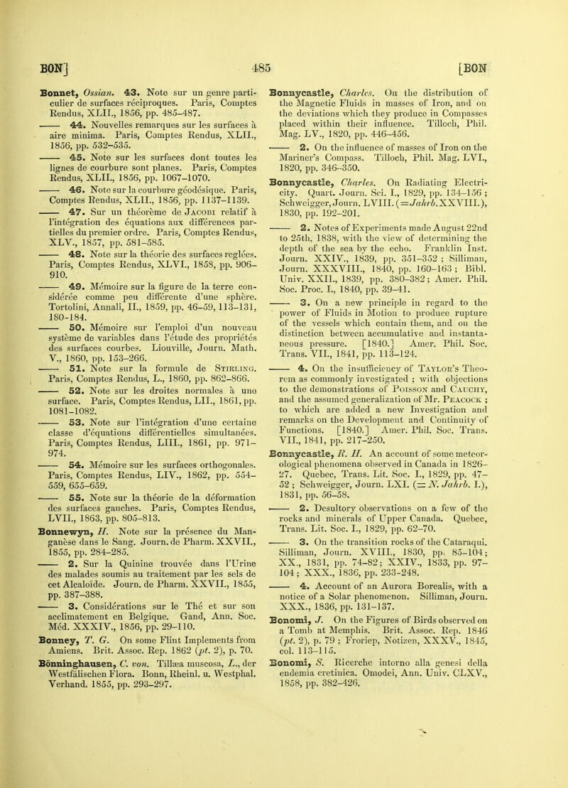 Bonnet, Ossian. 43. Note sur un genre parti? culier de surfaces reciproques. Paris, Comptes Rendus, XLIL, 1856, pp. 485-487. 44. Nouvelles remarques sur les surfaces a aire minima. Paris, Comptes Rendus, XLIL, 1856, pp. 532-535. 45. Note sur les surfaces dont toutes les lignes de courbure sont planes. Paris, Comptes Rendus, XLIL, 1856, pp. 1067-1070. 46. Note sur la courbure geodesique. Paris, Comptes Eendus, XLIL, 1856, pp. 1137-1139. 47. Sur un theoreme de Jacobi relatif a l'integration des equations aux differences par- tielles du premier ordre. Paris, Comptes Rendus, XLV., 1857, pp. 581-585. 48. Note sur la theorie des surfaces reglees. Paris, Comptes Rendus, XLVI., 1858, pp. 906- 910. 49. Memoire sur la figure de la terre con- sidered comme peu differente d'une sphere. Tortolini, Annali, II., 1859, pp. 46-59, 113-131, 180-184. 50. Memoire sur l'emploi d'un nouveau systeme de variables dans 1'etude des proprietes des surfaces courbes. Liouville, Journ. Math. V., 1860, pp. 153-266. 51. Note sur la formule de Stirling. Paris, Comptes Rendus, L., 1860, pp. 862-866. 52. Note sur les droites normales a uno surface. Paris, Comptes Rendus, LIL, 1861, pp. 1081-1082. 53. Note sur l'integration d'une certaine classe d'equations differentielles simultanees. Paris, Comptes Rendus, LILT., 1861, pp. 971- 974. 54. Memoire sur les surfaces orthogonales. Paris, Comptes Rendus, LIV., 1862, pp. 554- 559, 655-659. 55. Note sur la theorie de la deformation des surfaces gauches. Paris, Comptes Rendus, LVIL, 1863. pp. 805-813. Bonnewyn, H. Note sur la presence du Man- ganese dans le Sang. Journ. de Pharm. XXVIL, 1855, pp. 284-285. 2. Sur la Quinine trouvee dans l'Urine des malades soumis au traitement par les sels de cet Alcalo'ide. Journ. de Pharm. XXVIL, 1855, pp. 387-388. 3. Considerations sur le The et sur son acclimatement en Belgique. Gand, Ann. Soc. Med. XXXIV, 1856, pp. 29-110. Bonney, T. G. On some Flint Implements from Amiens. Brit. Assoc. Rep. 1862 (pt. 2), p. 70. Bonninghausen, C. von. Tilhea muscosa, L., der Westfalischen Flora. Bonn, Rheinl. u. Westphal. Verhand. 1855, pp. 293-297. Bonnycastle, Charles. On the distribution of the Magnetic Fluids in masses of Iron, and on the deviations which they produce in Compasses placed within their influence. Tilloch, Phil. Mag. LV., 1820, pp. 446-456. 2. On the influence of masses of Iron on the Mariner's Compass. Tilloch, Phil. Mag. LVL, 1820, pp. 346-350. Bonnycastle, Charles. On Radiating Electri- city. Quart. Journ. Sci. I., 1829, pp. 134-156 ; Schweigger, Journ. LVIII. (=Jahrb.XXVIII.), 1830, pp. 192-201. 2. Notes of Experiments made August 22nd to 25th, 1838, with the view of determining the depth of the sea by the echo. Franklin Inst. Journ. XXIV, 1839. pp. 351-352 ; Silliman, Journ. XXXVIIL, 1840, pp. 160-163; Bibl. Univ. XXIL, 1839, pp. 380-382; Amer. Phil. Soc. Proc. I., 1840, pp. 39-41. 3. On a new principle in regard to the power of Fluids in Motion to produce rupture of the vessels which contain them, and on the distinction between accumulative and instanta- neous pressure. [1840.J Amer. Phil. Soc. Trans. VII., 1841, pp. 113-124. 4. On the insufficiency of Taylor's Theo- rem as commonly investigated ; with objections to the demonstrations of Poisson and Cauchy, and the assumed generalization of Mr. Peacock ; to which are added a new Investigation and remarks on the Development and Continuity of Functions. [1840.] Amer. Phil. Soc. Trans. VII., 1841, pp. 217-250. Bonnycastie, R. H. An account of some meteor- ological phenomena observed in Canada in 1826- 27. Quebec, Trans. Lit. Soc. I., 1829, pp. 47- 52 ; Schweigger, Journ. LXI. (— N. Jahrb. I.), 1831, pp. 56-58. 2. Desultory observations on a few of the rocks and minerals of Upper Canada. Quebec, Trans. Lit. Soc. I., 1829, pp. 62-70. ■ 3. On the transition rocks of the Catai-aqui. Silliman, Journ. XVIIL, 1830, pp. 85-104; XX., 1831, pp. 74-82; XXIV, 1833, pp. 97- 104 ; XXX., 1836, pp. 233-248. 4. Account of an Aurora Borealis, with a notice of a Solar phenomenon. Silliman, Journ. XXX., 1836, pp. 131-137. Bonomi, J. On the Figures of Birds observed on a Tomb at Memphis. Brit. Assoc. Rep. 1846 (pt. 2), p. 79 ; Froriep, Notizen, XXXV, 1845, col. 113-115. Bonomi, S. Ricerche intorno alia genesi della endemia cretinica. Omodei, Ann. Univ. CLXV, 1858, pp. 382-426.