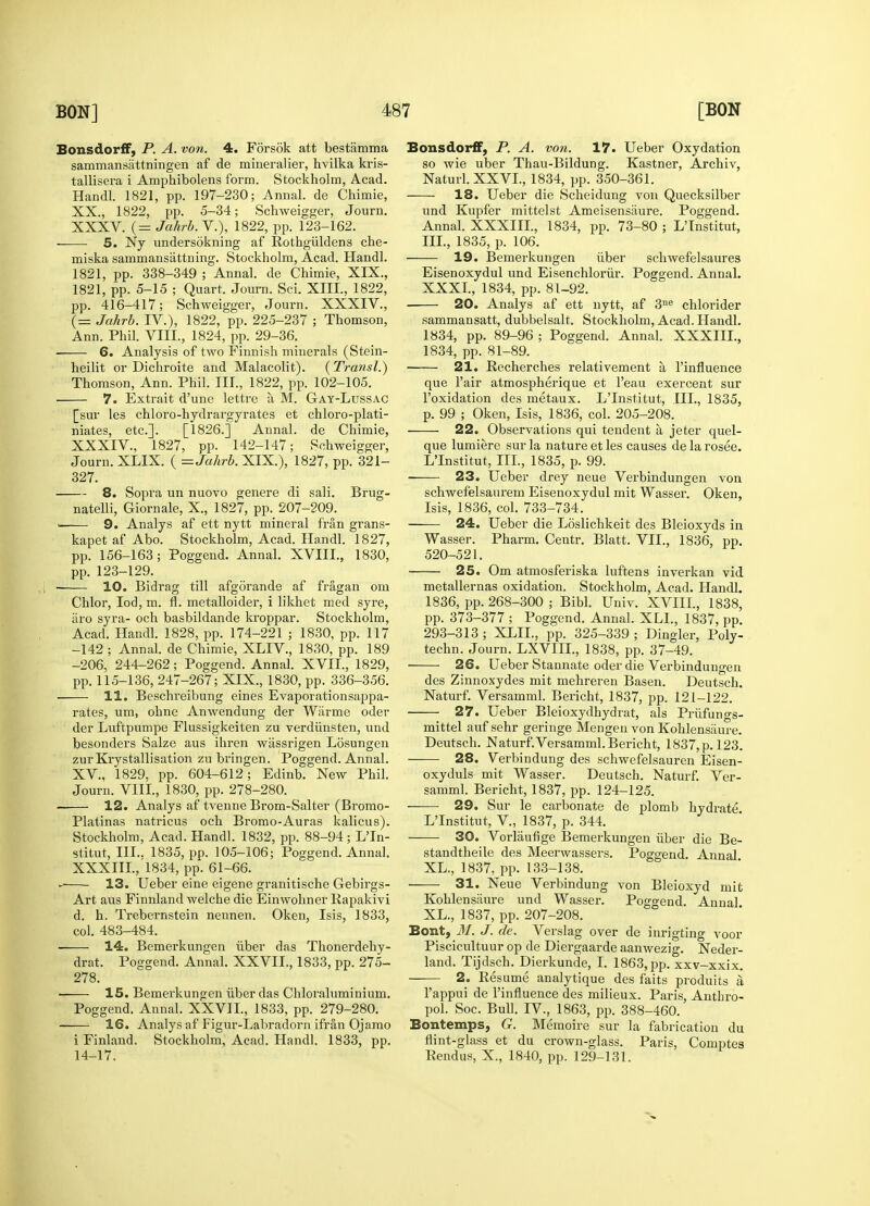 Bonsdorff, P. A. von. 4. Forsdk att bestamma sammansattningen af de mineralier, hvilka kris- tallisera i Amphibolens form. Stockholm, Acad. Handl. 1821, pp. 197-230; Annal. de Chimie, XX., 1822, pp. 5-34; Schweigger, Journ. XXXV. (= Jahrb.V.), 1822, pp. 123-162. ■ 5. Ny undersdkning af Rothgiildens che- miska sarnmansattning. Stockholm, Acad. Handl. 1821, pp. 338-349 ; Annal. de Chimie, XIX., 1821, pp. 5-15 ; Quart. Journ. Sci. XIII., 1822, pp. 416-417; Schweigger, Journ. XXXIV., (= Jahrb. IV), 1822, pp. 225-237 ; Thomson, Ann. Phil. VIII., 1824, pp. 29-36. 6. Analysis of two Finnish minerals (Stein- heilit or Dichroite and Malacolit). (Transl.) Thomson, Ann. Phil. III., 1822, pp. 102-105. 7. Extrait d'une lettre a, M. Gay-Lussac [sur les chloro-hydrargyrates et chloro-plati- niates, etc.]. [1826.] Annal. de Chimie, XXXIV., 1827, pp. 142-147; Schweigger, Journ. XLIX. ( = Jahrb. XIX.), 1827, pp. 321- 327. 8. Sopra un nuovo genere di sali. Brug- natelli, Giornale, X., 1827, pp. 207-209. ——■ 9. Analys af ett nytt mineral fran grans- kapet af Abo. Stockholm, Acad. Handl. 1827, pp. 156-163; Poggend. Annal. XVIII., 1830, pp. 123-129. ■ 10. Bidrag till afgorande af fragan om Chlor, Iod, m. fl. metalloider, i likhet med syre, aro syra- och basbildande kroppar. Stockholm, Acad. Handl. 1828, pp. 174-221 ; 1830, pp. 117 -142 ; Annal. de Chimie, XLIV., 1830, pp. 189 -206, 244-262; Poggend. Annal. XVII., 1829, pp. 115-136, 247-267; XIX., 1830, pp. 336-356. 11. Beschreibung eines Evaporationsappa- rates, um, ohne Anwendung der Warme oder der Luftpumpe Flussigkeiten zu verdiinsten, und besonders Salze aus ihren wiissrigen Losungen zurKrystallisation zu bringen. Poggend. Annal. XV., 1829, pp. 604-612; Edinb. New Phil. Journ. VIII., 1830, pp. 278-280. 12. Analys af tvenne Brom-Salter (Bromo- Platinas natricus och Bromo-Auras kalicus). Stockholm, Acad. Handl. 1832, pp. 88-94; LTn- stitut, III.. 1835, pp. 105-106; Poggend. Annal. XXXIII.,1834, pp. 61-66. » 13. Ueber eine eigene granitische Gebirgs- Art aus Finnland welche die Einwohner Rapakivi d. h. Trebei-nstein nennen. Oken, Isis, 1833, col. 483-484. 14. Bemerkungen fiber das Thonerdehy- drat. Poggend. Annal. XXVIL, 1833, pp. 275- 278. ■ 15. Bemerkungen iiber das Chloraluminium. Poggend. Annal. XXVIL, 1833, pp. 279-280. 16. Analys af Figur-Labi-adorn ifran Ojamo i Finland. Stockholm, Acad. Handl. 1833, pp. 14-17. Bonsdorff, P. A. von. 17. Ueber Oxydation so wie uber Thau-Bildung. Kastner, Archiv, Naturl. XXVI., 1834, pp. 350-361. 18. Ueber die Scheidung von Quecksilber und Kupfer mittelst Ameisensaure. Poggend. Annal. XXXIII., 1834, pp. 73-80 ; L'Institut, III., 1835, p. 106. 19. Bemerkungen iiber schwefelsaures Eisenoxydul und Eisenchloriir. Poggend. Annal. XXXI, 1834, pp. 81-92. 20. Analys af ett nytt, af 3ne chlorider sammansatt, dubbelsalt. Stockholm, Acad. Handl. 1834, pp. 89-96 ; Poggend. Annal. XXXIII., 1834, pp. 81-89. ■ 21. Recherches relativement a l'influence que l'air atmospherique et l'eau exercent sur l'oxidation des metaux. L'Institut, [II., 1835, p. 99 ; Oken, Isis, 1836, col. 205-208. 22. Observations qui tendent a jeter quel- que lumiere sur la nature et les causes de la rosee. L'Institut, III., 1835, p. 99. 23. Ueber drey neue Verbindungen von schwef'elsaurem Eisenoxydul mit Wasser. Oken, Isis, 1836, col. 733-734. — 24. Ueber die Loslichkeit des Bleioxyds in Wasser. Pharm. Ceutr. Blatt. VII., 1836, pp. 520-521. 25. Om atmosferiska luftens inverkan vid metallernas oxidation. Stockholm, Acad. Handl. 1836, pp. 268-300 ; Bibl. Univ. XVIIL, 1838, pp. 373-377 ; Poggend. Annal. XLL, 1837, pp. 293-313; XLIL, pp. 325-339; Dingier, Poly- techn. Journ. LXVIIL, 1838, pp. 37-49. 26. Ueber Stannate oder die Verbindungen des Zinnoxydes mit mehreren Basen. Deutsch. Naturf. Versamml. Bericht, 1837, pp. 121-122. 27. Ueber Bleioxydhydrat, als Prufungs- mittel auf sehr geringe Mengen von Kohlensaure. Deutsch. Naturf.Versamml. Bericht, 1837, p. 123. 28. Verbindung des schwefelsauren Eisen- oxyduls mit Wasser. Deutsch. Naturf. Ver- samml. Bericht, 1837, pp. 124-125. 29. Sur le carbonate de plomb hydrate L'Institut, V, 1837, p. 344. 30. Vorlaufige Bemerkungen iiber die Be- standtheile des Meerwassers. Poggend. Annal XL., 1837, pp. 133-138. 31. Neue Verbindung von Bleioxyd mit Kohlensaure und Wasser. Poggend. Anna! XL., 1837, pp. 207-208. Bont, M. J. de. Verslag over de inrigting voor Piscicultuur op de Diergaarde aanwezig. Neder- land. Tijdsch. Dierkunde, I. 1863, pp. xxv-xxix. 2. Resume analytique des faits produits a l'appui de l'influence des milieux. Paris, Antbro- pol. Soc. Bull. IV., 1863, pp. 388-460. Bontemps, G. Memoire sur la fabrication du flint-glass et du crown-glass. Paris, Comptes Rendus, X., 1840, pp. 129-131.