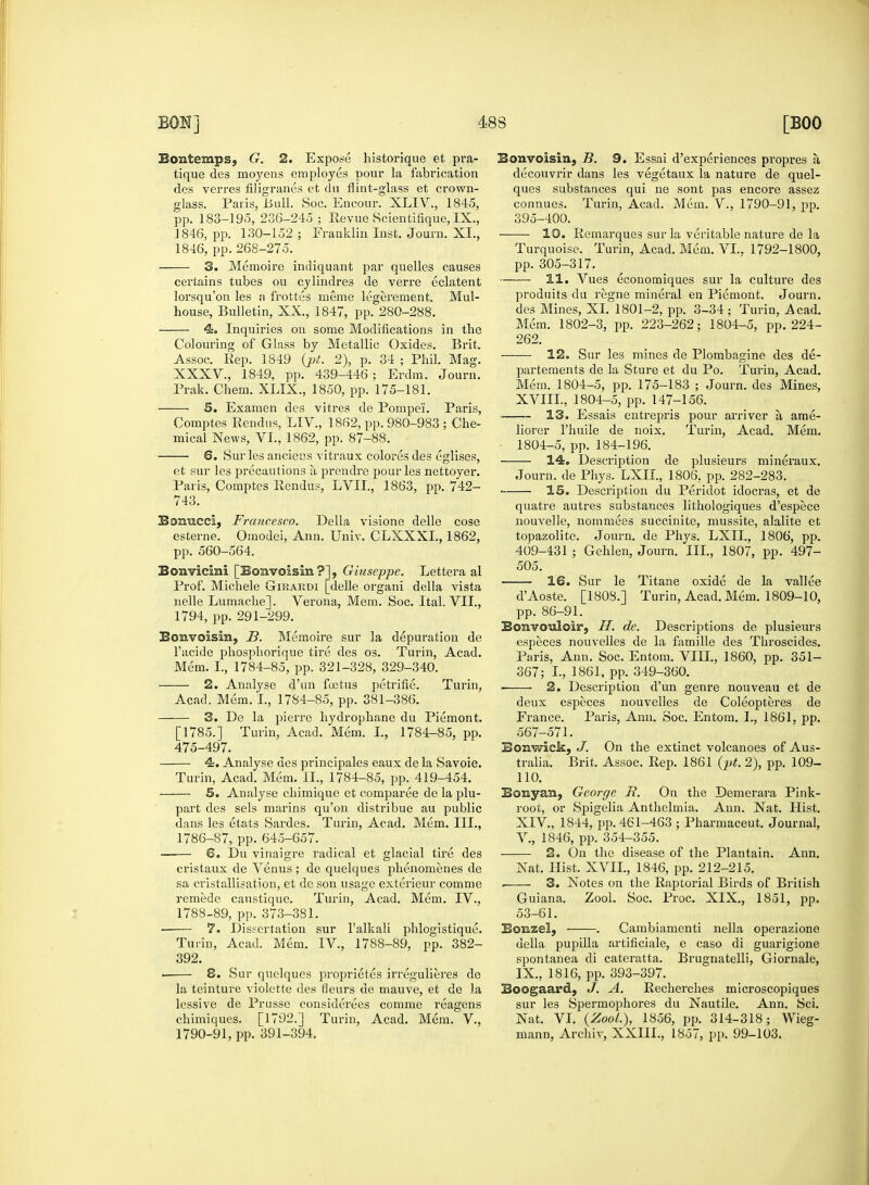 Bontemps, G. 2. Expose historique et pra- tique des moyens employes pour la fabrication des verres filigranes et du flint-glass et crown- glass. Paris, i>ull. Soc. Encour. XLIV, 1845, pp. 183-195, 236-245 ; Revue Scientifique, IX., 1846, pp. 130-152 ; Franklin Inst. Journ. XL, 1846, pp.268-275. 3. Memoire indiquant par quelles causes certains tubes ou cylindres de verre eclatent lorsqu'on les a frottes meme legerement. Mul- house, Bulletin, XX., 1847, pp. 280-288. 4. Inquiries on some Modifications in the Colouring of Glass by Metallic Oxides. Brit. Assoc. Rep. 1849 (jjt. 2), p. 34 ; Phil. Mag. XXXV., 1849, pp. 439-446; Erdm. Journ. Prak. Chero. XLIX., 1850, pp. 175-181. ——■ 5. Examen des vitres de Pompe'i. Paris, Comptes Rendus, LIV., 1862, pp. 980-983 ; Che- mical News, VI., 1862, pp. 87-88. 6. Sur les anciecs vitraux colores des eglises, et sur les precautions a prendre pour les nettoyer. Paris, Comptes Rendus, LVII, 1863, pp. 742- 743. Boiracci, Francesco. Delia visione delle cose esterne. Omodei, Ann. Univ. CLXXXL, 1862, pp. 560-564. Bonvicini [Bonvoisin?], Giuseppe. Lettera al Prof. Michele Gikardi [delle organi della vista nelle Lumache]. Verona, Mem. Soc. Ital. VII., 1794, pp. 291-299. Eonvoisin, ]3. Memoire sur la depuration de l'acide phosphorique tire des os. Turin, Acad. Mem. I., 1784-85, pp. 321-328, 329-340. 2. Analyse d'un foetus petrifie. Turin, Acad. Mem. I., 1784-85, pp. 381-386. 3. De la pierre hydrophane du Piemont. [1785.] Turin, Acad. Mem. I., 1784-85, pp. 475-497. ■ 4. Analyse des principales eaux de la Savoie. Turin, Acad. Mem. II., 1784-85, pp. 419-454. 5. Analyse chimique et comparee de la plu- part des sels marins qu'on distribue au public dans les etats Sardes. Turin, Acad. Mem. III., 1786-87, pp. 645-657. ■ 6. Du vinaigre radical et glacial tire des cristaux de Venus ; de quelques phenomenes de sa cristallisation, et de son usage exterieur comme remede caustique. Turin, Acad. Mem. IV., 1788-89, pp. 373-381. ■ 7. Dissertation sur l'alkali phlogistique. Turin, Acad. Mem. IV, 1788-89, pp. 382- 392. . 8. Sur quelques proprietes irregulieres de la teinture violette des fleurs de mauve, et de la lessive de Prusse considerees comme reagens chimiques. [1792.] Turin, Acad. Mem. V., 1790-91, pp. 391-394. Bonvoisin, B. 9. Essai d'experiences propres a, decouvrir dans les vegetaux la nature de quel- ques substances qui ne sont pas encore assez connues. Turin, Acad. Mem. V., 1790-91, pp. 395-400. 10. Remarques sur la veritable nature de la Turquoise. Turin, Acad. Mem. VI.. 1792-1800, pp. 305-317. 11. Vues economiques sur la culture des produits du regne mineral en Piemont. Journ. des Mines, XI. 1801-2, pp. 3-34 ; Turin, Acad. Mem. 1802-3, pp. 223-262; 1804-5, pp. 224- 262. 12. Sur les mines de Plombagine des de- partements de la Sture et du Po. Turin, Acad. Mem. 1804-5, pp. 175-183 ; Journ. des Mines, XVIIL, 1804-5, pp. 147-156. 13. Essais entrepris pour arriver a, ame- liorer l'huile de noix. Turin, Acad. Mem. 1804-5, pp. 184-196. 14. Deserij>tion de plusieurs mineraux. Journ. de Phys. LXII, 1806, pp. 282-283. 15. Description du Peridot idocras, et de quatre autres substances lithologiques d'espece nouvelle, nommees succinite, mussite, alalite et topazolite. Journ. de Phys. LXII., 1806, pp. 409-431 ; Gehlen, Journ. III., 1807, pp. 497- 505. 16. Sur le Titane oxide de la vallee d'Aoste. [1808.] Turin, Acad. Mem. 1809-10, pp. 86-91. Bonvotdoirj H. de. Descriptions de plusieurs especes nouvelles de la famille des Throscides. Paris, Ann. Soc. Entom. VIII., 1860, pp. 351- 367; L, 1861, pp. 349-360. • 2. Description d'un genre nouveau et de deux especes nouvelles de Coleopteres de France. Paris, Ann. Soc. Entom. I., 1861. pp. 567-571. Bonwick, J. On the extinct volcanoes of Aus- tralia. Brit. Assoc. Rep. 1861 (pt. 2), pp. 109- 110. Banyan, George E. On the Demerara Pink- root, or Spigelia Anthelmia. Ann. Nat. Hist. XIV., 1844, pp. 461-463 ; Pharmaceut. Journal, V., 1846, pp. 354-355. 2. On the disease of the Plantain. Ann. Nat. Hist. XVII., 1846, pp. 212-215. . 3. Notes on the Raptorial Birds of British Guiana. Zool. Soc. Proc. XIX., 1851, pp. 53-61. Eonzel, . Cambiamenti nella operazione della pupilla artificiale, e caso di guarigione spontanea di cateratta. Brugnatelli, Giornale, IX., 1816, pp. 393-397. Boogaard, J. A. Recherches microscopiques sur les Spermophores du Nautile. Ann. Sci. Nat. VI. {Zool.), 1856, pp. 314-318; Wieg- mann, Archiv, XXIIL, 1857, pp. 99-103.