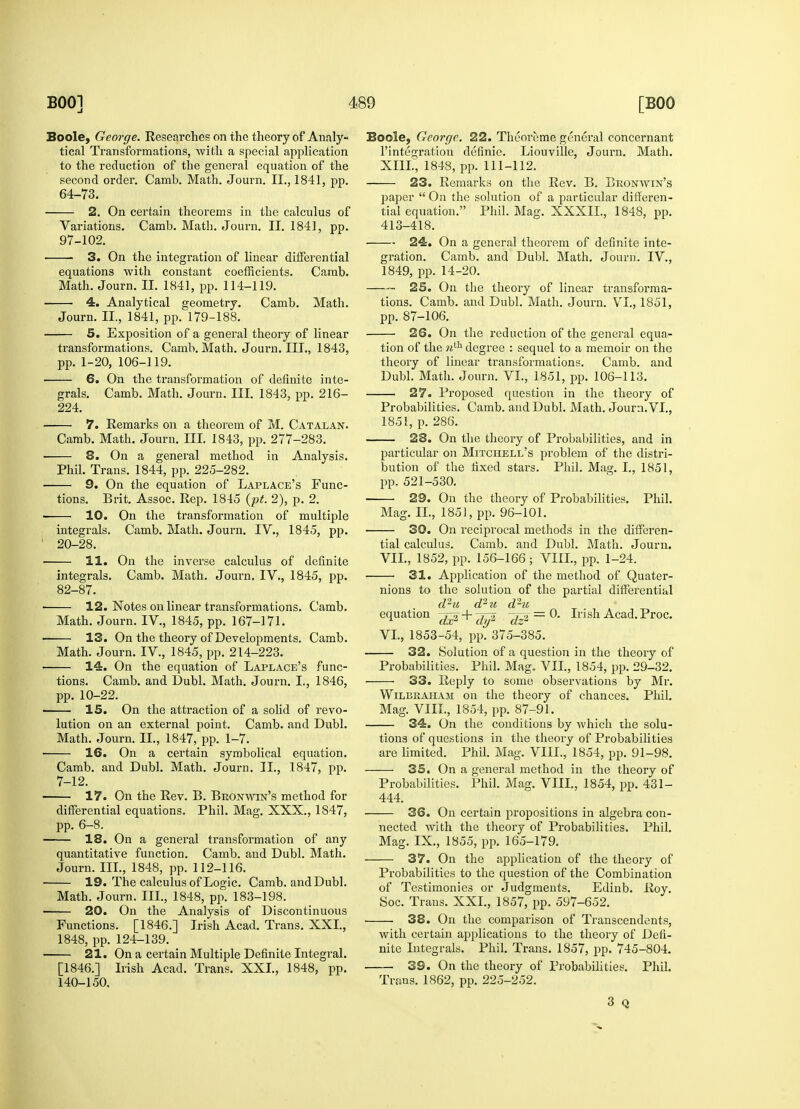 Boole, George. Researches on the theory of Analy- tical Transformations, ■with a special application to the reduction of the general equation of the second order. Camb. Math. Journ. II., 1841, pp. 64-73. 2. On certain theorems in the calculus of Variations. Camb. Math. Journ. II. 1841, pp. 97-102. 3. On the integration of linear differential equations with constant coefficients. Camb. Math. Journ. II. 1841, pp. 114-119. 4. Analytical geometry. Camb. Math. Journ. II., 1841, pp. 179-188. 5. Exposition of a general theory of linear transformations. Camb. Math. Journ. III., 1843, pp. 1-20, 106-119. 6. On the transformation of definite inte- grals. Camb. Math. Journ. III. 1843, pp. 216- 224. 7. Remarks on a theorem of M. Catalan. Camb. Math. Journ. III. 1843, pp. 277-283. 8. On a general method in Analysis. Phil. Trans. 1844, pp. 225-282. 9. On the equation of Laplace's Func- tions. Brit. Assoc. Rep. 1845 (pt. 2), p. 2. 10. On the transformation of multiple integrals. Camb. Math. Journ. IV., 1845, pp. 1 20-28. i 11. On the inverse calculus of definite integrals. Camb. Math. Journ. IV., 1845, pp. 82-87. 12. Notes on linear transformations. Camb. Math. Journ. IV, 1845, pp. 167-171. 13. On the theory of Developments. Camb. Math. Journ. IV, 1845, pp. 214-223. 14. On the equation of Laplace's func- tions. Camb. and Dubl. Math. Journ. L, 1846, pp. 10-22. IS. On the attraction of a solid of revo- lution on an external point. Camb. and Dubl. Math. Journ. II., 1847, pp. 1-7. ■ 16. On a certain symbolical equation. Camb. and Dubl. Math. Journ. II., 1847, pp. 7-12. 17. On the Rev. B. Bron win's method for differential equations. Phil. Mag. XXX., 1S47, pp. 6-8. ■ 18. On a general transformation of any quantitative function. Camb. and Dubl. Math. Journ. III., 1848, pp. 112-116. 19. The calculus of Logic. Camb. and Dubl. Math. Journ. III., 1848, pp. 183-198. 20. On the Analysis of Discontinuous Functions. [1846.] Irish Acad. Trans. XXI., 1848, pp. 124-139. 21. On a certain Multiple Definite Integral. [1846.] Irish Acad. Trans. XXL, 1848, pp. 140-150. Boole, George. 22. Theoreme general concernant l'integration definie. Liouville, Journ. Math. XIII, 1848, pp. 111-112. 23. Remarks on the Rev. B. Bronavin's paper  On the solution of a particular differen- tial equation. Phil. Mag. XXXIL, 1848, pp. 413-418. 24. On a general theorem of definite inte- gration. Camb. and Dubl. Math. Journ. IV., 1849, pp. 14-20. —— 25. On the theory of linear transforma- tions. Camb. and Dubl. Math. Journ. VI., 1851, pp. 87-106. 26. On the reduction of the general equa- tion of the ?ith degree : sequel to a memoir on the theory of linear transformations. Camb. and Dubl. Math. Journ. VI., 1851, pp. 106-113. 27. Proposed question in the theory of Probabilities. Camb. and Dubl. Math. Journ. VI., 1851, p. 286. 28. On the theory of Probabilities, and in particular on Mitchell's problem of the distri- bution of the fixed stars. Phil. Mag. I., 1851, pp. 521-530. 29. On the theory of Probabilities. Phil. Mag. II., 1851, pp. 96-101. 30. On reciprocal methods in the differen- tial calculus. Camb. and Dubl. Math. Journ. VII., 1852, pp. 156-166; VIII., pp. 1-24. 31. Application of the method of Quater- nions to the solution of the partial differential d ^ u cl~* 'it d ^xc equation ^2 + ^1 ^sn Acad. Proc. VI., 1853-54, pp. 375-385. 32. Solution of a question in the theory of Probabilities. Phil. Mag. VII., 1854, pp. 29-32. 33. Reply to some observations by Mr. Wilbraham on the theory of chances. Phil. Mag. VIII., 1854, pp. 87-91. 34. On the conditions by which the solu- tions of questions in the theory of Probabilities are limited. Phil. Mag. VIII., 1854, pp. 91-98. 35. On a general method in the theory of Probabilities. Phil. Mag. VIII., 1854, pp. 431- 444. 36. On certain propositions in algebra con- nected with the theory of Probabilities. Phil. Mag. IX., 1855, pp. 165-179. 37. On the application of the theory of Probabilities to the question of the Combination of Testimonies or Judgments. Edinb. Roy. Soc. Trans. XXL, 1857, pp. 597-652. 38. On the comparison of Transcendents, with certain applications to the theory of Defi- nite Integrals. Phil. Trans. 1857, pp. 745-804. 39. On the theory of Probabilities. Phil. Trans. 1862, pp. 225-252. 3 Q