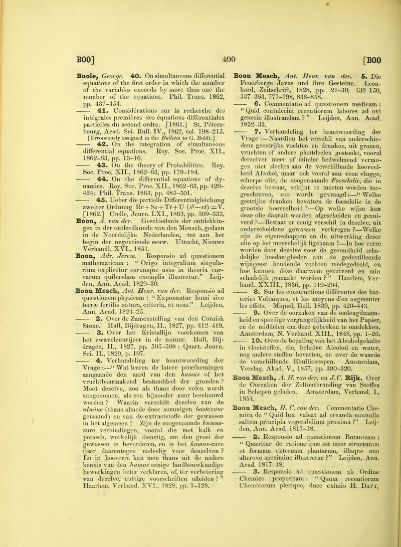 Boole, George. 40. On simultaneous differential equations of the first order in which the number of the variables exceeds by more than one the number of the equations. Phil. Trans. 1862, pp. 437-454. 41. Considerations sur la recherche des integrates premieres des equations differentiates partielles du second ordre. [1861.] St. Peters- bourg, Acad. Sci. Bull. IV., 1862, col. 198-215. [Erroneously assigned in the Bulletin to G. Boldt.] 42. On the integration of simultaneous differential equations. Roy. Soc. Proc. XII., 1862-63, pp. 13-16. 43. On the theory of Probabilities. Roy. Soc. Proc. XII., 1862-63, pp. 179-184. 44. On the differential equations of dy- namics. Roy. Soc. Proc. XII., 1862-63, pp. 420- 424; Phil. Trans. 1863, pp. 485-501. 45. Ueber die partielleDifferentialgleichung zweiter Ordnung Rr+Ss + Tf+U (s2—rt) =V. [1862.] Crelle, Journ. LXL, 1863, pp. 309-333. Boon, A. van der. Geschiedenis der ontdekkin- gen in der ontleedkunde van den Mensch, gedaan in de Noordelijke Nederlanden, tot aan het begin der negentiende eeuw. Utrecht, Nieuwe Verhandl. XVI., 1851. Boon, Adr. Jerem. Responsio ad qusestionem mathematicam :  Origo integralium singula- rium explicetur eorumque usus in theoria cur- varum quibusdam exemplis illustretur. Leij- den, Ann. Acad. 1829-30. Boon Mesch, Ant. Henr. van der. Responsio ad quasstionem physicam :  Exponantur humi sive terrse fertilis natura, criteria, et usus. Leijden, Ann. Acad. 1824-25. 2. Over de Zamenstelling van den Cornish Stone. Hall, Bijdragen, II., 1827, pp. 412-419. 3. Over het Kristallijn voorkomen van het zwavelzuurijzer in de natuur. Hall, Bij- dragen, II., 1827, pp. 505-508 ; Quart. Journ. Sci. II., 1829, p. 197. 4. Verhandeling ter beantwoording der Vrage :— Wat leeren de latere proefhemingen aangaande den aard van den humus of het vruchtbaarmakend bestanddeel der gronden ? Moet dezelve, zoo als thans door velen wordt aangenomen, als een bijzonder zuur beschouwd word en ? Waarin verschilt dezelve van de ulmine (thans almede door sommigen bastezuur genaamd) en van de extractstoffe der gewassen in het algemeen ? Zijn de zoogenaamde humus- zure verbindingen, vooral die met kalk en potasch, werkelijk dienstig, om den groei der gewassen te bevorderen, en is het humus-zave ijzer daarentegen nadeelig voor denzelven ? En in hoeverre kan men thans uit de nadere kennis van den humus eenige landbouwkundige bewerkingen beter verklaren, of, ter verbetering van dezelve, nuttige voorschriften afleiden ?  Haarlem, Verhand. XVI., 1828, pp. 1-128. Boon Mesch, Ant. Henr. van der. 5. Die Feuerberge Javas und ihre Gesteine. Leon- hard, Zeitschrift, 1828, pp. 21-30, 132-150, 337-363, 777-798, 836-858. 6. Commentatio ad quaestionem medicam :  Quid contulerint recentiorum labores ad ovi genesin illustrandam ?  Leijden, Ann. Acad. 1832-33. 7. Verhandeling ter beantwoording der Vrage :—Naardien het verschil van onderschie- dene geestrijke vochten en dranken, uit granen, vruchten of andere plantdeelen gestookt, vooral derzelver meer of minder bedwelmend vermo- gen niet slechts aan de vei'schillende hoeveel- heid Alcohol, maar ook vooral aan eene vlugge, scherpe olie, de zoogenaamde Foeselolie, die in dezelve bestaat, schijnt te moeten worden toe- geschreven, zoo wordt gevraagd :— Welke gestrijke dranken bevatten de foeselolie in de grootsie hoeveelheid ?—Op welke wijze kan deze olie daaruit worden afgescheiden en gezui- verd ?—Bestaat er eenig verschil in dezelve, uit onderscheidene gewassen verkregen ?—Welke zijn de eigenschappen en de uitwerking dezer olie op het menschelijk ligchaam ?—In hoe verre worden door dezelve voor de gezondheid scha- delijke hoedanigheden aan cle gedestilleerde wijngeest houdende vochten medegedeeld, en hoe kunnen deze daarvaan gezuiverd en min schadelijk gemaakt worden ?  Haarlem, Ver- hand. XXIIL, 1836, pp. 119-294. 8. Sur les constructions differentes des bat- teries Voltaiques, et les moyens d'en augmenter les effets. Miquel, Bull. 1839, pp. 420-443. 9. Over de oorzaken van de ondeugdzaam- heid en spoedige vergangelijkheid van het Papier, en de middelen om deze gebreken te ontdekken. Amsterdam, N. Verhand. XIII., 1848, pp. 1-26. 10. Over de bepaling van het Alcoholgehalte in vloeistoffen, die, behalve Alcohol en water, nog andere stoffen bevatten, en over de waarde de verschillende Ebullioscopen. Amsterdam, Verslag. Akad. V, 1857, pp. 300-320. Boon Mesch, A. H. van der•, en J.C. Rijk. Over de Oorzaken der Zelfontbranding van Stoffen in Schepen geladen. Amsterdam, Verhand. I., 1854. Boon Mesch, H. C. van der. Commentatio Che- mica de  Quid lux valeat ad creanda nonnulla saltern principia vegetabilium proxima ? Leij- den, Ann. Acad. 1817-18. 2. Responsio ad qurestionein Botanicam :  Quasritur de ratione quas est inter structuram et formam externam plantarum, illaque uno alterove specimine illustretur ? Leijden, Ann. Acad. 1817-18. 3. Responsio ad quasstionem ab Ordine Chemico propositam :  Quum recentiorum Chemicorum plerique, duce eximio H. Davt,