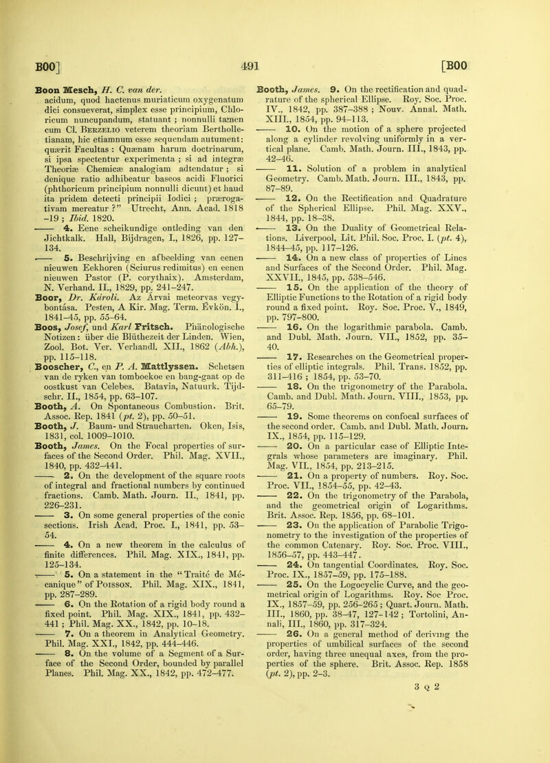 Boon Mesch, H. C. van der. acidum, quod hactenus muriaticum oxygenatum diei consueverat, simplex esse principium, Chlo- ricum nuncupandum, statuant ; nonnulli tamen cum CI. Berzelio veterem theoriam Berth olle- tianam, hie etiamnum esse sequendam autument: quterit Facultas : Quasnam harum doctrinarum, si ipsa spectentur experimenta ; si ad integras Theorise Chemicae analogiam adtendatur ; si denique ratio adhibeatur baseos acidi Fluorici (phthoricum principium nonnulli dicunt) et baud ita pridem detecti principii Iodici ; prasroga- tivam mereatur ? Utrecht, Ann. Acad. 1818 -19 ; Ibid. 1820. 4. Eene scheikundige ontleding van den Jichtkalk. Hall, Bijdragen, I., 1826, pp. 127- 134. . 5. Beschrijving en afbeelding van eenen nieuwen Eekhoren (Sciurus redimitus) en eenen nieuwen Pastor (P. corythaix). Amsterdam, N. Verhand. II., 1829, pp. 241-247. Boor, Dr. Kdroli. Az Arvai meteorvas vegy- bontasa. Pesten, A Kir. Mag. Term. Evkon. 1., 1841-45, pp. 55-64. Boos, Josef, und Karl Fritsch. Phanologische Notizen : iiber die Bliithezeit der Linden. Wien, Zool. Bot. Ver. Verhandl. XII., 1862 (Abh.), pp. 115-118. Booscher, C, en P. A. Mattlyssen. Schetsen van de ryken van tomboekoe en bang-gaat op de oostkust van Celebes. Batavia, ISatuurk. Tijd- schr. II., 1854, pp. 63-107. Booth, A. On Spontaneous Combustion. Brit. Assoc. Rep. 1841 (pt. 2), pp. 50-51. Booth, J. Baum- und Straucharten. Oken. Isis, 1831, col. 1009-1010. Booth, James. On the Focal properties of sur- faces of the Second Order. Phil. Mag. XVII., 1840, pp. 432-441. 2. On the development of the square roots of integral and fractional numbers by continued fractions. Camb. Math. Journ. II., 1841, pp. 226-231. 3. On some general properties of the conic sections. Irish Acad. Proc. I., 1841, pp. 53- 54. 4. On a new theorem in the calculus of finite differences. Phil. Mag. XIX., 1841, pp. 125-134. r ' 1 5. On a statement in the Traite de Me- canique of Poisson. Phil. Mag. XIX., 1841, pp. 287-289. 6. On the Rotation of a rigid body round a fixed point. Phil. Mag. XIX., 1841, pp. 432- 441 ; Phil. Mag. XX., 1842, pp. 10-18. 7. On a theorem in Analytical Geometry. Phil. Mag. XXI., 1842, pp. 444-446. 8. On the volume of a Segment of a Sur- face of the Second Order, bounded by parallel Planes. Phil. Mag. XX., 1842, pp. 472-477. Booth, James. 9. On the rectification and quad- rature of the spherical Ellipse. Roy. Soc. Proc. IV.. 1842, pp. 387-388 ; Nouv. Annal. Math. XIII, 1854, pp. 94-113. 10. On the motion of a sphere projected along a cylinder revolving uniformly in a ver- tical plane. Camb. Math. Journ. III., 1843, pp. 42-46. 11. Solution of a problem in analytical Geometry. Camb. Math. Journ. III., 1843, pp. 87-89. ■ 12. On the Rectification and Quadrature of the Spherical Ellipse. Phil. Mag. XXV., 1844, pp. 18-38. 13. On the Duality of Geometrical Rela- tions. Liverpool, Lit. Phil. Soc. Proc. I. (pt. 4), 1844-45, pp. 117-126. 14. On a new class of properties of Lines and Surfaces of the Second Order. Phil. Mag. XXVII., 1845, pp. 538-546. 15. On the application of the theory of Elliptic Functions to the Rotation of a rigid body round a fixed point. Roy. Soc. Proc. V., 1849, pp. 797-800. ■ 16. On the logarithmic parabola. Camb. and Dubl. Math. Journ. VII., 1852, pp. 35- 40. 17. Researches on the Geometrical proper- ties of elliptic integrals, Phil. Trans. 1852, pp. 311-416 ; 1854, pp. 53-70. 18. On the trigonometry of the Parabola. Camb. and Dubl. Math. Journ. VIII., 1853, pp. 65-79. 19. Some theorems on confocal surfaces of the second order. Camb. and Dubl. Math. Journ. IX., 1854, pp. 115-129. 20. On a particular case of Elliptic Inte- grals whose parameters are imaginary. Phil. Mag. VIL, 1854, pp. 213-215. ■ 21. On a property of numbers. Roy. Soc. Proc. VII., 1854-55, pp. 42-43. 22. On the trigonometry of the Parabola, and the geometrical origin of Logarithms. Brit. Assoc. Rep. 1856, pp. 68-101. 23. On the application of Parabolic Trigo- nometry to the investigation of the properties of the common Catenary. Roy. Soc. Proc. VIII., 1856-57, pp. 443-447. 24. On tangential Coordinates. Roy. Soc. Proc. IX., 1857-59, pp. 175-188. 25. On the Logocyclic Curve, and the geo- metrical origin of Logarithms. Roy. Soc Proc. IX., 1857-59, pp. 256-265; Quart. Journ. Math. III., 1860, pp. 38-47, 127-142; Tortolini, An- nali, III., 1860, pp. 317-324. 26. On a general method of deriving the properties of umbilical surfaces of the second order, having three unequal axes, from the pro- perties of the sphere. Brit. Assoc. Rep. 1858 (pt. 2), pp. 2-3. 3 Q 2