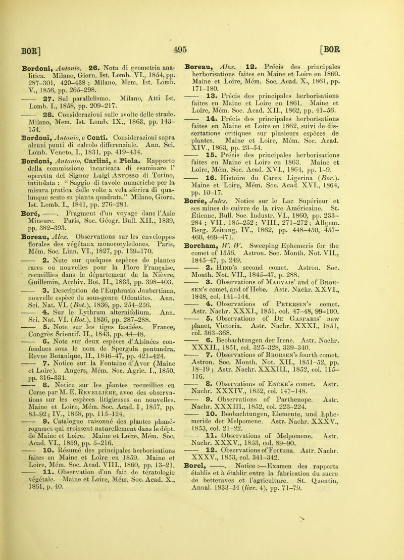 Bordoni, Antonio. 26. Nota di geometria ana- litica. Milano, Giorn. 1st. Lomb. VI., 1854, pp. 287-301, 420-438 ; Milano, Mem. 1st. Lomb. V, 1856, pp. 265-298. 27. Sul parallelismo. Milano, Atti 1st. Lomb. L, 1858, pp. 209-217. 28. Considerazioni sulle svolte delle strade. Milano, Mem. 1st. Lomb. IX., 1863, pp. 143- 154. Bordoni, Antonio, e Conti. Considerazioni sopra alcuni punti di calcolo differenziale. Ann. Sci. Lomb. Veneto, I., 1831, pp. 419-434. Bordoni, Antonio, Carlini, e Fiola. Rapporto della commissione incaricata di esaminare 1' operetta del Signor Luigi Anfosso di Torino, intitolata :  Saggio di tavole numeriche per la misura pratica delle volte a vela sferica di qua- lunque sesto su pianta quadrata. Milano, Giorn. 1st. Lomb. L, 1841, pp. 276-281. Bore, . Fragment d'un voyage dans lAsie Mineure. Paris, Soc. Geogr. Bull. XII., 1839, pp. 382-393. Boreau, Alex. Observations sur les enveloppes florales des vegetaux monocotyledones. Paris, Mem. Soc. Linn. VI., 1827, pp. 139-170. 2. Note sur quelques especes de plantes , rares ou nouvelles pour la Flore Frangaise, ' recueillies dans le departement de la Nievre. Guillemin, Archiv. Bot. II., 1833, pp. 398-403. 3. Description de l'Euphrasia Jaubertiana, nouvelle espece du sous-genre Odontites. Ann. Sci. Nat. VI. (Bot.), 1836, pp. 254-256. 4. Sur le Lythrum alternifolium. Ann. Sci. Nat. VI. (Bot), 1836, pp. 287-288. 5. Note sur les tiges fasciees. France, Congres Scientif. II., 1843, pp. 44-48. 6. Note sur deux especes d'Alsinees con- fondues sous le nom de Spergula pentandra. Eevue Botanique, II., 1846-47, pp. 421-424. 7. Notice sur la Fontaine dAvor (Maine et Loire). Angers, Mem. Soc. Agric. I., 1850, pp. 316-334. 8. Notice sur les plantes recueillies en Corse par M. E. Revelliere, avec des observa- tions sur les especes litigieuses ou nouvelles. Maine et Loire, Mem. Soc. Acad. 1, 1857, pp. 83-92; IV, 1858, pp. 115-124. 9. Catalogue raisonne des plantes phane- rogames qui croissent naturellement dans le dept. de Maine et Loire. Maine et Loire, Mem. Soc. Acad. VI., 1859, pp. 5-216. 10. Resume des principales herborisations faites en Maine et Loire en 1859. Maine et Loire, Mem. Soc. Acad. VIII., 1860, pp. 13-21. 11. Observation d'un fait de teratologic vegetale. Maine et Loire, Mem. Soc. Acad. X., 1861, p. 40. Boreau, Alex. 12. Precis des principales herborisations faites en Maine et Loire en 1860. Maine et Loire, Mem. Soc. Acad. X., 1861, pp. 171-180. 13. Precis des principales herborisations faites en Maine et Loire en 1861. Maine et Loire, Mem. Soc. Acad. XII., 1862, pp. 41-56. 14. Precis des principales herborisations faites en Maine et Loire en 1862, suivi de dis- sertations critiques sur plusieurs especes de plantes. Maine et Loire, Mem. Soc. Acad. XIV, 1863, pp. 23-54. 15. Precis des principales herborisations faites en Maine et Loire en 1863. Maine et Loire, Mem. Soc. Acad. XVI., 1864, pp. 1-9. 16. Histoire du Carex Ligerina (Bor.). Maine et Loire, Mem. Soc. Acad. XVL, 1864, pp. 10-17. Boree, Jules. Notice sur le Lac Superieur et ses mines de cuivre de la rive Americaine. St. Etienne, Bull. Soc. Industr. VI., 1860, pp. 233- 284 ; VII., 185-252; VIII., 271-272; Allgem. Berg. Zeitung, IV, 1862, pp. 448-450, 457- 460, 469-471. Boreham, W. W. Sweeping Ephemeris for the comet of 1556. Astron. Soc. Month. Not. VII., 1845-47, p. 249. 2. Hind's second comet. Astron. Soc. Month. Not. VII., 1845-47, p. 288. 3. Observations of Mauvais' and of Bror- sen's comet, and of Hebe. Astr. Nachr. XXVI., 1848, col. 141-144. 4. Observations of Petersen's comet. Astr. Nachr. XXXI., 1851, col. 47-48, 99-100. 5. Observations of De Gasparis' new planet, Victoria. Astr. Nachr. XXXI., 1851, col. 363-368. 6. Beobachtungen der Irene. Astr. Nachr. XXXIL, 1851, col. 325-328, 339-340. ■ 7. Observations of Brorsen's fourth comet. Astron. Soc. Month. Not. XII., 1851-52, pp. 18-19 ; Astr. Nachr. XXXI1L, 1852, col. 115- 116. 8. Observations of Encke's comet. Astr. Nachr. XXXIV, 1852, col. 147-148. 9. Observations of Parthenope. Astr. Nachr. XXXIII., 1852, col. 223-224. 10. Beobachtungen, Elemente, und Ephe- meride der Melpomene. Astr. Nachr. XXXV., 1853, col. 21-22. 11. Observations of Melpomene. Astr. Nachr. XXXV, 1853, col. 89-90. 12. Observations of Fortuna. Astr. Nachr. XXXV, 1853, col. 341-342. Borel, . Notice :—Exam en des rapports etablis et a, etablir entre la fabrication du sucre de betteraves et l'agriculture. St. Quentin, Annal. 1833-34 (for. 4), pp. 71-79.