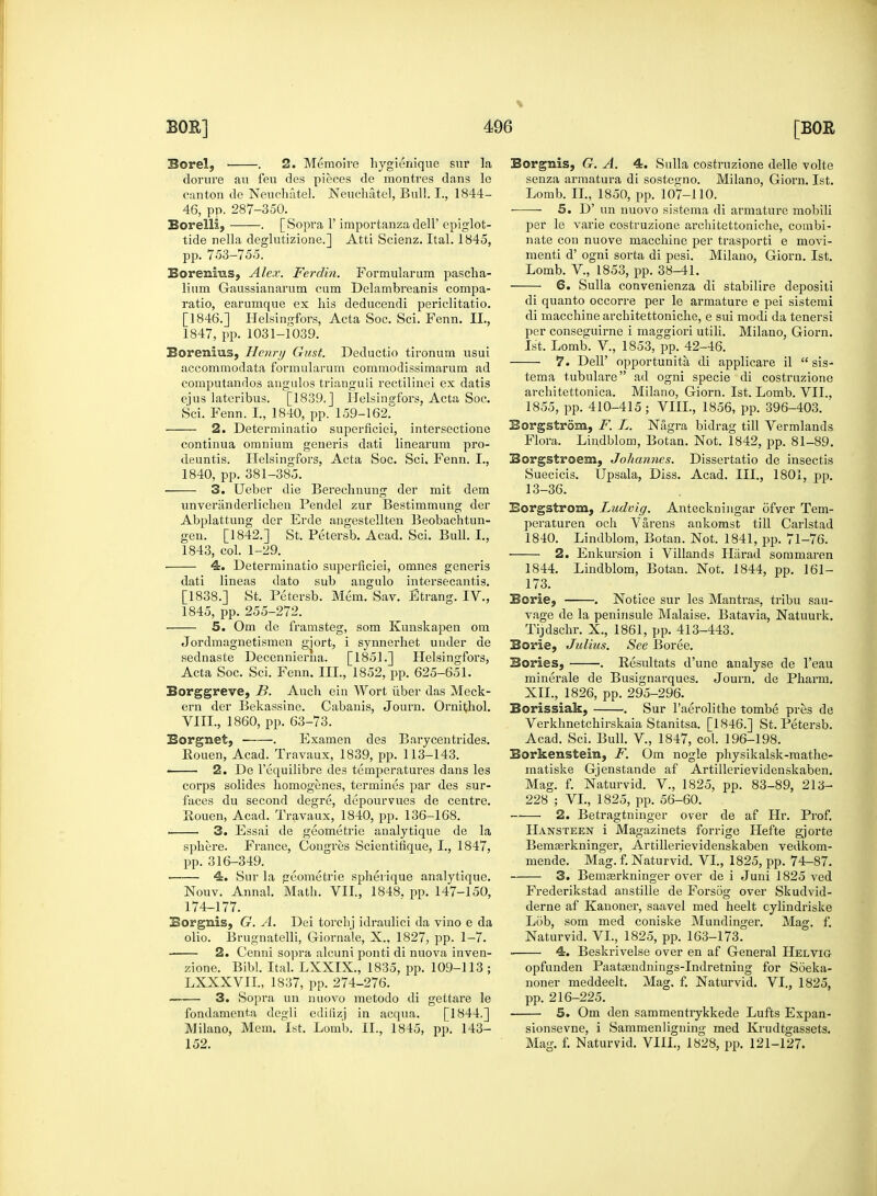 Borel, . 2. Memoire hygienique sur la dorure au feu des pieces de montres dans le Borelli, . [Sopra 1' importanza dell' epiglot- tide nella deglutizione.] Atti Scienz. Ital. 1845, pp. 753-755. lium Gaussianarum cum Delambreanis compa- ratio, earumque ex his deducendi periclitatio. [1846.] Helsingfors, Acta Soc. Sci. Fenn. II., Borenius, Henry Gust. Deductio tironum usui accommodata formularum commodissimarum ad computandos angulos trianguii rectilinei ex datis ejus lateribus. [1839. J Helsintrfors, Acta Soc. 2. Determinatio superficiei, intersectione continua omnium generis dati linearum pro- deuntis. Helsingfors, Acta Soc. Sci. Fenn. I., 3. Ueber die Bereclinung der mit dem unveranderlicheu Pendel zur Bestimmung der Abplattung der Erde angestellten Beobachtun- gen. [1842.] St. Petersb. Acad. Sci. Bull. I., 1843, col. 1-29. 4. Determinatio superficiei, omnes generis dati lineas dato sub angulo intersecantis. 5. Om de framsteg, som Kunskapen om Jordmagnetismen gjort, i synnerhet under de sednaste Decennierna. [1851.] Helsingfors, ern der Bekassine. Cabanis, Journ. Ornithol. Borgnet, . Examen des Barycentrides. Rouen, Acad. Travaux, 1839, pp. 113-143. ■ 2. De l'equilibre des temperatures dans les corps solides homogenes, termines par des sur- faces du second degre, depourvues de centre. Pouen, Acad. Travaux, 1840, pp. 136-168. 3. Essai de geometrie analytique de la sphere. France, Congres Scientifique, I., 1847, pp. 316-349. 4. Sur la geometrie spherique analytique. Nouv. Annal. Math. VII., 1848, pp. 147-150, 174-177. Borgnis, G. A. Dei torchj idraulici da vino e da olio. Brugnatelli, Giornale, X.. 1827, pp. 1—7. 2. Cenni sopra alcuni ponti di nuova inven- zione. Bibl. Ital. LXXIX., 1835, pp. 109-113 ; LXXXVII., 1837, pp. 274-276. 3. Sopra un nuovo metodo di gettare le fondamenta degli edifizj in acqua. [1844.] Milano, Mem. 1st. Lomb. II., 1845, pp. 143- 152. Eorgnis, G. A. 4. Sulla costruzione delle volte senza armatura di sostesmo. Milano, Giorn. 1st. per le varie costruzione architettoniche, combi- nate con nuove macchine per trasporti e movi- menti d' ogni sorta di pesi. Milano, Giorn. 1st. 6. Sulla convenienza di stabilire depositi di quanto occorre per le armature e pei sistemi di macchine architettoniche, e sui modi da tenersi 7. Dell' opportunity di applicare il  sis- tema tubulare ad ogni specie di costruzione architettonica. Milano, Giorn. 1st. Lomb. VII., Eorgstrom, F. L. Nigra bidrag till Vermlands Flora. Lindblom, Botan. Not. 1842, pp. 81-89. Borgstroem, Johannes. Dissertatio de insectis 13-36. Eorgstrom, Ludvig. Anteckningar ofver Tem- peraturen och Varens ankomst till Carlstad 1840. Lindblom, Botan. Not. 1841, pp. 71-76. 2. Enkursion i Villands Harad sommaren 1844. Lindblom, Botan. Not. 1844, pp. 161- 173. Tijdschr. X., 1861, pp. 413-443. Borie, Julius. See Boree. Bories, . Resultats d'une analyse de l'eau minerale de Busignarques. Journ. de Pharm. Borissiak, . Sur l'aerolithe tombe pres de Acad. Sci. Bull. V, 1847, col. 196-198. Borkenstein, F. Om nogle physikalsk-raathe- matiske Gjenstande af Artillerievideuskaben. Mag. f. Naturvid. V., 1825, pp. 83-89, 213- 228 ; VI., 1825, pp. 56-60. 2. Betragtninger over de af Hr. Prof. Hansteen i Magazinets forrige Hefte gjorte Bemasrkninger, Artillerievidenskaben vedkom- mende. Mag. f. Naturvid. VI., 1825, pp. 74-87. 3. Bemaerkninger over de i Juni 1825 ved Frederikstad anstille de Forsog over Skudvid- derne af Kanoner, saavel med heelt cylindriske Lob, som med coniske Mundinger. Mag. f. Naturvid. VI., 1825, pp. 163-173. » 4. Beskrivelse over en af General Helvig opfunden Paataendnings-Indretning for Soeka- noner meddeelt. Mag. f. Naturvid. VI., 1825, pp. 216-225. 5. Om den sammentrykkede Lufts Expan- sionsevne, i Sammenligning med Krudtgassets. Mag. f. Naturvid. VIII., 1828, pp. 121-127.