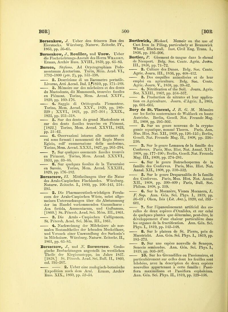 Borsenkow, J. Ueber den feineren Bau des Eierstocks. Wiirzburg. Naturw. Zeitschr. IV., Borsenkow, J., Kotdller, und Usow. Ueber die Fischziichtungs-Anstalt des Herrn Wrassky. Borson, Stefano. Ad Oryctographiam Pede- montanam Auctarium. Turin, Mem. Acad. VI., ■ 2. Descrizione di un Barometro portatile. du Mastodonte, dit Mammouth, trouvees fossiles en Piemont. Torino, Mem. Accad. XXIV., 4. Saggio di Orittografia Piemontese. Torino, Mem. Accad. XXV, 1820, pp. 180- 229 ; XXVI., 1821, pp. 297-364 ; XXIX., 5. Sur des dents du grand Mastodonte et sur des dents fossiles trouvees en Piemont. [1822.] Torino, Mem. Accad. XXVII., 1823, pp. 31-42. 6. Osservazioni intorno alle sostanze di cui sono formati i monumenti del Regio Museo Egizio, coll' enumerazione delle medesime. 7. Sur quelques ossements fossiles trouves en Piemont. Torino, Mem. Accad. XXXVI., 1833, pp. 33-46. 8. Sur quelques fossiles de la Tarantaise en Savoie. Torino, Mem. Accad. XXXIII., Borszczow, El. Mittheilungen iiber die Natur des Aralo-Caspiscben Flacblandes. Wiirzburg. Naturw. Zeitschr. I., 1860, pp. 106-143, 254- 295. 2. Die Pharmaceutisch-wichtigen Ferula- ceen der Aralo-Caspiscben Wiiste, nebst allge- meinen Untersuchungen iiber die Abstammung der im Handel vorkommenden Gummiharze : Asa foetida, Ammoniacum, und Galbanum. [I860.] St. Petersb. Acad. Sci. Mem. III., 1861. 3. Die Aralo - Caspischen Calligoneen. St. Petersb. Acad. Sci. Mem. III., 1861. 4. Nachweisung der Milchsaure als nor- malen Bestandtheiles der lebenden Muskelfaser, und Versucb einer Umwandlung des Sarkosin's in Milchsaure. Wiii'zburg. Naturw. Zeitschr. II., Borszczow, J., und N. Ssewerzow. Geolo- gische Beobachtungen angestellt im westlichen Theile der Kirgisensteppe, im Jahre 1857. [1858.] St. Petersb. Acad. Sci. Bull. II., 1860, col. 195-207. 2. Ueber eine zoologisch-botanische Expedition nach dem Aral. Erman, Archiv Russ. XIX, 1860, pp. 52-54. Borthwick, Michael. Memoir on the use of Cast Iron in Piling, particularly at Brunswick Bortier, P. Gisement de tangue dans le chenal 2. Culture des Dunes. Belg. Soc. Centr. 3. Des coquilles animalisees et de leur emploi en agriculture. Belg. Soc. Centr. 4. Nitrification of the Soil. Journ. Agric. 5. Production de nitrates et leur applica- tion en Agriculture. Journ. dAgric. I., 1863, pp. 601-605. Bory de St. Vincent, J. B. G. 31. Memoire sur les forets souterraines de Wolfseck en haute Autriche. Berlin, Gesell. Nat. Freunde Mag. 2. Sur un genre nouveau de la crypto- gamie aquatique, nomme Thorea. Paris, Ann. Mus. Hist. Nat. XII., 1808, pp. 126-135 ; Berlin, Gesell. Nat. Freunde Mag. II., 1808, pp. 226- 230. 3. Sur le genre Lemanea de la famille des Conferves. Paris, Mus. Hist. Nat. Anna!. XII., 1808, pp. 177-190 ; Berlin, Gesell. Nat. Freunde 4. Sur le genre Batrachosperma de la famille des Conferves. Paris, Mus. Hist. Nat. Annal. XII., 1808, pp. 310-332. 5. Sur le genre Draparnaldia de la famille des Conferves. Paris, Mus. Hist. Nat. Annal. XII., 1808, pp. 399-409 ; Paris, Bull. Soc. Philom. 1808, p. 319. 6. Sur la Mocanere, Visnea Mocanera, L. F. Sup. Ann. Gen. Sci. Phys. I., 1819, pp. 56-69 ; Oken, Isis {Lit. Anz.), 1820, col. 593- 601. 7. Sur l'epanouissement artificiel des co- rolles de deux especes d'Oxalides, et sur celui de quelques plantes que determine, peut-etre, le developpement d'une chaleur particuliere dans les organes de la fructification. Ann. Gen. Sci. Phys. I., 1819, pp. 142-148. ■ 8. Sur le plateau de St. Pierre, pres de Maestricht. Ann. Gen. Sci. Phys. I., 1819, pp. 185-273. 9. Sur une espece nouvelle de Senecon, Senecio seminudus. Ann. Gen. Sci. Phys. I., 1819, pp. 303-307. 10. Sur les Grenadilles ou Passionaires, et particulierement sur celles dont les feuilles sont bilobees, avec la description de deux especes nouvelles appartenant a, cette famille: Passi- flora maximiliana et Passiflora cephaleiina. Ann. Gen. Sci. Phys. II, 1819, pp. 129-156.