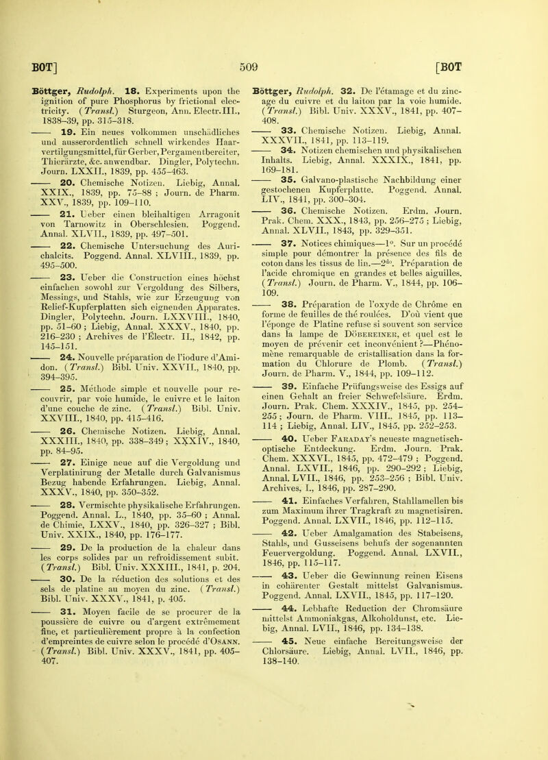 Bottger, Rudolph. 18. Experiments upon the ignition of pure Phosphorus by frictional elec~ tricity. (Transl.) Sturgeon, Ann. Electr.III., 1838-39, pp.315-318. 19. Ein neues volkommen unschiidliches und ausserordentlich schnell wirkendes Haar- vertilgungsmittel,fur Gerber,Pergamentbereiter, Thierarzte, &c. anwendbar. Dingier, Polytechn. Journ. LXXII., 1839, pp. 455-463. 20. Chemische Notizen. Liebig, Annal. XXIX., 1839, pp. 75-88 ; Journ. de Pharm. XXV., 1839, pp. 109-110. 21. Leber einen bleihaltigen Arragonit von Tarnowitz in Oberschlesien. Poggend. Annal. XLVIL, 1839, pp. 497-501. 22. Chemische Untersuchung des Auri- chalcits. Poggend. Annal. XLVIII., 1839, pp. 495-500. 23. Ueber die Construction eines hochst einfachen sowohl zur Vergoldung des Silbers, Messings, und Stahls, wie zur Erzeugung von Relief-Kupferplatten sich eignenden Apparates. Dingier, Polytechn. Journ. LXXVIIL, 1840, pp. 51-60; Liebig, Annal. XXXV., 1840, pp. 216-230 ; Archives de l'Electr. II, 1842, pp. 145-151. 24. Nouvelle preparation de l'iodure d'Ami- don. (Transl.) Bibl. Univ. XXVII, 1840, pp. 394-395. 25. Methode simple et nouvelle pour re- couvrir, par voie humide, le cuivre et le laiton d'une couche de zinc. (Transl.') Bibl. Univ. XXVIII., 1840, pp. 415-416. 26. Chemische Notizen. Liebig, Annal. XXXIII., 1840, pp. 338-349; X^XIV., 1840, pp. 84-95. — 27. Einige neue auf die Vergoldung und Verplatinirung der Metalle durch Galvanismus Bezug habende Erfahrungen. Liebig, Annal. XXXV., 1840, pp. 350-352. 28. Vermischte physikalische Erfahrungen. Poggend. Annal. L., 1840, pp. 35-60 ; Annal. de Chimie, LXXV., 1840, pp. 326-327 ; Bibl. Univ. XXIX., 1840, pp. 176-177. 29. De la production de la chaleur dans les corps solides par un refroidissement subit. (Transl.) Bibl. Univ. XXXIII., 1841, p. 204. 30. De la reduction des solutions et des sels de platine au moyen du zinc. (Transl.) Bibl. Univ. XXXV., 1841, p. 405. 31. Moyen facile de se procurer de la poussiere de cuivre ou d'argent extremement fine, et particulierement propre a la confection d'empreintes de cuivre selon le procede d'OsANN. (Transl.) Bibl. Univ. XXXV., 1841, pp. 405- 407. Bottger, Rudolph. 32. De l'etamage et du zinc- age du cuivre et du laiton par la voie humide. (Transl.) Bibl. Univ. XXXV., 1841, pp. 407- 408. 33. Chemische Notizen. Liebig, Annal. XXXVIL, 1841, pp. 113-119. 34. Notizen chemischen und physikalischen Inhalts. Liebig, Annal. XXXIX., 1841, pp. 169-181. 35. Galvano-plastische Nachbildung einer gestochenen Kupferplatte. Poggend. Annal. LIV., 1841, pp. 300-304. 36. Chemische Notizen. Erdm. Journ. Prak. Chem. XXX., 1843, pp. 256-275 ; Liebig, Annal. XLVIL, 1843, pp. 329-351. 37. Notices chimiques—1°. Sur un £>rocede simple pour demontrer la presence des fils de coton dans les tissus de lin.—2do. Preparation de l'acide chromique en grandes et belles aiguilles. (Transl.) Journ. de Pharm. V., 1844, pp. 106- 109. 38. Preparation de l'oxyde de Chrome en forme de feuilles de the roulees. D'ou vient que l'eponge de Platine refuse si souvent son service dans la lampe de Dobereiner, et quel est le moyen de prevenir cet inconvenient ?—Pheno- mene remarquable de cristallisation dans la for- mation du Chlorure de Plomb. (Transl.) Journ. de Pharm. V., 1844, pp. 109-112. 39. Einfache Prufungsweise des Essigs auf einen Gehalt an freier Schwefelsaure. Erdm. Journ. Prak. Chem. XXXIV., 1845, pp. 254- 255; Journ. de Pharm. VIII.. 1845, pp. 113- 114 ; Liebig, Annal. LIV, 1845, pp. 252-253. 40. Ueber Faraday's neueste magnetisch- optische Entdeckung. Erdm. Journ. Prak. Chem. XXXVL, 1845, pp. 472-479 ; Poggend. Annal. LXVIL, 1846, pp. 290-292; Liebig, Annal. LVIL, 1846, pp. 253-256 ; Bibl. Univ. Archives, L, 1846, pp. 287-290. 41. Einfaches Verfahren, Stahllamellen bis zum Maximum ihrer Tragkraft zu magnetisiren. Poggend. Annal. LXVIL, 1846, pp. 112-115. 42. Ueber Amalgamation des Stabeisens, Stahls, und Gusseisens behufs der sogenannten Feuervergoldung. Poggend. Annal. LXVIL, 1846, pp. 115-117. 43. Ueber die Gewinnung reinen Eisens in coharenter Gestalt mittelst Galvanismus. Poggend. Annal. LXVIL, 1845, pp. 117-120. 44. Lebhafte Reduction der Chromsaure mittelst Ammoniakgas, Alkoholdunst, etc. Lie- big, Annal. LVIL, 1846, pp. 134-138. 45. Neue einfache Bereitungsweise der Chlorsaure. Liebig, Annal. LVIL, 1846, pp. 138-140.