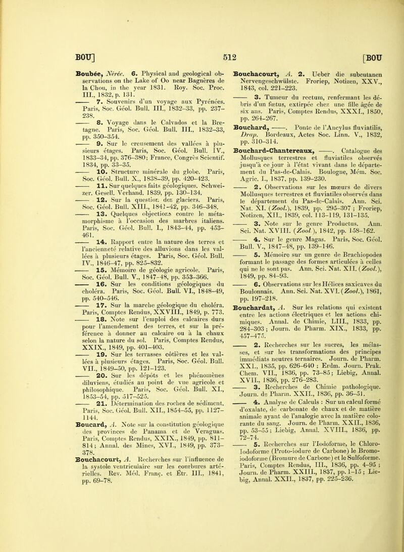 Boubee, Neree. 6. Physical and geological ob- servations on the Lake of Oo near Bagneres de la Chou, in the year 1831. Roy. Soc. Proc. III, 1832, p. 131. — 7. Souvenirs d'un voyage aux Pyrenees. Paris, Soc. Geol. Bull. III., 1832-33, pp. 237- 238. 8. Voyage dans le Calvados et la Bre- tagne. Paris, Soc. Geol. Bull. III., 1832-33, pp. 350-354. = 9. Sur le crensement des vallees a plu- sieurs etages. Paris, Soc. Geol. Bull. IV., 1833-34, pp. 376-380; France, Congres Scientif. 1834, pp. 33-35. 10. Structure minerale du globe. Paris, Soc. Geol. Bull. X., 1838-39, pp. 420-423. 11. Sur quelques faits geologiques. Schwei- zer. Gesell. Verhand. 1839, pp. 130-134. 12. Sur la question de£ glaciers. Paris, Soc. Geol. Bull. XIII., 1841-42, pp. 346-348. 13. Quelques objections contre le meta- morphisme a. l'occasion des marbres italiens. Paris, Soc. Geol. Bull. 1., 1843-44, pp. 453- 461. ■ 14. Rapport entre la nature des terres et l'anciennete relative des alluvions dans les val- lees a plusieurs etages. Paris, Soc. Geol. Bull. IV. , 1846-47, pp. 825-832. • 15. Memoire de geologie agricole. Paris, Soc. Geol. Bull. V., 1847-48, pp. 353-366. —— 16. Sur les conditions geologiques du cholera. Paris, Soc. Geol. Bull. VI., 1848-49, pp. 540-546. 17. Sur la marche geologique du cholera. Paris, Comptes Rendus, XXVIII., 1849, p. 773. 18. Note sur l'emploi des calcaires durs pour l'amendement des terres, et sur la pre- ference a donner au calcaire ou a la chaux selon la nature du sol. Paris, Comptes Rendus, XXIX., 1849, pp. 401-403. ■ 19. Sur les terrasses cotieres et les val- lees a plusieurs etages. Paris, Soc. Geol. Bull. VII., 1849-50, pp. 121-123. 20. Sur les depots et les phenomenes diluviens, etudies au point de vue agricole et philosophique. Paris, Soc. Geol. Bull. XL, 1853-54, pp. 517-525. 21. Determination des roches de sediment. Paris, Soc. Geol. Bull. XII., 1854-55, pp. 1127- 1144. Boucard, A. Note sur la constitution geologique des provinces de Panama et de Veraguas. Paris, Comptes Rendus, XXIX., 1849, pp. 811- 814; Annal. des Mines, XVL, 1849, pp. 373- 378. Bouchacourc. A. Recherches sur l'influence de la systole ventriculaire sur les courbures arte- rielles. Rev. Med. Franc, et Etr. III., 1841, pp. 69-78. Bouchacourt, A. 2. Ueber die subcutanen Nervengeschwiilste. Froriep, Notizen, XXV., 1843, col. 221-223. 3. Tumeur du rectum, renfermant les de- bris d'un foetus, extirpee chez une fille agee de six ans. Paris, Comptes Rendus, XXXI., 1850, pp. 264-267. Bouchard, . Ponte de l'Ancylus fluviatilis, Drap. Bordeaux, Actes Soc. Linn. V., 1832, pp. 310-314. Bouchard-Chantereaux, . Catalogue des Mollusques terrestres et fluviatiles observes jusqu'a ce jour a, l'etat vivant dans le departe- ment du Pas-de-Calais. Boulogne, Mem. Soc. Agric. L, 1837, pp. 139-230. 2. Observations sur les moeurs de divers Mollusques terrestres et fluviatiles observes dans le departement du Pas-de-Calais. Ann. Sci. Nat. XL (Zool.), 1839, pp. 295-307; Froriep, Notizen. XII., 1839, col. 113-119, 131-135. —— 3. Note sur le genre Productus. Ann. Sci. Nat. XVIII. (Zool.), 1842, pp. 158-162. 4. Sur le genre Magas. Paris, Soc. Geol. Bull. V., 1847-48, pp. 139-146. —— 5. Memoire sur un genre de Brachiopodes formant le passage des formes articulees a celles qui ne le sont pas. Ann. Sci. Nat. XII. (Zool.), 1849, pp. 84-93. 6. Observations sur les Helices saxicaves du Boulonnais. Ann. Sci. Nat. XVI. (Zool.), 1861, pp. 197-218. Bouchardat, A. Sur les relations qui existent entre les actions electriques et les actions chi- miques. Annal. de Chimie, LIIL, 1833, pp. 284-303; Journ. de Pharm. XIX., 1833, pp. 457-475. 2. Recherches sur les sucres, les melas- ses, et sur les transformations des principes immediats neutres ternaires. Journ. de Pharm. XXL, 1835, pp. 626-640 ; Erdm. Journ. Prak. Chem. VII., 1836, pp. 73-85; Liebig, Annal. XVII., 1836, pp. 276-283. 3. Recherches de Chimie pathologique. Journ. de Pharm. XXII, 1836, pp. 36-51. 4. Analyse de Calculs : Sur un calcul forme d'oxalate, de carbonate de chaux et de matiere animale ayant de l'analogie avec la matiere colo- rante du sang. Journ. de Pharm. XXII., 1836, pp. 53-55; Liebig, Annal. XVIIL, 1836, pp. 72-74. 5. Recherches sur l'lodoforme, le Chloro- lodoforme (Proto-iodure de Carbone) le Bromo- iodofbrme (Bromure de Carbone) et le Sulfoforme. Paris, Comptes Rendus, III., 1836, pp. 4-95 ; Journ. de Pharm. XXIIL, 1837, pp. 1-15; Lie- big, Annal. XXII., 1837, pp. 225-236.